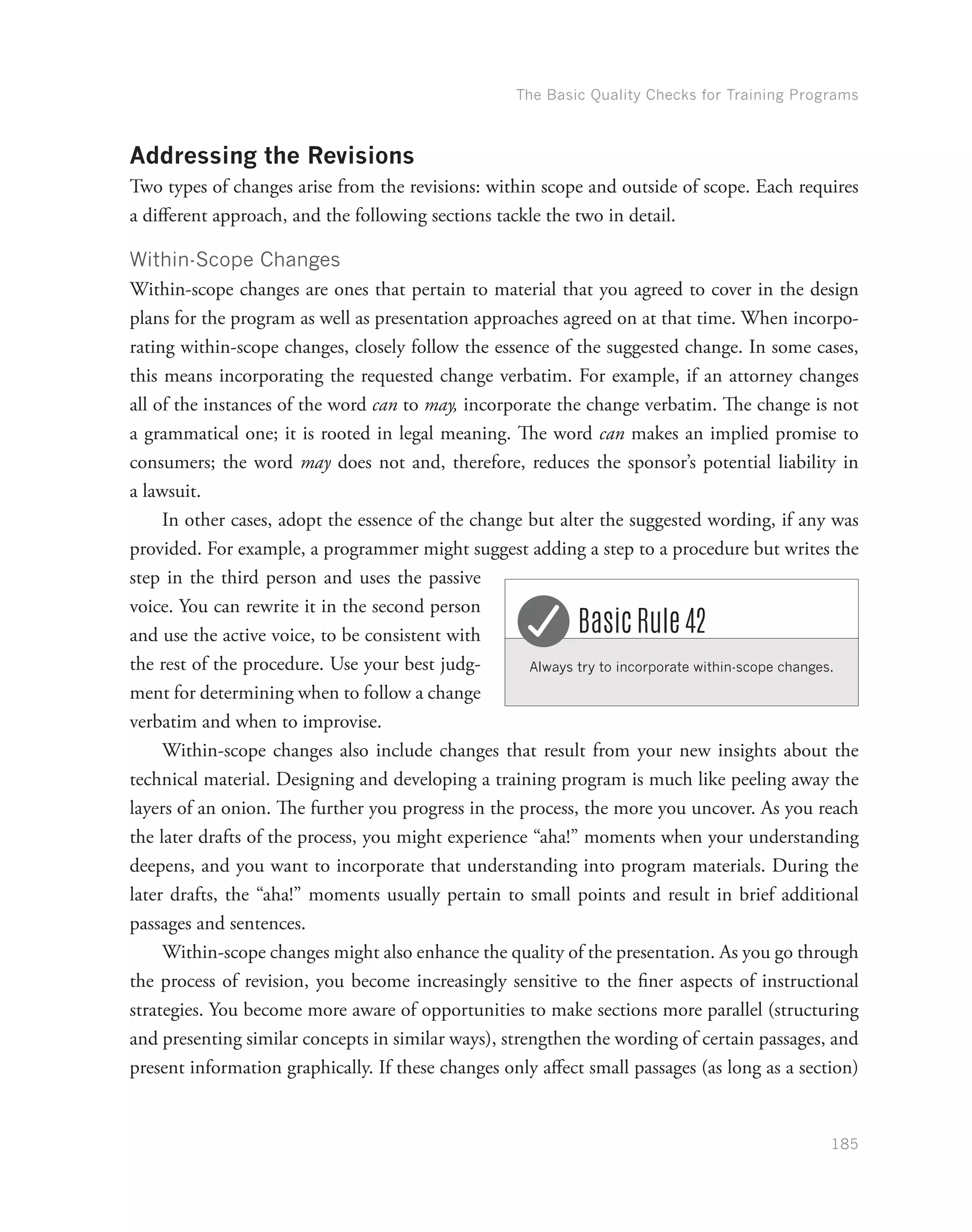 The Basic Quality Checks for Training Programs
185
Addressing the Revisions
Two types of changes arise from the revisions: within scope and outside of scope. Each requires
a different approach, and the following sections tackle the two in detail.
Within-Scope Changes
Within-scope changes are ones that pertain to material that you agreed to cover in the design
plans for the program as well as presentation approaches agreed on at that time. When incorpo-
rating within-scope changes, closely follow the essence of the suggested change. In some cases,
this means incorporating the requested change verbatim. For example, if an attorney changes
all of the instances of the word can to may, incorporate the change verbatim. The change is not
a grammatical one; it is rooted in legal meaning. The word can makes an implied promise to
consumers; the word may does not and, therefore, reduces the sponsor’s potential liability in
a lawsuit.
In other cases, adopt the essence of the change but alter the suggested wording, if any was
provided. For example, a programmer might suggest adding a step to a procedure but writes the
step in the third person and uses the passive
voice. You can rewrite it in the second person
and use the active voice, to be consistent with
the rest of the procedure. Use your best judg-
ment for determining when to follow a change
verbatim and when to improvise.
Within-scope changes also include changes that result from your new insights about the
technical material. Designing and developing a training program is much like peeling away the
layers of an onion. The further you progress in the process, the more you uncover. As you reach
the later drafts of the process, you might experience “aha!” moments when your understanding
deepens, and you want to incorporate that understanding into program materials. During the
later drafts, the “aha!” moments usually pertain to small points and result in brief additional
passages and sentences.
Within-scope changes might also enhance the quality of the presentation. As you go through
the process of revision, you become increasingly sensitive to the finer aspects of instructional
strategies. You become more aware of opportunities to make sections more parallel (structuring
and presenting similar concepts in similar ways), strengthen the wording of certain passages, and
present information graphically. If these changes only affect small passages (as long as a section)
Always try to incorporate within-scope changes.
Basic Rule 42
 