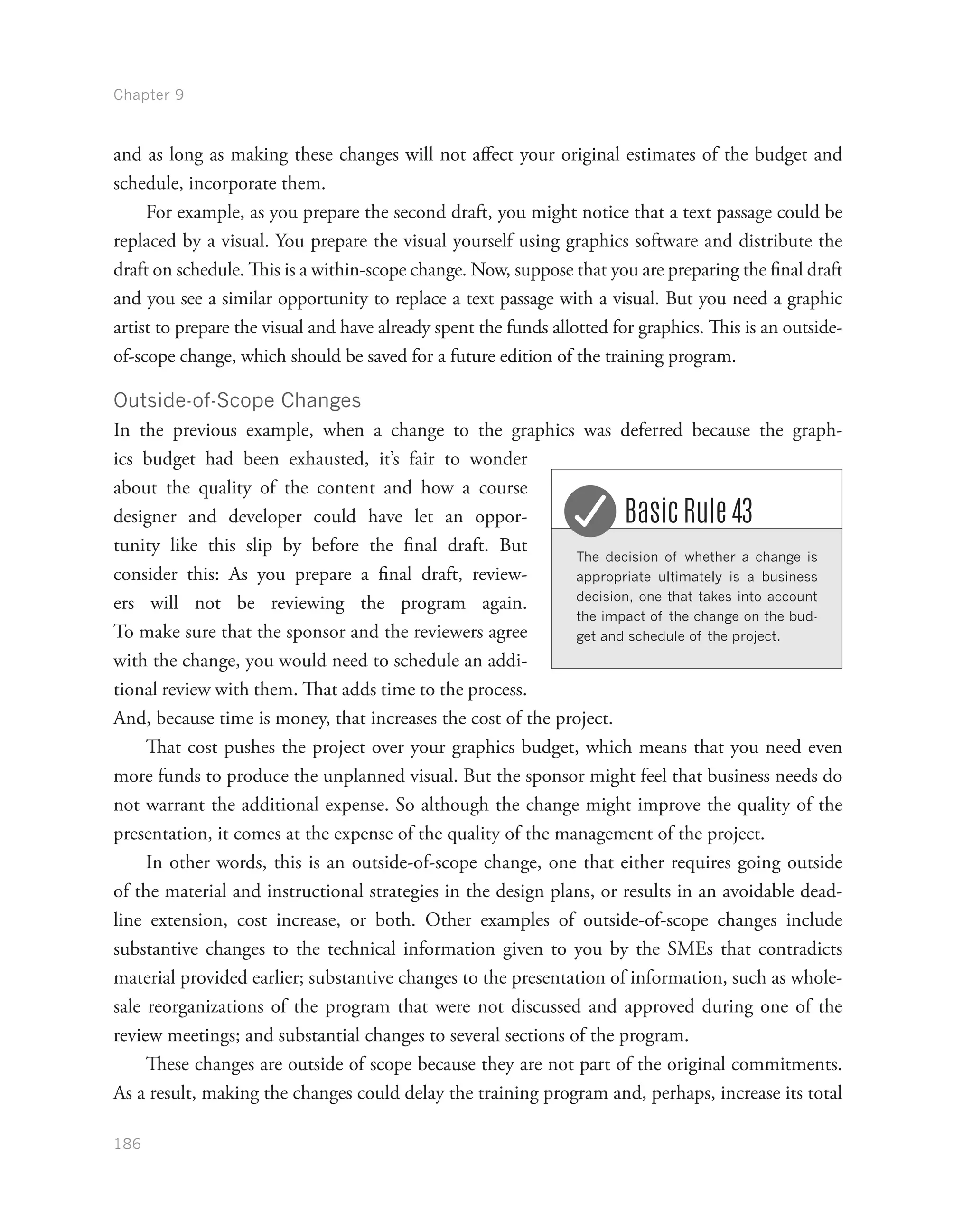 Chapter 9
186
and as long as making these changes will not affect your original estimates of the budget and
schedule, incorporate them.
For example, as you prepare the second draft, you might notice that a text passage could be
replaced by a visual. You prepare the visual yourself using graphics software and distribute the
draft on schedule. This is a within-scope change. Now, suppose that you are preparing the final draft
and you see a similar opportunity to replace a text passage with a visual. But you need a graphic
artist to prepare the visual and have already spent the funds allotted for graphics. This is an outside-
of-scope change, which should be saved for a future edition of the training program.
Outside-of-Scope Changes
In the previous example, when a change to the graphics was deferred because the graph-
ics budget had been exhausted, it’s fair to wonder
about the quality of the content and how a course
designer and developer could have let an oppor-
tunity like this slip by before the final draft. But
consider this: As you prepare a final draft, review-
ers will not be reviewing the program again.
To make sure that the sponsor and the reviewers agree
with the change, you would need to schedule an addi-
tional review with them. That adds time to the process.
And, because time is money, that increases the cost of the project.
That cost pushes the project over your graphics budget, which means that you need even
more funds to produce the unplanned visual. But the sponsor might feel that business needs do
not warrant the additional expense. So although the change might improve the quality of the
presentation, it comes at the expense of the quality of the management of the project.
In other words, this is an outside-of-scope change, one that either requires going outside
of the material and instructional strategies in the design plans, or results in an avoidable dead-
line extension, cost increase, or both. Other examples of outside-of-scope changes include
substantive changes to the technical information given to you by the SMEs that contradicts
material provided earlier; substantive changes to the presentation of information, such as whole-
sale reorganizations of the program that were not discussed and approved during one of the
review meetings; and substantial changes to several sections of the program.
These changes are outside of scope because they are not part of the original commitments.
As a result, making the changes could delay the training program and, perhaps, increase its total
The decision of whether a change is
appropriate ultimately is a business
decision, one that takes into account
the impact of the change on the bud-
get and schedule of the project.
Basic Rule 43
 