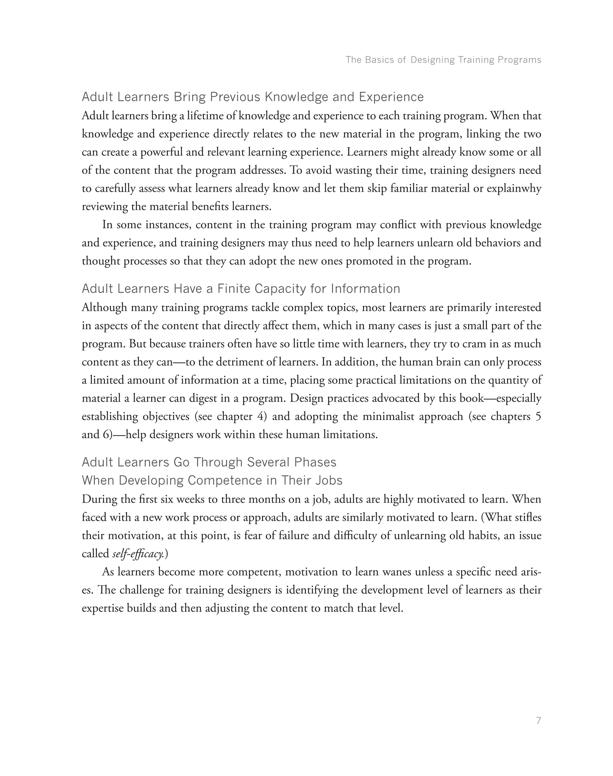 The Basics of Designing Training Programs
7
Adult Learners Bring Previous Knowledge and Experience
Adult learners bring a lifetime of knowledge and experience to each training program. When that
knowledge and experience directly relates to the new material in the program, linking the two
can create a powerful and relevant learning experience. Learners might already know some or all
of the content that the program addresses. To avoid wasting their time, training designers need
to carefully assess what learners already know and let them skip familiar material or explainwhy
reviewing the material benefits learners.
In some instances, content in the training program may conflict with previous knowledge
and experience, and training designers may thus need to help learners unlearn old behaviors and
thought processes so that they can adopt the new ones promoted in the program.
Adult Learners Have a Finite Capacity for Information
Although many training programs tackle complex topics, most learners are primarily interested
in aspects of the content that directly affect them, which in many cases is just a small part of the
program. But because trainers often have so little time with learners, they try to cram in as much
content as they can—to the detriment of learners. In addition, the human brain can only process
a limited amount of information at a time, placing some practical limitations on the quantity of
material a learner can digest in a program. Design practices advocated by this book—especially
establishing objectives (see chapter 4) and adopting the minimalist approach (see chapters 5
and 6)—help designers work within these human limitations.
Adult Learners Go Through Several Phases
When Developing Competence in Their Jobs
During the first six weeks to three months on a job, adults are highly motivated to learn. When
faced with a new work process or approach, adults are similarly motivated to learn. (What stifles
their motivation, at this point, is fear of failure and difficulty of unlearning old habits, an issue
called self-efficacy.)
As learners become more competent, motivation to learn wanes unless a specific need aris-
es. The challenge for training designers is identifying the development level of learners as their
expertise builds and then adjusting the content to match that level.
 