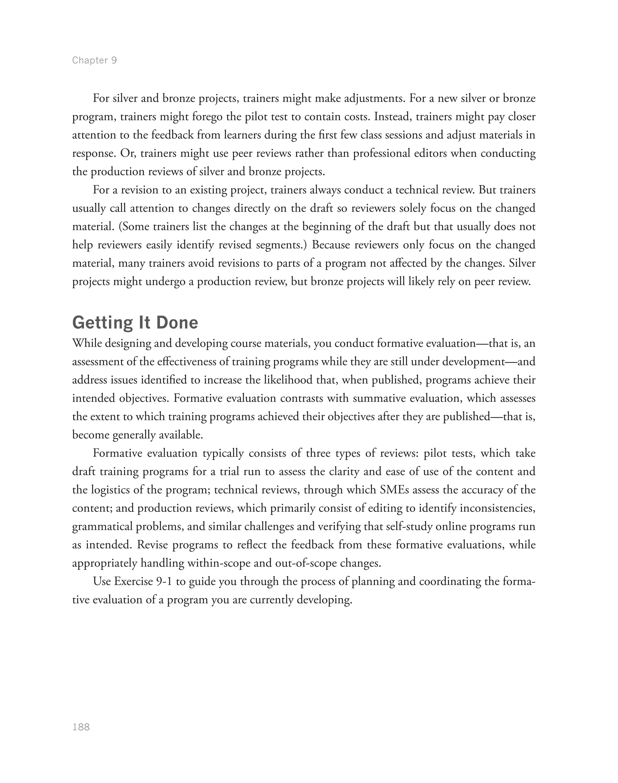 Chapter 9
188
For silver and bronze projects, trainers might make adjustments. For a new silver or bronze
program, trainers might forego the pilot test to contain costs. Instead, trainers might pay closer
attention to the feedback from learners during the first few class sessions and adjust materials in
response. Or, trainers might use peer reviews rather than professional editors when conducting
the production reviews of silver and bronze projects.
For a revision to an existing project, trainers always conduct a technical review. But trainers
usually call attention to changes directly on the draft so reviewers solely focus on the changed
material. (Some trainers list the changes at the beginning of the draft but that usually does not
help reviewers easily identify revised segments.) Because reviewers only focus on the changed
material, many trainers avoid revisions to parts of a program not affected by the changes. Silver
projects might undergo a production review, but bronze projects will likely rely on peer review.
Getting It Done
While designing and developing course materials, you conduct formative evaluation—that is, an
assessment of the effectiveness of training programs while they are still under development—and
address issues identified to increase the likelihood that, when published, programs achieve their
intended objectives. Formative evaluation contrasts with summative evaluation, which assesses
the extent to which training programs achieved their objectives after they are published—that is,
become generally available.
Formative evaluation typically consists of three types of reviews: pilot tests, which take
draft training programs for a trial run to assess the clarity and ease of use of the content and
the logistics of the program; technical reviews, through which SMEs assess the accuracy of the
content; and production reviews, which primarily consist of editing to identify inconsistencies,
grammatical problems, and similar challenges and verifying that self-study online programs run
as intended. Revise programs to reflect the feedback from these formative evaluations, while
appropriately handling within-scope and out-of-scope changes.
Use Exercise 9-1 to guide you through the process of planning and coordinating the forma-
tive evaluation of a program you are currently developing.
 