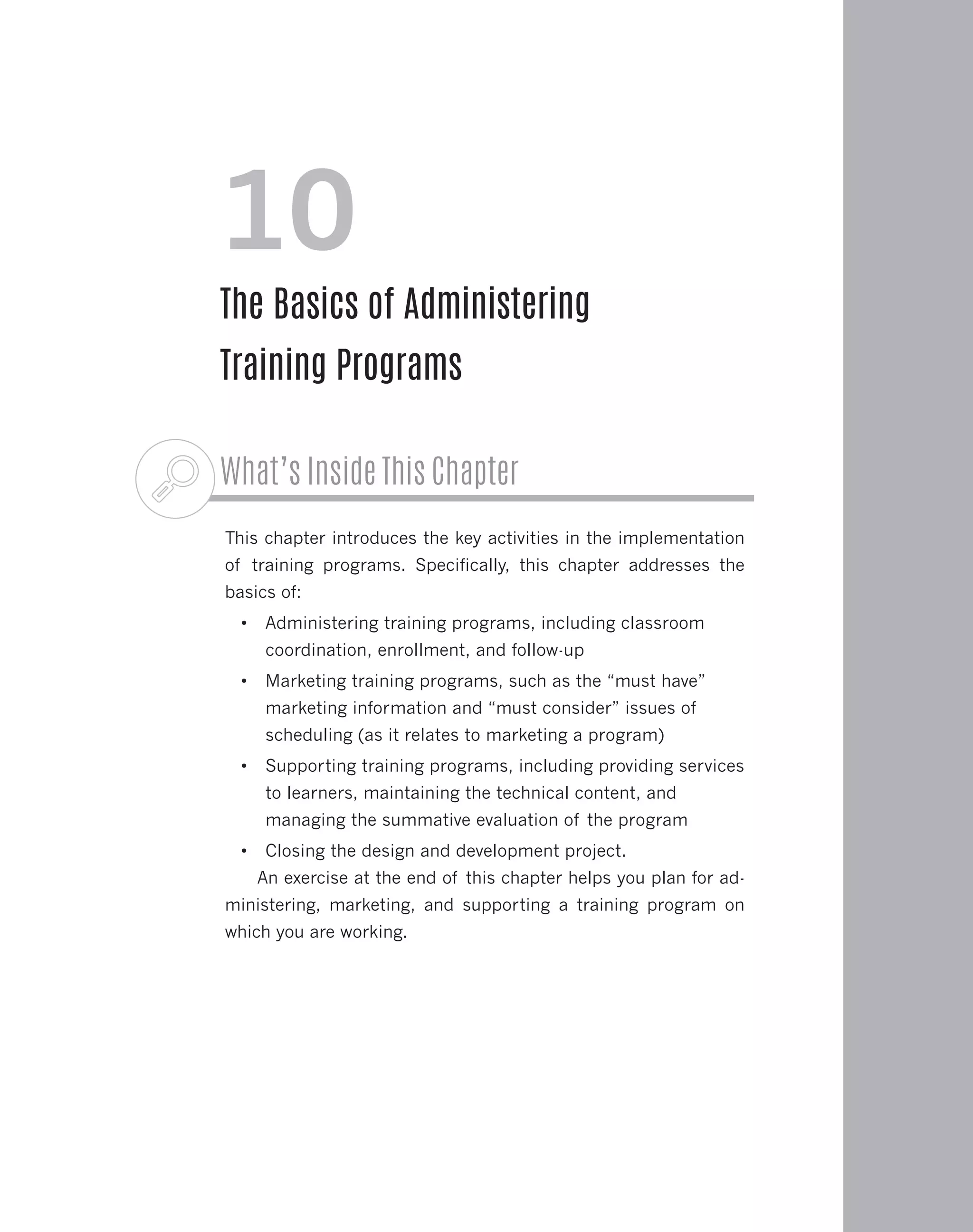 What’s Inside This Chapter
This chapter introduces the key activities in the implementation
of training programs. Specifically, this chapter addresses the
basics of:
•	 Administering training programs, including classroom
coordination, enrollment, and follow-up
•	 Marketing training programs, such as the “must have”
marketing information and “must consider” issues of
scheduling (as it relates to marketing a program)
•	 Supporting training programs, including providing services
to learners, maintaining the technical content, and
managing the summative evaluation of the program
•	 Closing the design and development project.
An exercise at the end of this chapter helps you plan for ad-
ministering, marketing, and supporting a training program on
which you are working.
10
The Basics of Administering
Training Programs
 