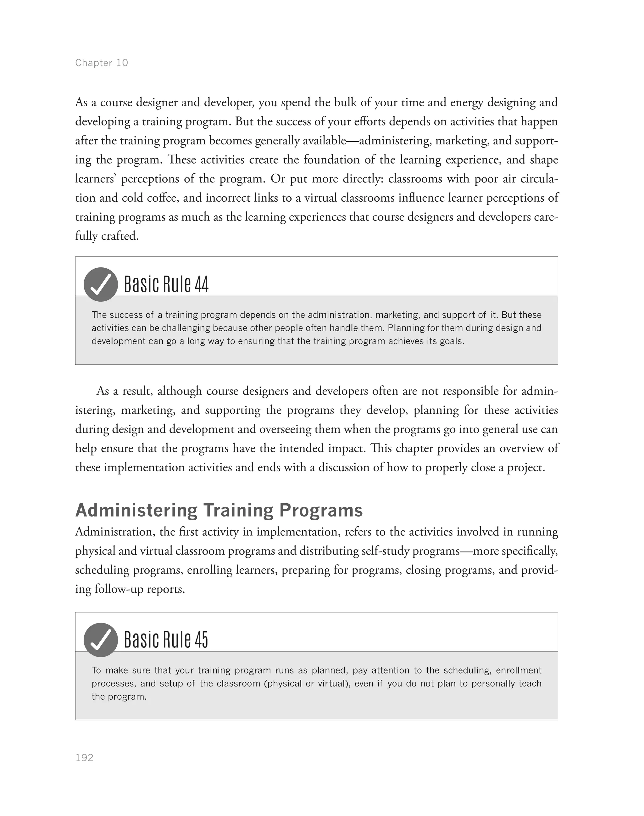 Chapter 10
192
As a course designer and developer, you spend the bulk of your time and energy designing and
developing a training program. But the success of your efforts depends on activities that happen
after the training program becomes generally available—administering, marketing, and support-
ing the program. These activities create the foundation of the learning experience, and shape
learners’ perceptions of the program. Or put more directly: classrooms with poor air circula-
tion and cold coffee, and incorrect links to a virtual classrooms influence learner perceptions of
training programs as much as the learning experiences that course designers and developers care-
fully crafted.
The success of a training program depends on the administration, marketing, and support of it. But these
activities can be challenging because other people often handle them. Planning for them during design and
development can go a long way to ensuring that the training program achieves its goals.
Basic Rule 44
As a result, although course designers and developers often are not responsible for admin-
istering, marketing, and supporting the programs they develop, planning for these activities
during design and development and overseeing them when the programs go into general use can
help ensure that the programs have the intended impact. This chapter provides an overview of
these implementation activities and ends with a discussion of how to properly close a project.
Administering Training Programs
Administration, the first activity in implementation, refers to the activities involved in running
physical and virtual classroom programs and distributing self-study programs—more specifically,
scheduling programs, enrolling learners, preparing for programs, closing programs, and provid-
ing follow-up reports.
To make sure that your training program runs as planned, pay attention to the scheduling, enrollment
processes, and setup of the classroom (physical or virtual), even if you do not plan to personally teach
the program.
Basic Rule 45
 