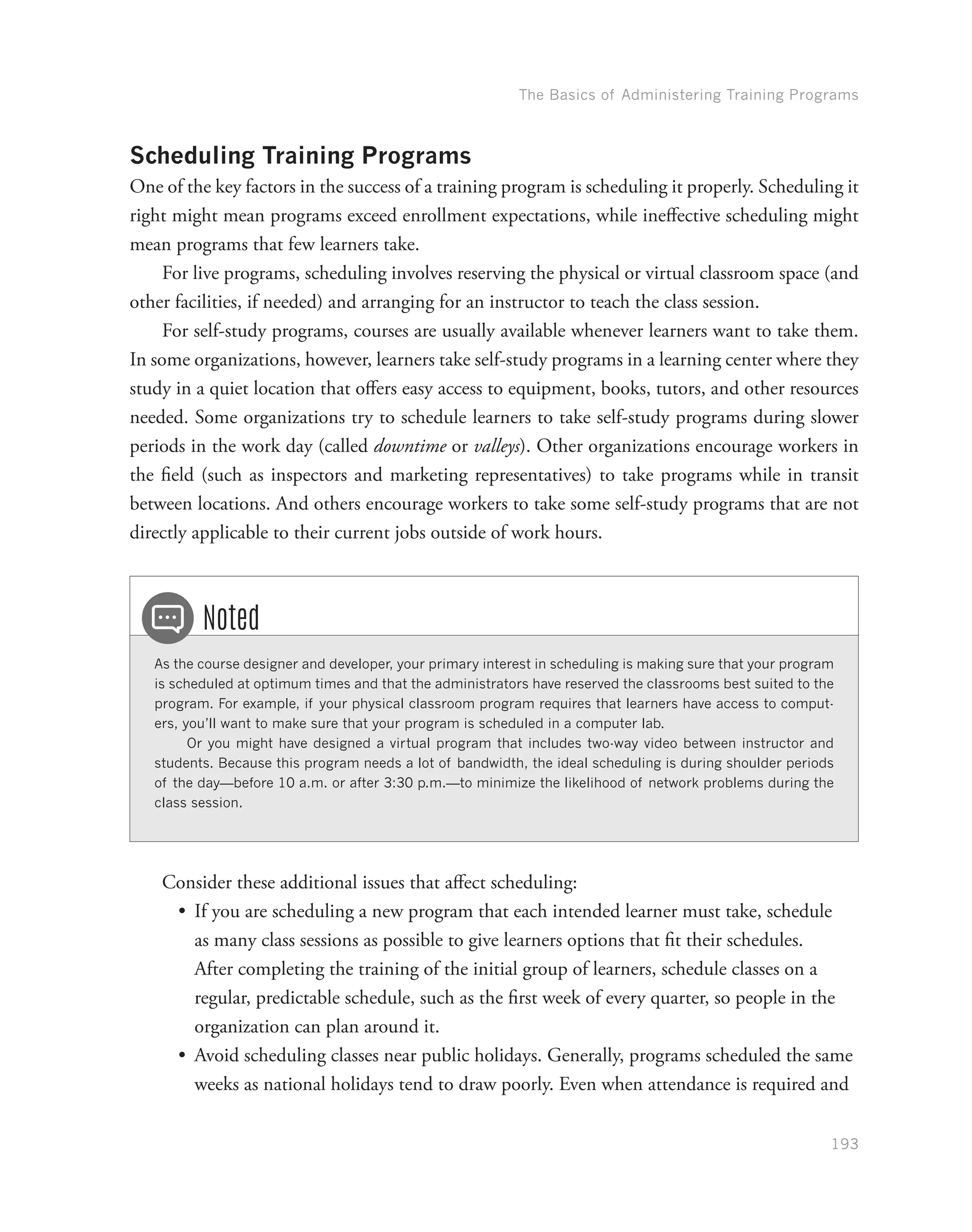 The Basics of Administering Training Programs
193
Scheduling Training Programs
One of the key factors in the success of a training program is scheduling it properly. Scheduling it
right might mean programs exceed enrollment expectations, while ineffective scheduling might
mean programs that few learners take.
For live programs, scheduling involves reserving the physical or virtual classroom space (and
other facilities, if needed) and arranging for an instructor to teach the class session.
For self-study programs, courses are usually available whenever learners want to take them.
In some organizations, however, learners take self-study programs in a learning center where they
study in a quiet location that offers easy access to equipment, books, tutors, and other resources
needed. Some organizations try to schedule learners to take self-study programs during slower
periods in the work day (called downtime or valleys). Other organizations encourage workers in
the field (such as inspectors and marketing representatives) to take programs while in transit
between locations. And others encourage workers to take some self-study programs that are not
directly applicable to their current jobs outside of work hours.
As the course designer and developer, your primary interest in scheduling is making sure that your program
is scheduled at optimum times and that the administrators have reserved the classrooms best suited to the
program. For example, if your physical classroom program requires that learners have access to comput-
ers, you’ll want to make sure that your program is scheduled in a computer lab.
Or you might have designed a virtual program that includes two-way video between instructor and
students. Because this program needs a lot of bandwidth, the ideal scheduling is during shoulder periods
of the day—before 10 a.m. or after 3:30 p.m.—to minimize the likelihood of network problems during the
class session.
Noted
Consider these additional issues that affect scheduling:
•	 If you are scheduling a new program that each intended learner must take, schedule
as many class sessions as possible to give learners options that fit their schedules.
After completing the training of the initial group of learners, schedule classes on a
regular, predictable schedule, such as the first week of every quarter, so people in the
organization can plan around it.
•	 Avoid scheduling classes near public holidays. Generally, programs scheduled the same
weeks as national holidays tend to draw poorly. Even when attendance is required and
 