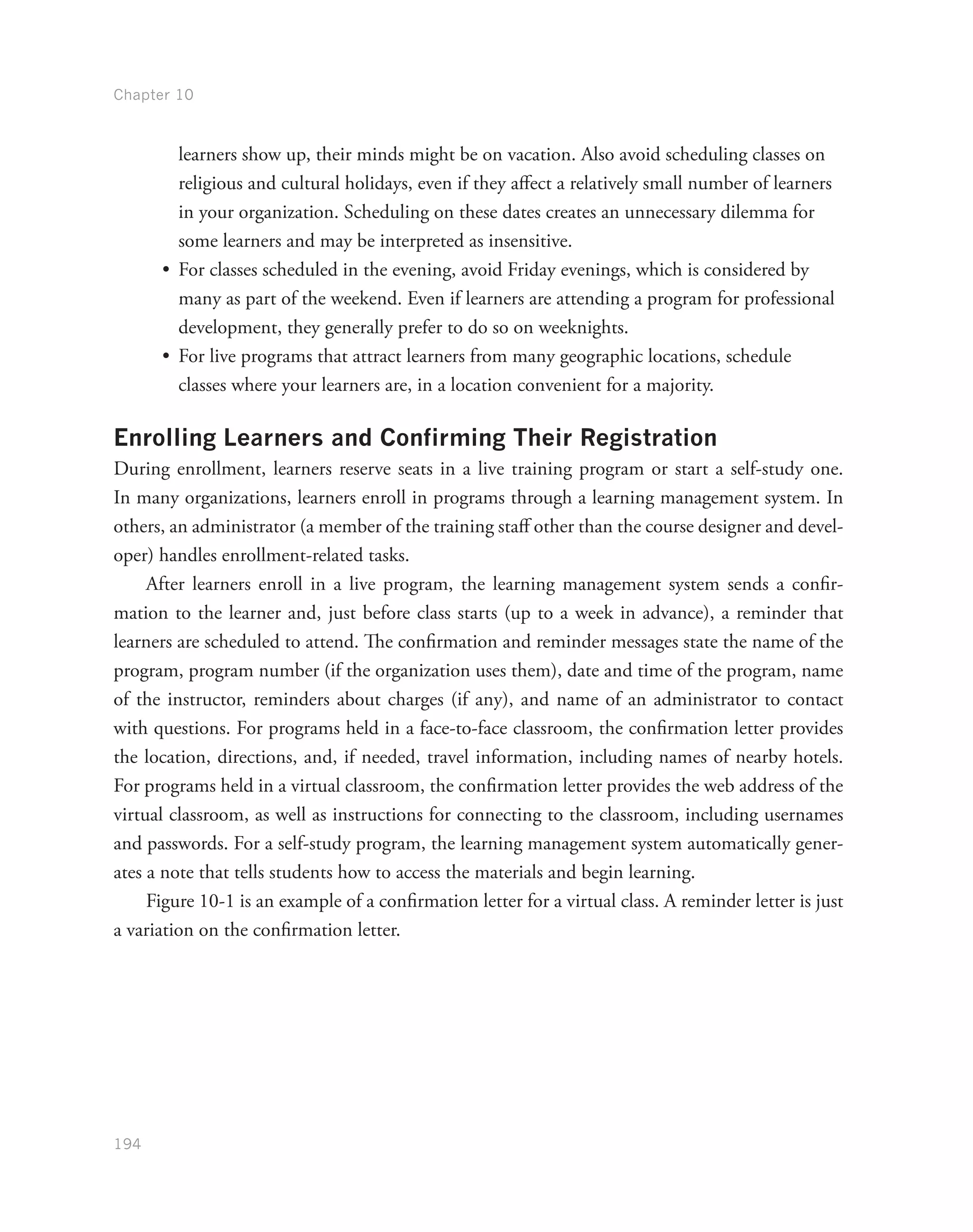 Chapter 10
194
learners show up, their minds might be on vacation. Also avoid scheduling classes on
religious and cultural holidays, even if they affect a relatively small number of learners
in your organization. Scheduling on these dates creates an unnecessary dilemma for
some learners and may be interpreted as insensitive.
•	 For classes scheduled in the evening, avoid Friday evenings, which is considered by
many as part of the weekend. Even if learners are attending a program for professional
development, they generally prefer to do so on weeknights.
•	 For live programs that attract learners from many geographic locations, schedule
classes where your learners are, in a location convenient for a majority.
Enrolling Learners and Confirming Their Registration
During enrollment, learners reserve seats in a live training program or start a self-study one.
In many organizations, learners enroll in programs through a learning management system. In
others, an administrator (a member of the training staff other than the course designer and devel-
oper) handles enrollment-related tasks.
After learners enroll in a live program, the learning management system sends a confir-
mation to the learner and, just before class starts (up to a week in advance), a reminder that
learners are scheduled to attend. The confirmation and reminder messages state the name of the
program, program number (if the organization uses them), date and time of the program, name
of the instructor, reminders about charges (if any), and name of an administrator to contact
with questions. For programs held in a face-to-face classroom, the confirmation letter provides
the location, directions, and, if needed, travel information, including names of nearby hotels.
For programs held in a virtual classroom, the confirmation letter provides the web address of the
virtual classroom, as well as instructions for connecting to the classroom, including usernames
and passwords. For a self-study program, the learning management system automatically gener-
ates a note that tells students how to access the materials and begin learning.
Figure 10-1 is an example of a confirmation letter for a virtual class. A reminder letter is just
a variation on the confirmation letter.
 