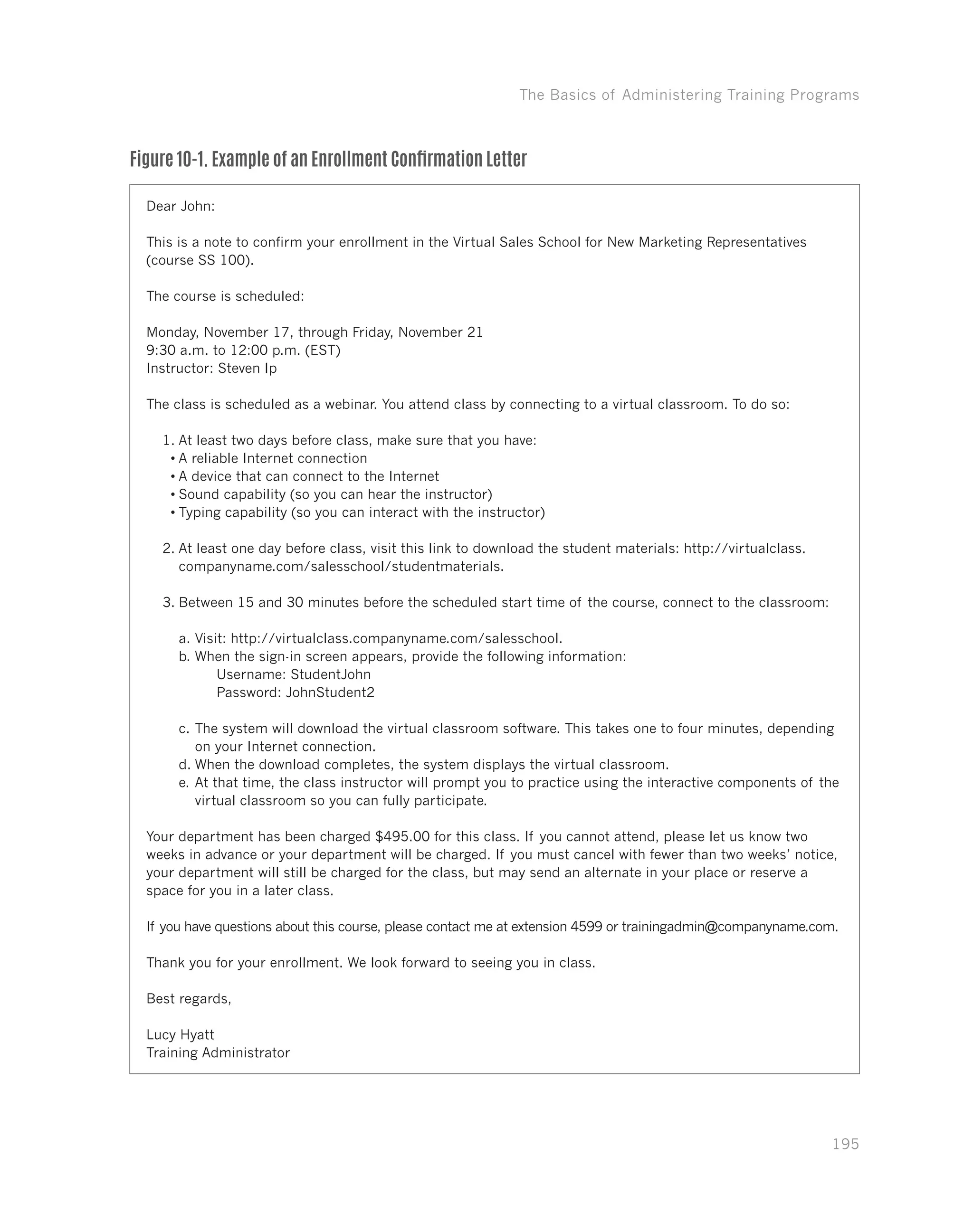 The Basics of Administering Training Programs
195
Figure 10-1. Example of an Enrollment Confirmation Letter
Dear John:
This is a note to confirm your enrollment in the Virtual Sales School for New Marketing Representatives
(course SS 100).
The course is scheduled:
Monday, November 17, through Friday, November 21
9:30 a.m. to 12:00 p.m. (EST)
Instructor: Steven Ip
The class is scheduled as a webinar. You attend class by connecting to a virtual classroom. To do so:
1.	At least two days before class, make sure that you have:
•	A reliable Internet connection
•	A device that can connect to the Internet
•	Sound capability (so you can hear the instructor)
•	Typing capability (so you can interact with the instructor)
2.	At least one day before class, visit this link to download the student materials: http://virtualclass.
companyname.com/salesschool/studentmaterials.
3.	Between 15 and 30 minutes before the scheduled start time of the course, connect to the classroom:
a.	Visit: http://virtualclass.companyname.com/salesschool.
b.	When the sign-in screen appears, provide the following information:
	 Username: StudentJohn
	 Password: JohnStudent2
c.	The system will download the virtual classroom software. This takes one to four minutes, depending
on your Internet connection.
d.	When the download completes, the system displays the virtual classroom.
e.	At that time, the class instructor will prompt you to practice using the interactive components of the
virtual classroom so you can fully participate.
Your department has been charged $495.00 for this class. If you cannot attend, please let us know two
weeks in advance or your department will be charged. If you must cancel with fewer than two weeks’ notice,
your department will still be charged for the class, but may send an alternate in your place or reserve a
space for you in a later class.
If you have questions about this course, please contact me at extension 4599 or trainingadmin@companyname.com.
Thank you for your enrollment. We look forward to seeing you in class.
Best regards,
Lucy Hyatt
Training Administrator
 