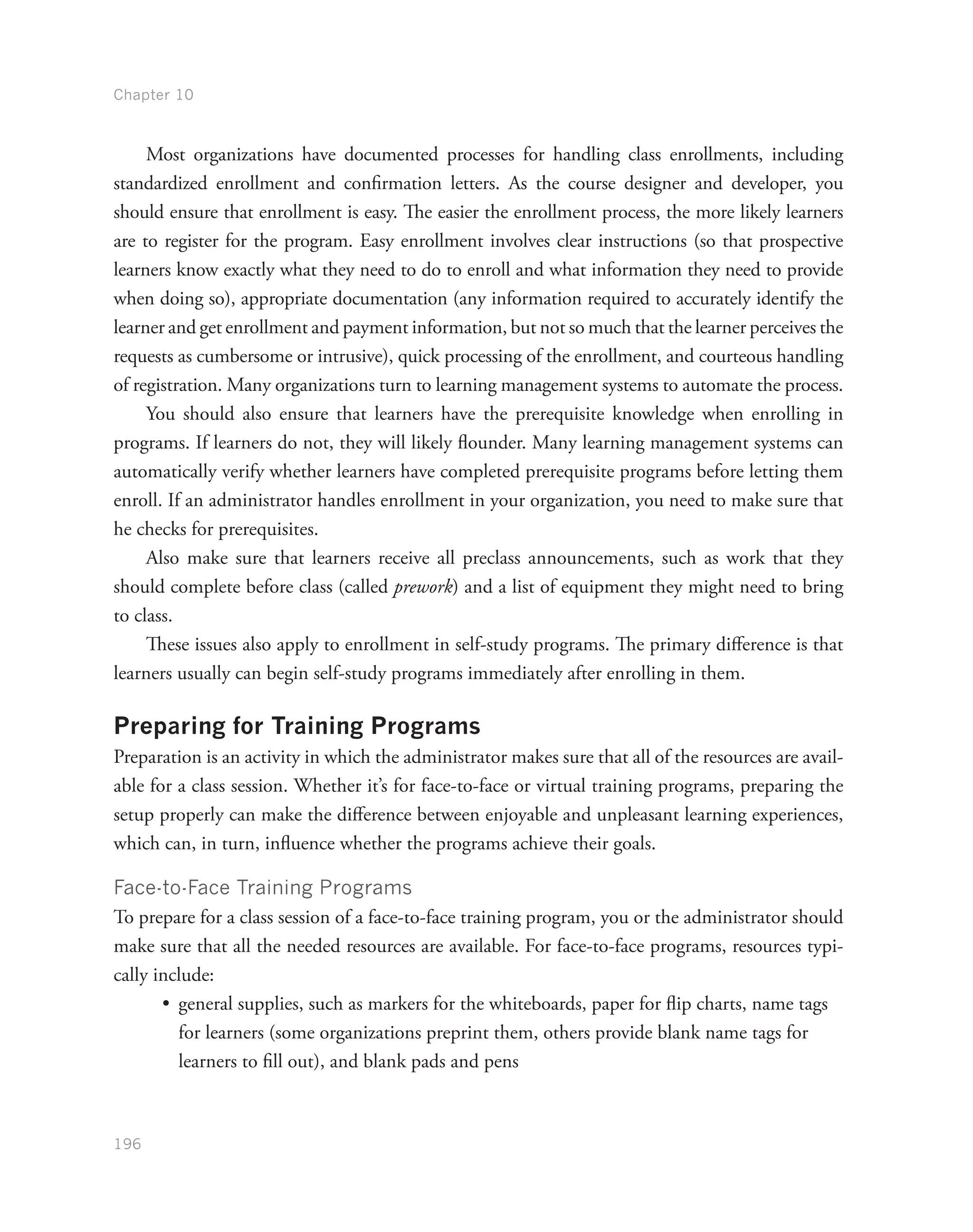 Chapter 10
196
Most organizations have documented processes for handling class enrollments, including
standardized enrollment and confirmation letters. As the course designer and developer, you
should ensure that enrollment is easy. The easier the enrollment process, the more likely learners
are to register for the program. Easy enrollment involves clear instructions (so that prospective
learners know exactly what they need to do to enroll and what information they need to provide
when doing so), appropriate documentation (any information required to accurately identify the
learner and get enrollment and payment information, but not so much that the learner perceives the
requests as cumbersome or intrusive), quick processing of the enrollment, and courteous handling
of registration. Many organizations turn to learning management systems to automate the process.
You should also ensure that learners have the prerequisite knowledge when enrolling in
programs. If learners do not, they will likely flounder. Many learning management systems can
automatically verify whether learners have completed prerequisite programs before letting them
enroll. If an administrator handles enrollment in your organization, you need to make sure that
he checks for prerequisites.
Also make sure that learners receive all preclass announcements, such as work that they
should complete before class (called prework) and a list of equipment they might need to bring
to class.
These issues also apply to enrollment in self-study programs. The primary difference is that
learners usually can begin self-study programs immediately after enrolling in them.
Preparing for Training Programs
Preparation is an activity in which the administrator makes sure that all of the resources are avail-
able for a class session. Whether it’s for face-to-face or virtual training programs, preparing the
setup properly can make the difference between enjoyable and unpleasant learning experiences,
which can, in turn, influence whether the programs achieve their goals.
Face-to-Face Training Programs
To prepare for a class session of a face-to-face training program, you or the administrator should
make sure that all the needed resources are available. For face-to-face programs, resources typi-
cally include:
•	 general supplies, such as markers for the whiteboards, paper for flip charts, name tags
for learners (some organizations preprint them, others provide blank name tags for
learners to fill out), and blank pads and pens
 