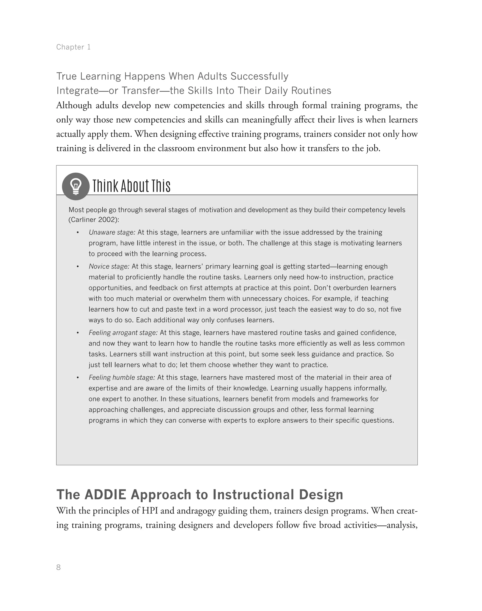 Chapter 1
8
True Learning Happens When Adults Successfully
Integrate—or Transfer—the Skills Into Their Daily Routines
Although adults develop new competencies and skills through formal training programs, the
only way those new competencies and skills can meaningfully affect their lives is when learners
actually apply them. When designing effective training programs, trainers consider not only how
training is delivered in the classroom environment but also how it transfers to the job.
Most people go through several stages of motivation and development as they build their competency levels
(Carliner 2002):
•	 Unaware stage: At this stage, learners are unfamiliar with the issue addressed by the training
program, have little interest in the issue, or both. The challenge at this stage is motivating learners
to proceed with the learning process.
•	 Novice stage: At this stage, learners’ primary learning goal is getting started—learning enough
material to proficiently handle the routine tasks. Learners only need how-to instruction, practice
opportunities, and feedback on first attempts at practice at this point. Don’t overburden learners
with too much material or overwhelm them with unnecessary choices. For example, if teaching
learners how to cut and paste text in a word processor, just teach the easiest way to do so, not five
ways to do so. Each additional way only confuses learners.
•	 Feeling arrogant stage: At this stage, learners have mastered routine tasks and gained confidence,
and now they want to learn how to handle the routine tasks more efficiently as well as less common
tasks. Learners still want instruction at this point, but some seek less guidance and practice. So
just tell learners what to do; let them choose whether they want to practice.
•	 Feeling humble stage: At this stage, learners have mastered most of the material in their area of
expertise and are aware of the limits of their knowledge. Learning usually happens informally,
one expert to another. In these situations, learners benefit from models and frameworks for
approaching challenges, and appreciate discussion groups and other, less formal learning
programs in which they can converse with experts to explore answers to their specific questions.
Think About This
The ADDIE Approach to Instructional Design
With the principles of HPI and andragogy guiding them, trainers design programs. When creat-
ing training programs, training designers and developers follow five broad activities—analysis,
 