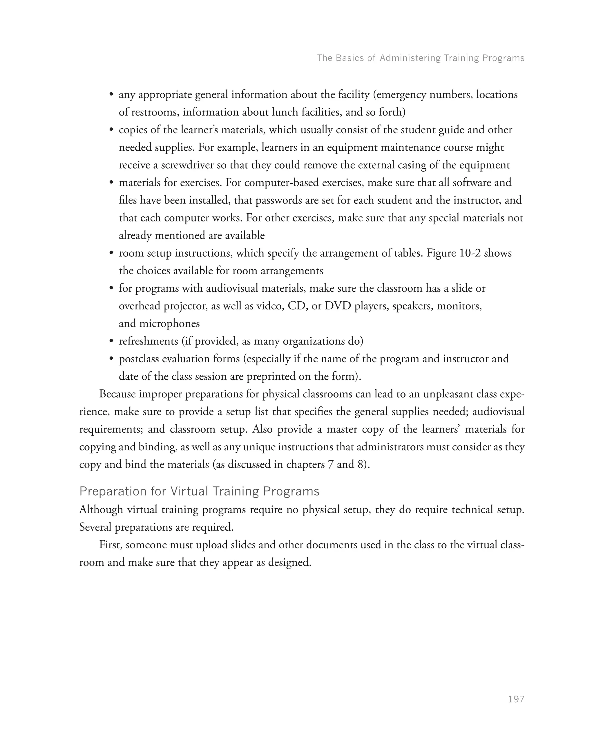 The Basics of Administering Training Programs
197
•	 any appropriate general information about the facility (emergency numbers, locations
of restrooms, information about lunch facilities, and so forth)
•	 copies of the learner’s materials, which usually consist of the student guide and other
needed supplies. For example, learners in an equipment maintenance course might
receive a screwdriver so that they could remove the external casing of the equipment
•	 materials for exercises. For computer-based exercises, make sure that all software and
files have been installed, that passwords are set for each student and the instructor, and
that each computer works. For other exercises, make sure that any special materials not
already mentioned are available
•	 room setup instructions, which specify the arrangement of tables. Figure 10-2 shows
the choices available for room arrangements
•	 for programs with audiovisual materials, make sure the classroom has a slide or
overhead projector, as well as video, CD, or DVD players, speakers, monitors,
and microphones
•	 refreshments (if provided, as many organizations do)
•	 postclass evaluation forms (especially if the name of the program and instructor and
date of the class session are preprinted on the form).
Because improper preparations for physical classrooms can lead to an unpleasant class expe-
rience, make sure to provide a setup list that specifies the general supplies needed; audiovisual
requirements; and classroom setup. Also provide a master copy of the learners’ materials for
copying and binding, as well as any unique instructions that administrators must consider as they
copy and bind the materials (as discussed in chapters 7 and 8).
Preparation for Virtual Training Programs
Although virtual training programs require no physical setup, they do require technical setup.
Several preparations are required.
First, someone must upload slides and other documents used in the class to the virtual class-
room and make sure that they appear as designed.
 
