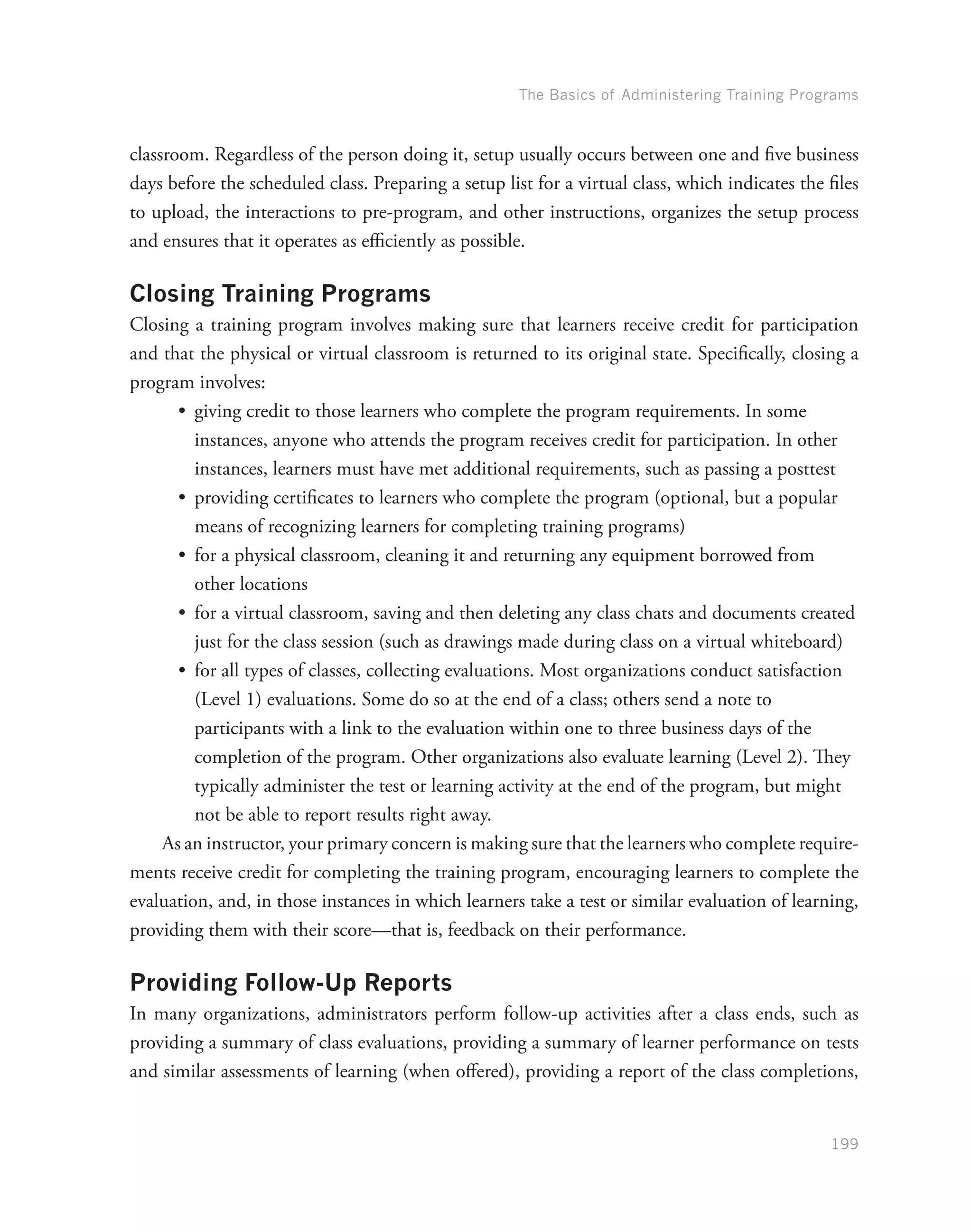 The Basics of Administering Training Programs
199
classroom. Regardless of the person doing it, setup usually occurs between one and five business
days before the scheduled class. Preparing a setup list for a virtual class, which indicates the files
to upload, the interactions to pre-program, and other instructions, organizes the setup process
and ensures that it operates as efficiently as possible.
Closing Training Programs
Closing a training program involves making sure that learners receive credit for participation
and that the physical or virtual classroom is returned to its original state. Specifically, closing a
program involves:
•	 giving credit to those learners who complete the program requirements. In some
instances, anyone who attends the program receives credit for participation. In other
instances, learners must have met additional requirements, such as passing a posttest
•	 providing certificates to learners who complete the program (optional, but a popular
means of recognizing learners for completing training programs)
•	 for a physical classroom, cleaning it and returning any equipment borrowed from
other locations
•	 for a virtual classroom, saving and then deleting any class chats and documents created
just for the class session (such as drawings made during class on a virtual whiteboard)
•	 for all types of classes, collecting evaluations. Most organizations conduct satisfaction
(Level 1) evaluations. Some do so at the end of a class; others send a note to
participants with a link to the evaluation within one to three business days of the
completion of the program. Other organizations also evaluate learning (Level 2). They
typically administer the test or learning activity at the end of the program, but might
not be able to report results right away.
As an instructor, your primary concern is making sure that the learners who complete require-
ments receive credit for completing the training program, encouraging learners to complete the
evaluation, and, in those instances in which learners take a test or similar evaluation of learning,
providing them with their score—that is, feedback on their performance.
Providing Follow-Up Reports
In many organizations, administrators perform follow-up activities after a class ends, such as
providing a summary of class evaluations, providing a summary of learner performance on tests
and similar assessments of learning (when offered), providing a report of the class completions,
 