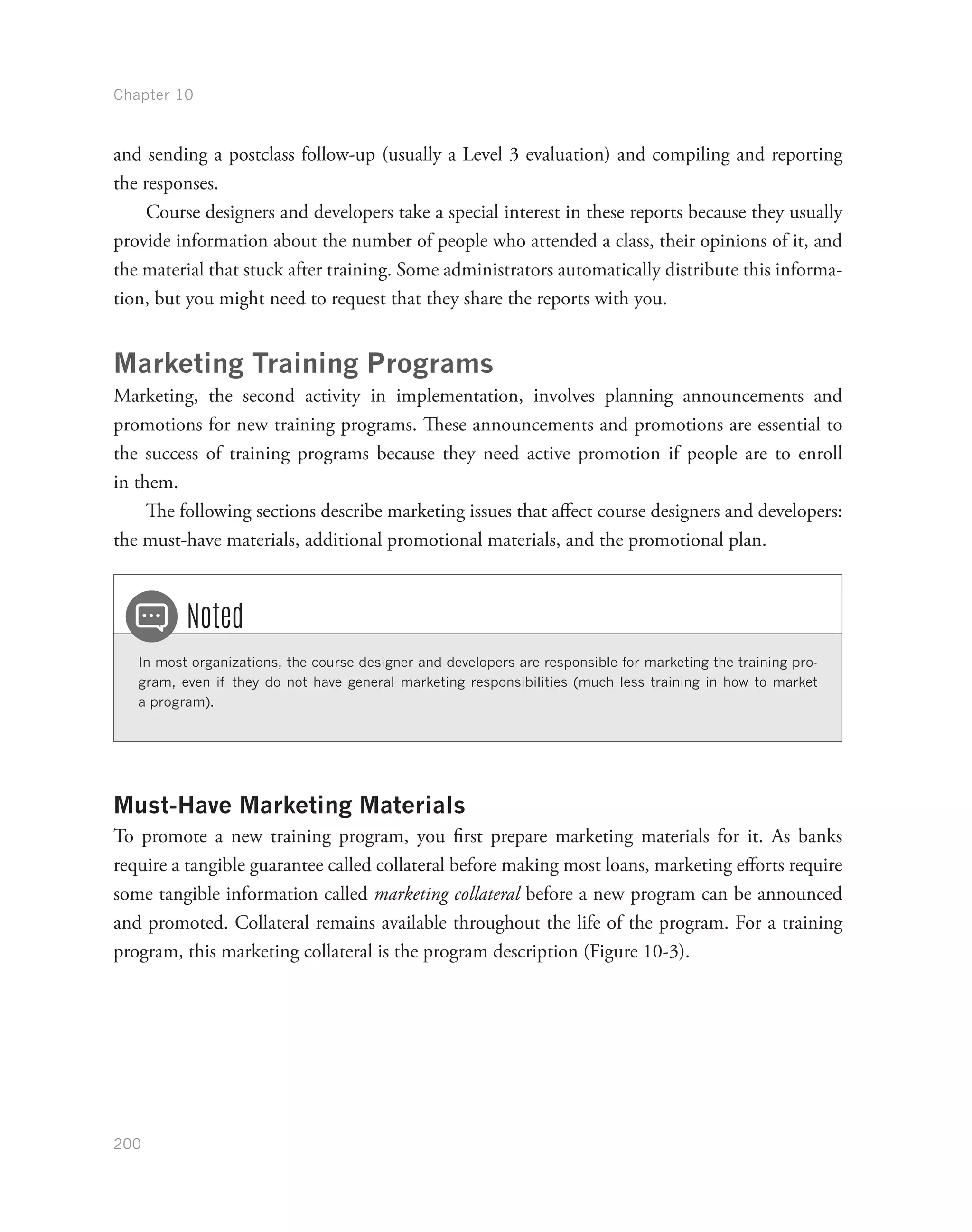 Chapter 10
200
and sending a postclass follow-up (usually a Level 3 evaluation) and compiling and reporting
the responses.
Course designers and developers take a special interest in these reports because they usually
provide information about the number of people who attended a class, their opinions of it, and
the material that stuck after training. Some administrators automatically distribute this informa-
tion, but you might need to request that they share the reports with you.
Marketing Training Programs
Marketing, the second activity in implementation, involves planning announcements and
promotions for new training programs. These announcements and promotions are essential to
the success of training programs because they need active promotion if people are to enroll
in them.
The following sections describe marketing issues that affect course designers and developers:
the must-have materials, additional promotional materials, and the promotional plan.
In most organizations, the course designer and developers are responsible for marketing the training pro-
gram, even if they do not have general marketing responsibilities (much less training in how to market
a program).
Noted
Must-Have Marketing Materials
To promote a new training program, you first prepare marketing materials for it. As banks
require a tangible guarantee called collateral before making most loans, marketing efforts require
some tangible information called marketing collateral before a new program can be announced
and promoted. Collateral remains available throughout the life of the program. For a training
program, this marketing collateral is the program description (Figure 10-3).
 