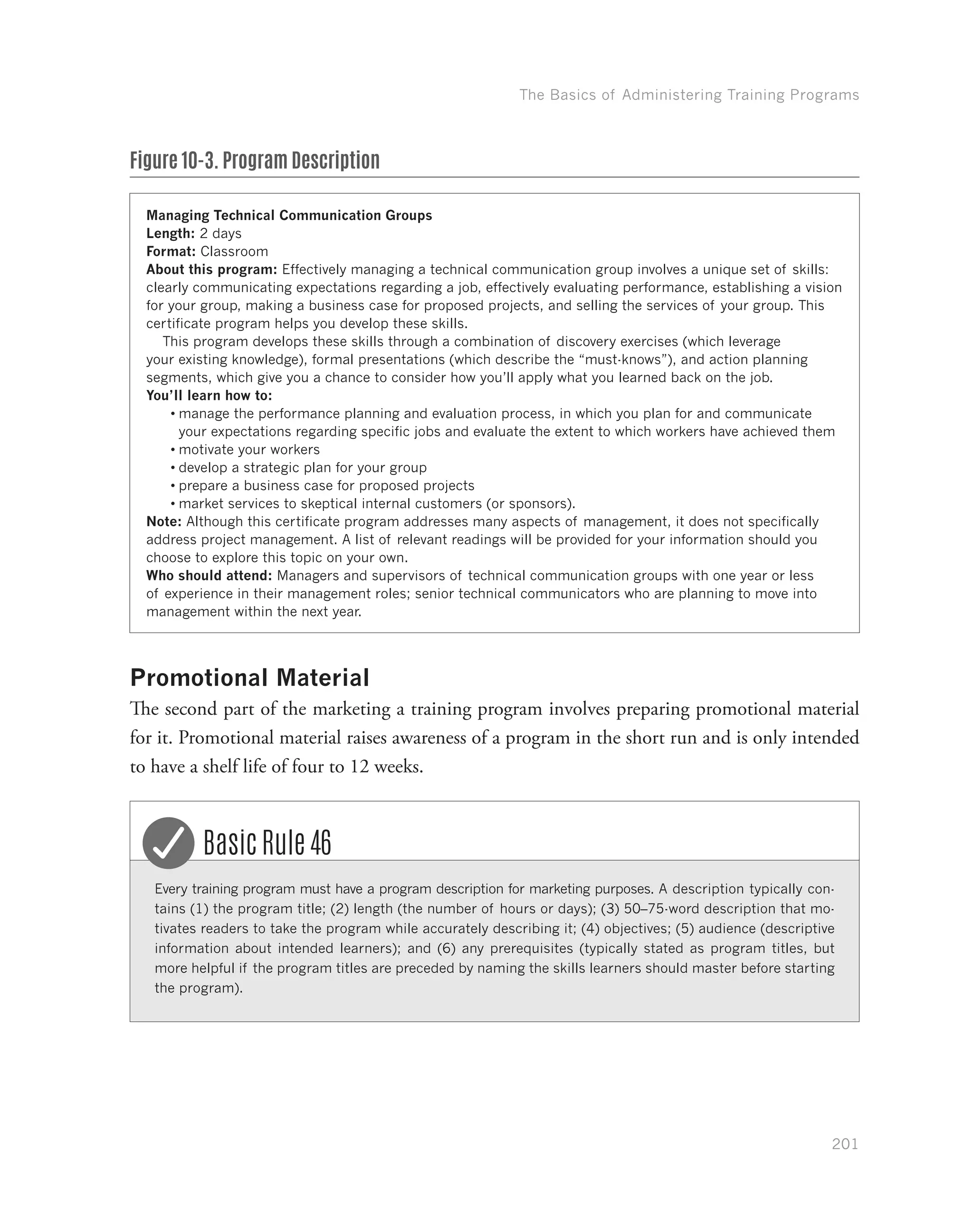 The Basics of Administering Training Programs
201
Figure 10-3. Program Description
Managing Technical Communication Groups
Length: 2 days
Format: Classroom
About this program: Effectively managing a technical communication group involves a unique set of skills:
clearly communicating expectations regarding a job, effectively evaluating performance, establishing a vision
for your group, making a business case for proposed projects, and selling the services of your group. This
certificate program helps you develop these skills.
This program develops these skills through a combination of discovery exercises (which leverage
your existing knowledge), formal presentations (which describe the “must-knows”), and action planning
segments, which give you a chance to consider how you’ll apply what you learned back on the job.
You’ll learn how to:
•	manage the performance planning and evaluation process, in which you plan for and communicate
your expectations regarding specific jobs and evaluate the extent to which workers have achieved them
•	motivate your workers
•	develop a strategic plan for your group
•	prepare a business case for proposed projects
•	market services to skeptical internal customers (or sponsors).
Note: Although this certificate program addresses many aspects of management, it does not specifically
address project management. A list of relevant readings will be provided for your information should you
choose to explore this topic on your own.
Who should attend: Managers and supervisors of technical communication groups with one year or less
of experience in their management roles; senior technical communicators who are planning to move into
management within the next year.
Promotional Material
The second part of the marketing a training program involves preparing promotional material
for it. Promotional material raises awareness of a program in the short run and is only intended
to have a shelf life of four to 12 weeks.
Every training program must have a program description for marketing purposes. A description typically con-
tains (1) the program title; (2) length (the number of hours or days); (3) 50–75-word description that mo-
tivates readers to take the program while accurately describing it; (4) objectives; (5) audience (descriptive
information about intended learners); and (6) any prerequisites (typically stated as program titles, but
more helpful if the program titles are preceded by naming the skills learners should master before starting
the program).
Basic Rule 46
 
