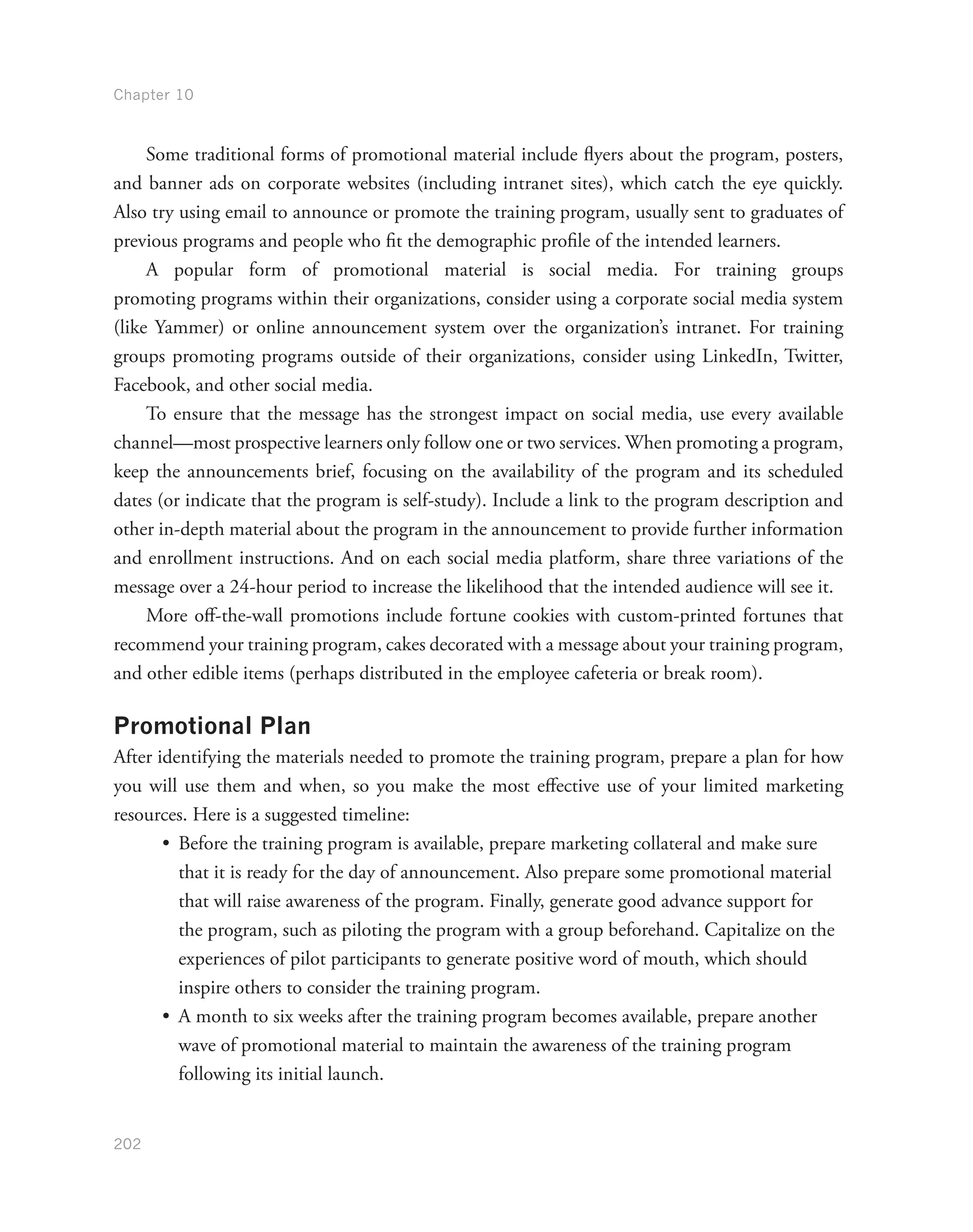 Chapter 10
202
Some traditional forms of promotional material include flyers about the program, posters,
and banner ads on corporate websites (including intranet sites), which catch the eye quickly.
Also try using email to announce or promote the training program, usually sent to graduates of
previous programs and people who fit the demographic profile of the intended learners.
A popular form of promotional material is social media. For training groups
promoting programs within their organizations, consider using a corporate social media system
(like Yammer) or online announcement system over the organization’s intranet. For training
groups promoting programs outside of their organizations, consider using LinkedIn, Twitter,
Facebook, and other social media.
To ensure that the message has the strongest impact on social media, use every available
channel—most prospective learners only follow one or two services. When promoting a program,
keep the announcements brief, focusing on the availability of the program and its scheduled
dates (or indicate that the program is self-study). Include a link to the program description and
other in-depth material about the program in the announcement to provide further information
and enrollment instructions. And on each social media platform, share three variations of the
message over a 24-hour period to increase the likelihood that the intended audience will see it.
More off-the-wall promotions include fortune cookies with custom-printed fortunes that
recommend your training program, cakes decorated with a message about your training program,
and other edible items (perhaps distributed in the employee cafeteria or break room).
Promotional Plan
After identifying the materials needed to promote the training program, prepare a plan for how
you will use them and when, so you make the most effective use of your limited marketing
resources. Here is a suggested timeline:
•	 Before the training program is available, prepare marketing collateral and make sure
that it is ready for the day of announcement. Also prepare some promotional material
that will raise awareness of the program. Finally, generate good advance support for
the program, such as piloting the program with a group beforehand. Capitalize on the
experiences of pilot participants to generate positive word of mouth, which should
inspire others to consider the training program.
•	 A month to six weeks after the training program becomes available, prepare another
wave of promotional material to maintain the awareness of the training program
following its initial launch.
 