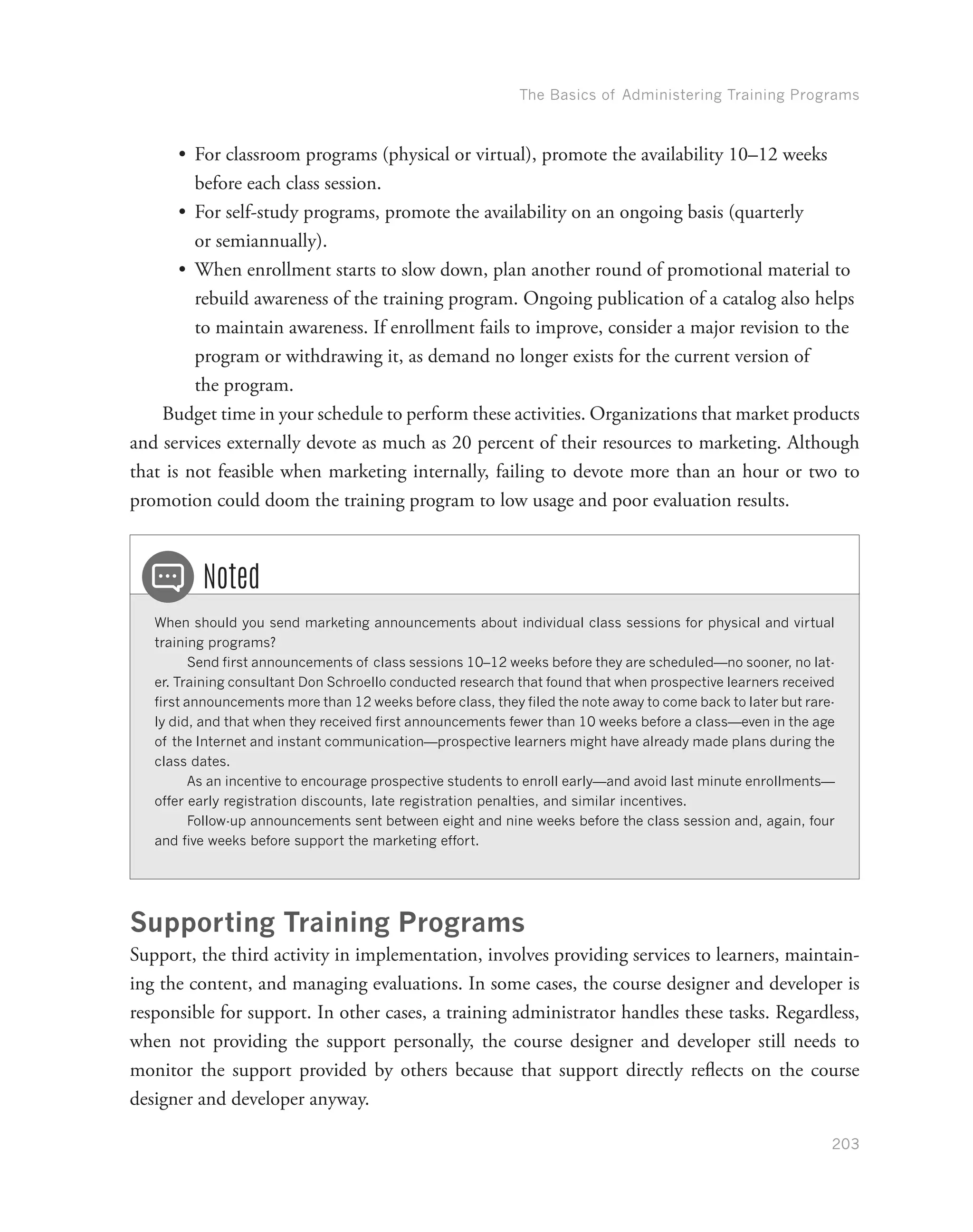 The Basics of Administering Training Programs
203
•	 For classroom programs (physical or virtual), promote the availability 10–12 weeks
before each class session.
•	 For self-study programs, promote the availability on an ongoing basis (quarterly
or semiannually).
•	 When enrollment starts to slow down, plan another round of promotional material to
rebuild awareness of the training program. Ongoing publication of a catalog also helps
to maintain awareness. If enrollment fails to improve, consider a major revision to the
program or withdrawing it, as demand no longer exists for the current version of
the program.
Budget time in your schedule to perform these activities. Organizations that market products
and services externally devote as much as 20 percent of their resources to marketing. Although
that is not feasible when marketing internally, failing to devote more than an hour or two to
promotion could doom the training program to low usage and poor evaluation results.
When should you send marketing announcements about individual class sessions for physical and virtual
training programs?
Send first announcements of class sessions 10–12 weeks before they are scheduled—no sooner, no lat-
er. Training consultant Don Schroello conducted research that found that when prospective learners received
first announcements more than 12 weeks before class, they filed the note away to come back to later but rare-
ly did, and that when they received first announcements fewer than 10 weeks before a class—even in the age
of the Internet and instant communication—prospective learners might have already made plans during the
class dates.
As an incentive to encourage prospective students to enroll early—and avoid last minute enrollments—
offer early registration discounts, late registration penalties, and similar incentives.
Follow-up announcements sent between eight and nine weeks before the class session and, again, four
and five weeks before support the marketing effort.
Noted
Supporting Training Programs
Support, the third activity in implementation, involves providing services to learners, maintain-
ing the content, and managing evaluations. In some cases, the course designer and developer is
responsible for support. In other cases, a training administrator handles these tasks. Regardless,
when not providing the support personally, the course designer and developer still needs to
monitor the support provided by others because that support directly reflects on the course
designer and developer anyway.
 