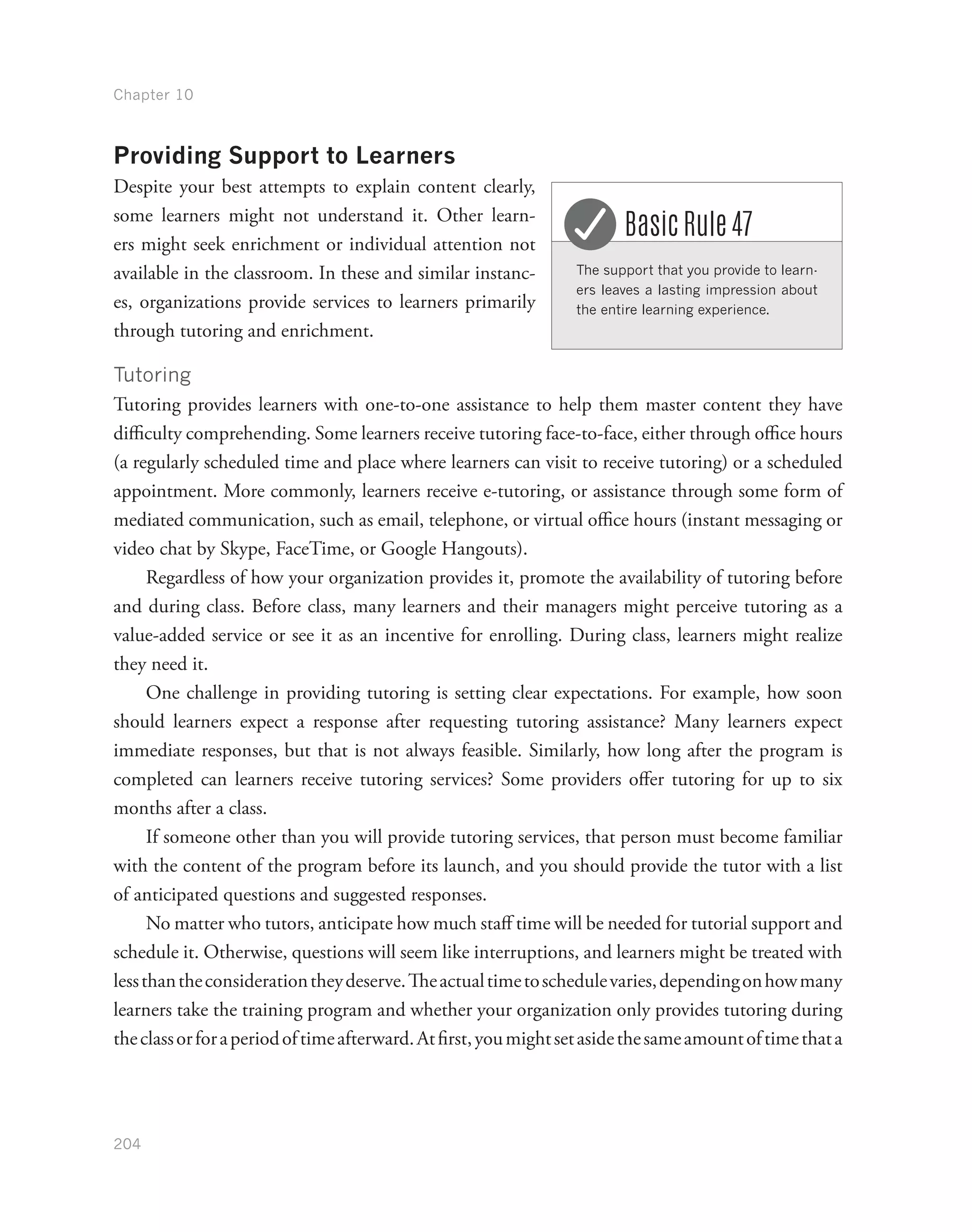 Chapter 10
204
Providing Support to Learners
Despite your best attempts to explain content clearly,
some learners might not understand it. Other learn-
ers might seek enrichment or individual attention not
available in the classroom. In these and similar instanc-
es, organizations provide services to learners primarily
through tutoring and enrichment.
Tutoring
Tutoring provides learners with one-to-one assistance to help them master content they have
difficulty comprehending. Some learners receive tutoring face-to-face, either through office hours
(a regularly scheduled time and place where learners can visit to receive tutoring) or a scheduled
appointment. More commonly, learners receive e-tutoring, or assistance through some form of
mediated communication, such as email, telephone, or virtual office hours (instant messaging or
video chat by Skype, FaceTime, or Google Hangouts).
Regardless of how your organization provides it, promote the availability of tutoring before
and during class. Before class, many learners and their managers might perceive tutoring as a
value-added service or see it as an incentive for enrolling. During class, learners might realize
they need it.
One challenge in providing tutoring is setting clear expectations. For example, how soon
should learners expect a response after requesting tutoring assistance? Many learners expect
immediate responses, but that is not always feasible. Similarly, how long after the program is
completed can learners receive tutoring services? Some providers offer tutoring for up to six
months after a class.
If someone other than you will provide tutoring services, that person must become familiar
with the content of the program before its launch, and you should provide the tutor with a list
of anticipated questions and suggested responses.
No matter who tutors, anticipate how much staff time will be needed for tutorial support and
schedule it. Otherwise, questions will seem like interruptions, and learners might be treated with
lessthantheconsiderationtheydeserve.Theactualtimetoschedulevaries,dependingonhowmany
learners take the training program and whether your organization only provides tutoring during
theclassorforaperiodoftimeafterward.Atfirst,youmightsetasidethesameamountoftimethata
The support that you provide to learn-
ers leaves a lasting impression about
the entire learning experience.
Basic Rule 47
 
