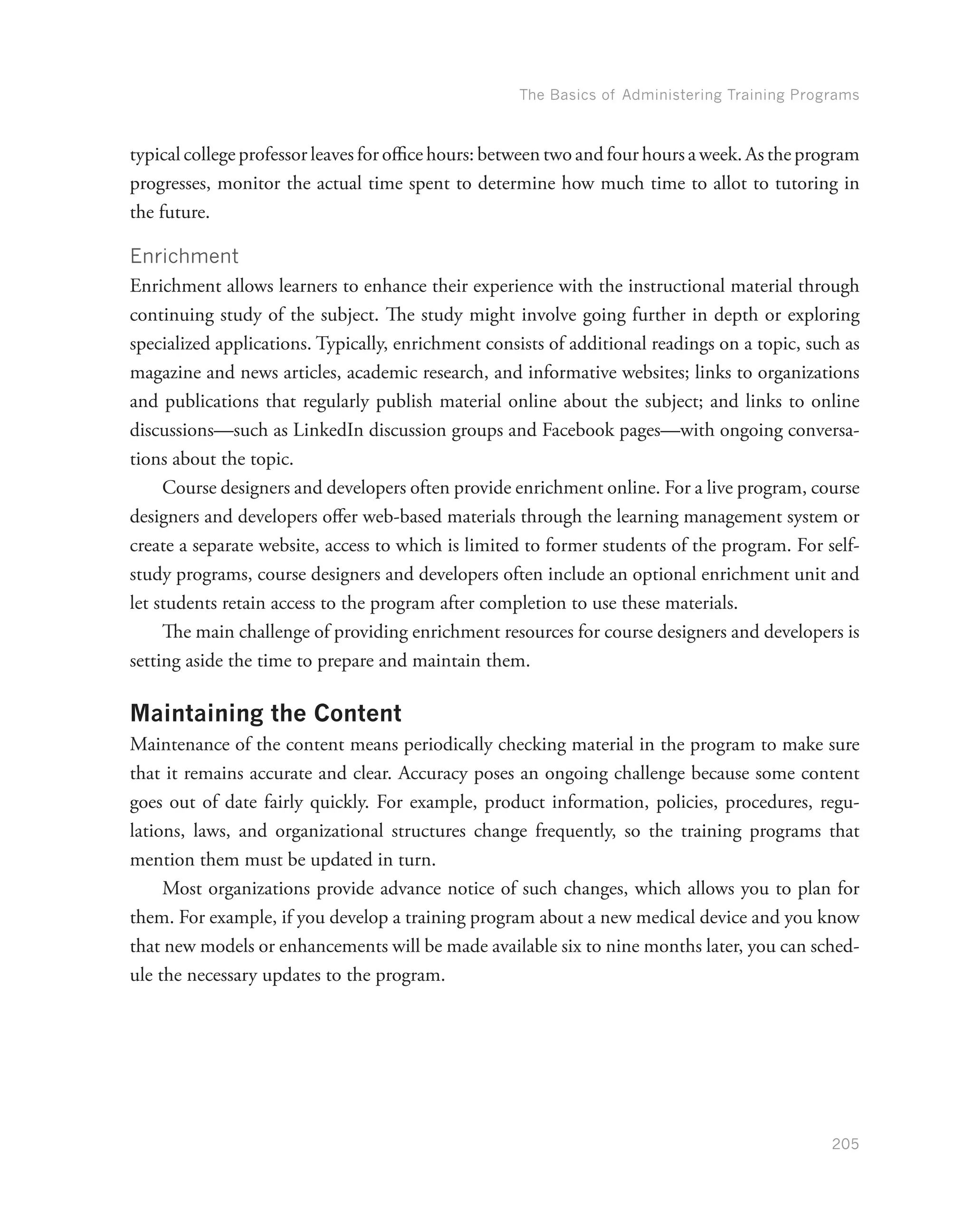 The Basics of Administering Training Programs
205
typical college professor leaves for office hours: between two and four hours a week. As the program
progresses, monitor the actual time spent to determine how much time to allot to tutoring in
the future.
Enrichment
Enrichment allows learners to enhance their experience with the instructional material through
continuing study of the subject. The study might involve going further in depth or exploring
specialized applications. Typically, enrichment consists of additional readings on a topic, such as
magazine and news articles, academic research, and informative websites; links to organizations
and publications that regularly publish material online about the subject; and links to online
discussions—such as LinkedIn discussion groups and Facebook pages—with ongoing conversa-
tions about the topic.
Course designers and developers often provide enrichment online. For a live program, course
designers and developers offer web-based materials through the learning management system or
create a separate website, access to which is limited to former students of the program. For self-
study programs, course designers and developers often include an optional enrichment unit and
let students retain access to the program after completion to use these materials.
The main challenge of providing enrichment resources for course designers and developers is
setting aside the time to prepare and maintain them.
Maintaining the Content
Maintenance of the content means periodically checking material in the program to make sure
that it remains accurate and clear. Accuracy poses an ongoing challenge because some content
goes out of date fairly quickly. For example, product information, policies, procedures, regu-
lations, laws, and organizational structures change frequently, so the training programs that
mention them must be updated in turn.
Most organizations provide advance notice of such changes, which allows you to plan for
them. For example, if you develop a training program about a new medical device and you know
that new models or enhancements will be made available six to nine months later, you can sched-
ule the necessary updates to the program.
 
