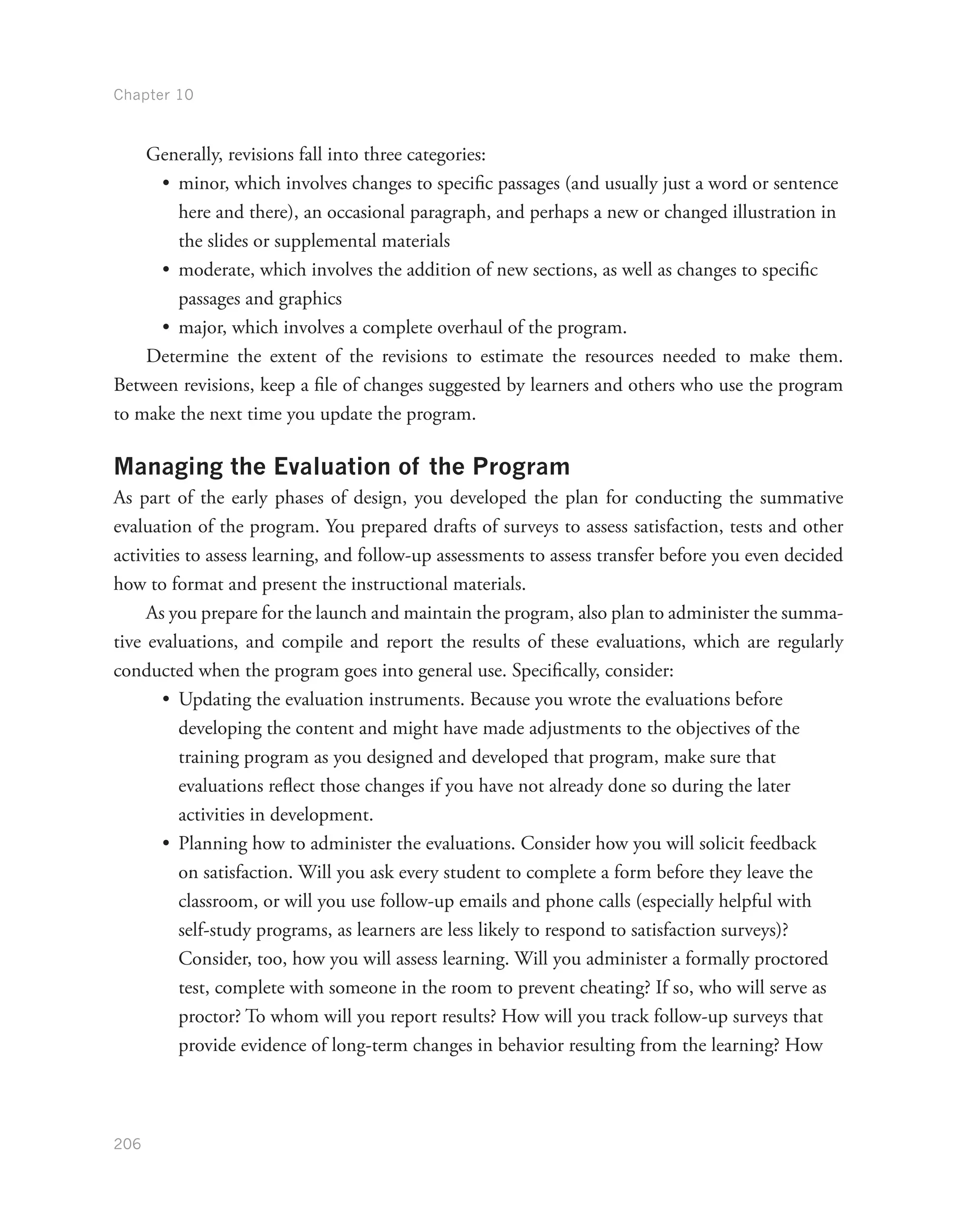 Chapter 10
206
Generally, revisions fall into three categories:
•	 minor, which involves changes to specific passages (and usually just a word or sentence
here and there), an occasional paragraph, and perhaps a new or changed illustration in
the slides or supplemental materials
•	 moderate, which involves the addition of new sections, as well as changes to specific
passages and graphics
•	 major, which involves a complete overhaul of the program.
Determine the extent of the revisions to estimate the resources needed to make them.
Between revisions, keep a file of changes suggested by learners and others who use the program
to make the next time you update the program.
Managing the Evaluation of the Program
As part of the early phases of design, you developed the plan for conducting the summative
evaluation of the program. You prepared drafts of surveys to assess satisfaction, tests and other
activities to assess learning, and follow-up assessments to assess transfer before you even decided
how to format and present the instructional materials.
As you prepare for the launch and maintain the program, also plan to administer the summa-
tive evaluations, and compile and report the results of these evaluations, which are regularly
conducted when the program goes into general use. Specifically, consider:
•	 Updating the evaluation instruments. Because you wrote the evaluations before
developing the content and might have made adjustments to the objectives of the
training program as you designed and developed that program, make sure that
evaluations reflect those changes if you have not already done so during the later
activities in development.
•	 Planning how to administer the evaluations. Consider how you will solicit feedback
on satisfaction. Will you ask every student to complete a form before they leave the
classroom, or will you use follow-up emails and phone calls (especially helpful with
self-study programs, as learners are less likely to respond to satisfaction surveys)?
Consider, too, how you will assess learning. Will you administer a formally proctored
test, complete with someone in the room to prevent cheating? If so, who will serve as
proctor? To whom will you report results? How will you track follow-up surveys that
provide evidence of long-term changes in behavior resulting from the learning? How
 