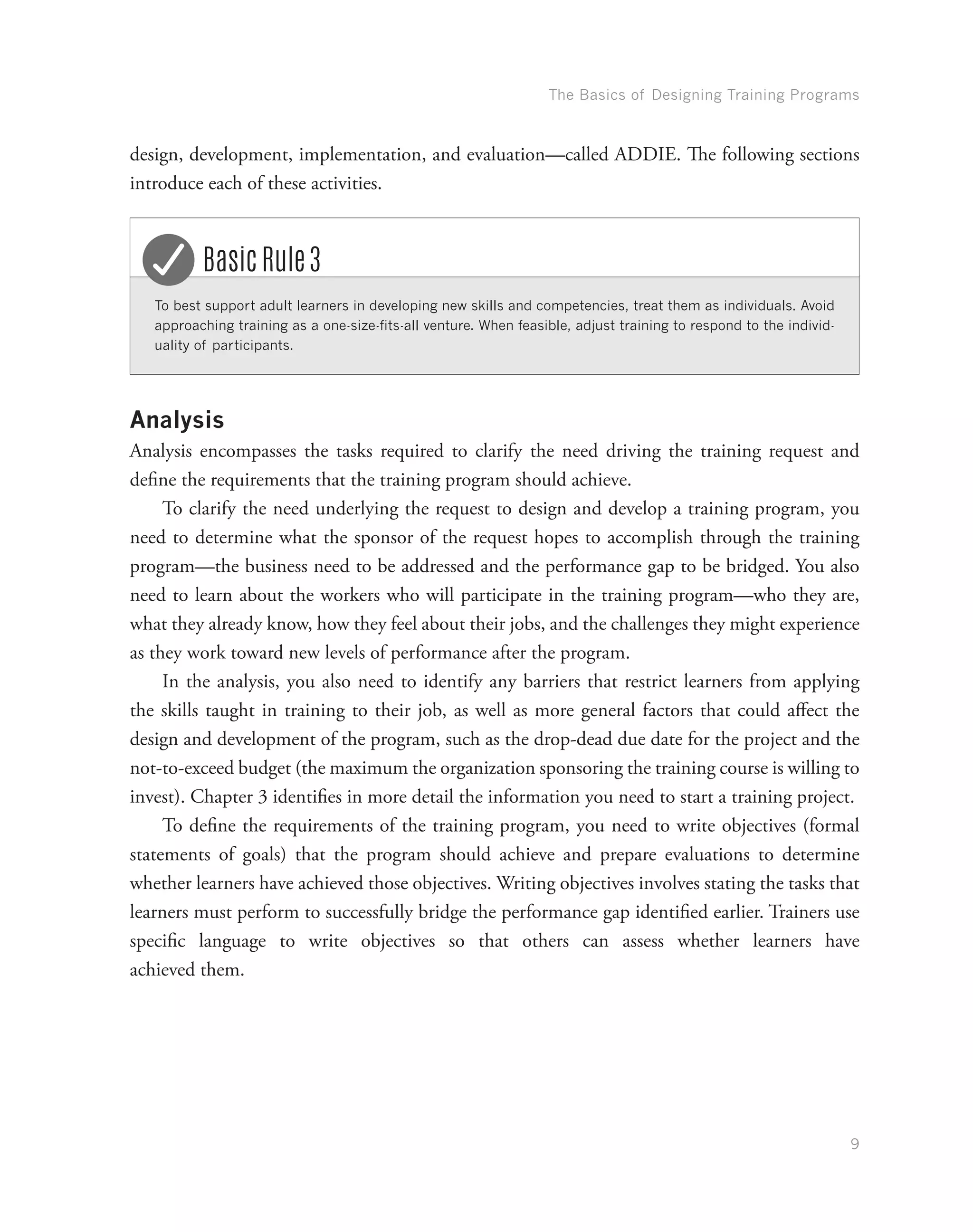 The Basics of Designing Training Programs
9
design, development, implementation, and evaluation—called ADDIE. The following sections
introduce each of these activities.
To best support adult learners in developing new skills and competencies, treat them as individuals. Avoid
approaching training as a one-size-fits-all venture. When feasible, adjust training to respond to the individ-
uality of participants.
Basic Rule 3
Analysis
Analysis encompasses the tasks required to clarify the need driving the training request and
define the requirements that the training program should achieve.
To clarify the need underlying the request to design and develop a training program, you
need to determine what the sponsor of the request hopes to accomplish through the training
program—the business need to be addressed and the performance gap to be bridged. You also
need to learn about the workers who will participate in the training program—who they are,
what they already know, how they feel about their jobs, and the challenges they might experience
as they work toward new levels of performance after the program.
In the analysis, you also need to identify any barriers that restrict learners from applying
the skills taught in training to their job, as well as more general factors that could affect the
design and development of the program, such as the drop-dead due date for the project and the
not-to-exceed budget (the maximum the organization sponsoring the training course is willing to
invest). Chapter 3 identifies in more detail the information you need to start a training project.
To define the requirements of the training program, you need to write objectives (formal
statements of goals) that the program should achieve and prepare evaluations to determine
whether learners have achieved those objectives. Writing objectives involves stating the tasks that
learners must perform to successfully bridge the performance gap identified earlier. Trainers use
specific language to write objectives so that others can assess whether learners have
achieved them.
 