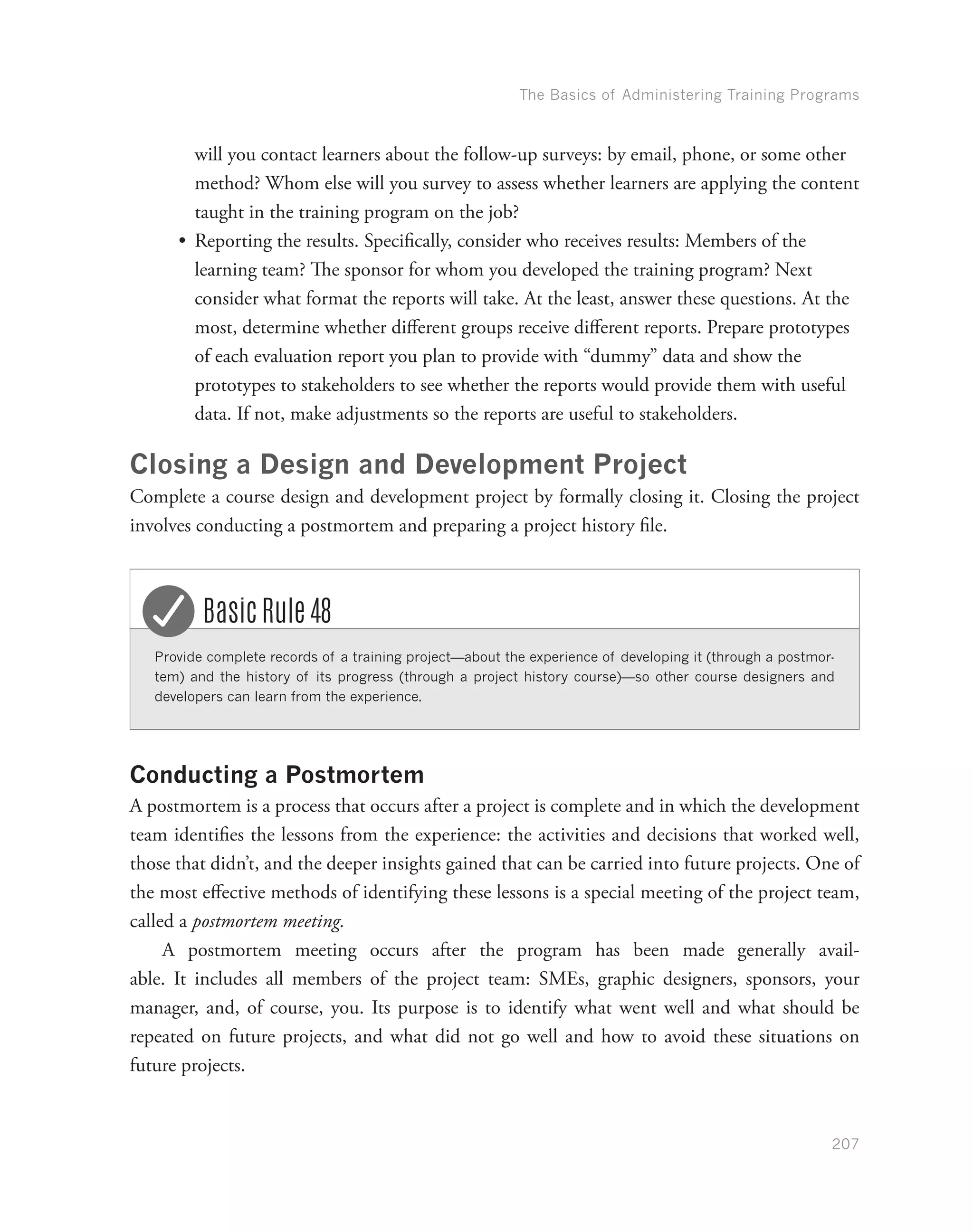 The Basics of Administering Training Programs
207
will you contact learners about the follow-up surveys: by email, phone, or some other
method? Whom else will you survey to assess whether learners are applying the content
taught in the training program on the job?
•	 Reporting the results. Specifically, consider who receives results: Members of the
learning team? The sponsor for whom you developed the training program? Next
consider what format the reports will take. At the least, answer these questions. At the
most, determine whether different groups receive different reports. Prepare prototypes
of each evaluation report you plan to provide with “dummy” data and show the
prototypes to stakeholders to see whether the reports would provide them with useful
data. If not, make adjustments so the reports are useful to stakeholders.
Closing a Design and Development Project
Complete a course design and development project by formally closing it. Closing the project
involves conducting a postmortem and preparing a project history file.
Provide complete records of a training project—about the experience of developing it (through a postmor-
tem) and the history of its progress (through a project history course)—so other course designers and
developers can learn from the experience.
Basic Rule 48
Conducting a Postmortem
A postmortem is a process that occurs after a project is complete and in which the development
team identifies the lessons from the experience: the activities and decisions that worked well,
those that didn’t, and the deeper insights gained that can be carried into future projects. One of
the most effective methods of identifying these lessons is a special meeting of the project team,
called a postmortem meeting.
A postmortem meeting occurs after the program has been made generally avail-
able. It includes all members of the project team: SMEs, graphic designers, sponsors, your
manager, and, of course, you. Its purpose is to identify what went well and what should be
repeated on future projects, and what did not go well and how to avoid these situations on
future projects.
 