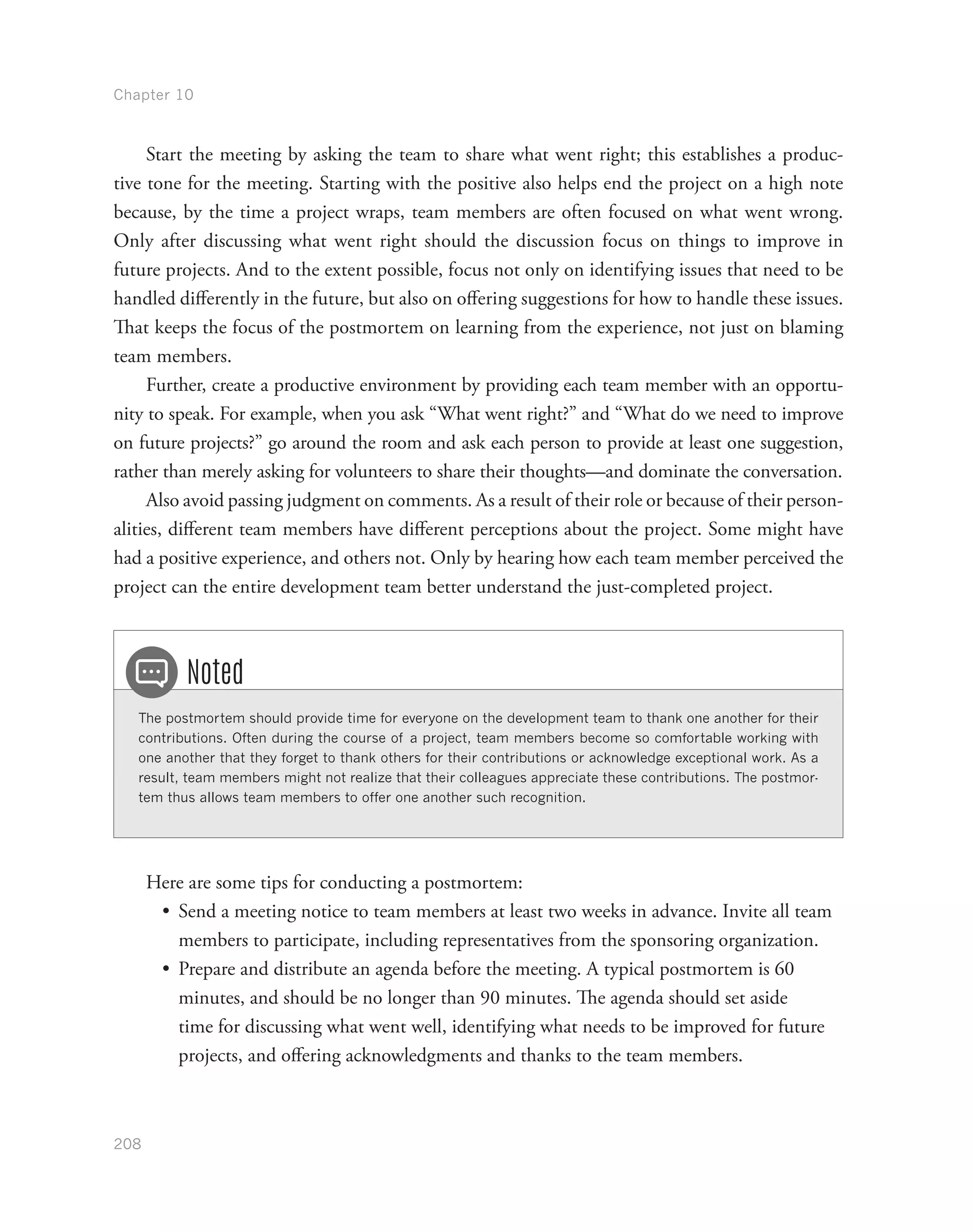 Chapter 10
208
Start the meeting by asking the team to share what went right; this establishes a produc-
tive tone for the meeting. Starting with the positive also helps end the project on a high note
because, by the time a project wraps, team members are often focused on what went wrong.
Only after discussing what went right should the discussion focus on things to improve in
future projects. And to the extent possible, focus not only on identifying issues that need to be
handled differently in the future, but also on offering suggestions for how to handle these issues.
That keeps the focus of the postmortem on learning from the experience, not just on blaming
team members.
Further, create a productive environment by providing each team member with an opportu-
nity to speak. For example, when you ask “What went right?” and “What do we need to improve
on future projects?” go around the room and ask each person to provide at least one suggestion,
rather than merely asking for volunteers to share their thoughts—and dominate the conversation.
Also avoid passing judgment on comments. As a result of their role or because of their person-
alities, different team members have different perceptions about the project. Some might have
had a positive experience, and others not. Only by hearing how each team member perceived the
project can the entire development team better understand the just-completed project.
The postmortem should provide time for everyone on the development team to thank one another for their
contributions. Often during the course of a project, team members become so comfortable working with
one another that they forget to thank others for their contributions or acknowledge exceptional work. As a
result, team members might not realize that their colleagues appreciate these contributions. The postmor-
tem thus allows team members to offer one another such recognition.
Noted
Here are some tips for conducting a postmortem:
•	 Send a meeting notice to team members at least two weeks in advance. Invite all team
members to participate, including representatives from the sponsoring organization.
•	 Prepare and distribute an agenda before the meeting. A typical postmortem is 60
minutes, and should be no longer than 90 minutes. The agenda should set aside
time for discussing what went well, identifying what needs to be improved for future
projects, and offering acknowledgments and thanks to the team members.
 