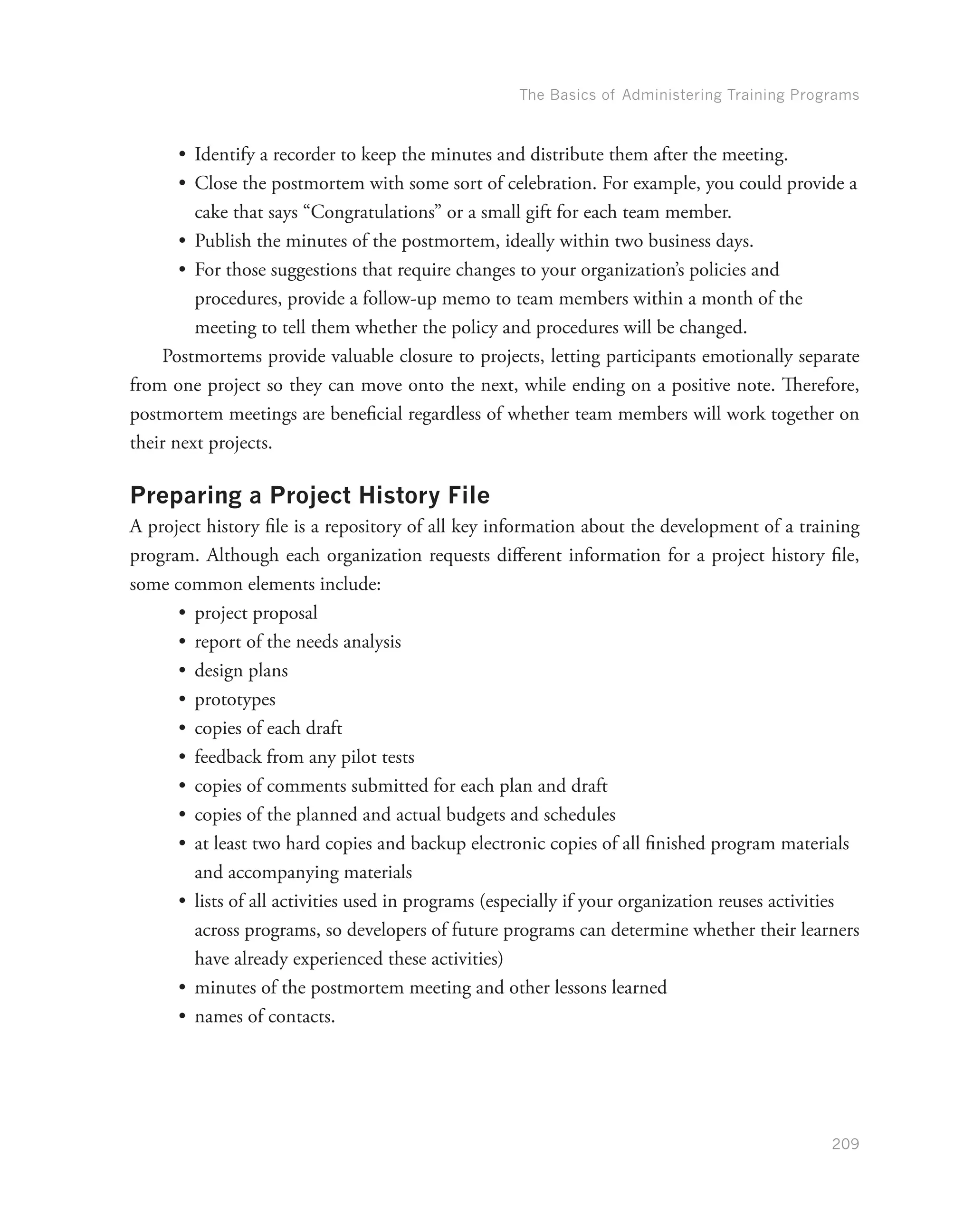 The Basics of Administering Training Programs
209
•	 Identify a recorder to keep the minutes and distribute them after the meeting.
•	 Close the postmortem with some sort of celebration. For example, you could provide a
cake that says “Congratulations” or a small gift for each team member.
•	 Publish the minutes of the postmortem, ideally within two business days.
•	 For those suggestions that require changes to your organization’s policies and
procedures, provide a follow-up memo to team members within a month of the
meeting to tell them whether the policy and procedures will be changed.
Postmortems provide valuable closure to projects, letting participants emotionally separate
from one project so they can move onto the next, while ending on a positive note. Therefore,
postmortem meetings are beneficial regardless of whether team members will work together on
their next projects.
Preparing a Project History File
A project history file is a repository of all key information about the development of a training
program. Although each organization requests different information for a project history file,
some common elements include:
•	 project proposal
•	 report of the needs analysis
•	 design plans
•	 prototypes
•	 copies of each draft
•	 feedback from any pilot tests
•	 copies of comments submitted for each plan and draft
•	 copies of the planned and actual budgets and schedules
•	 at least two hard copies and backup electronic copies of all finished program materials
and accompanying materials
•	 lists of all activities used in programs (especially if your organization reuses activities
across programs, so developers of future programs can determine whether their learners
have already experienced these activities)
•	 minutes of the postmortem meeting and other lessons learned
•	 names of contacts.
 