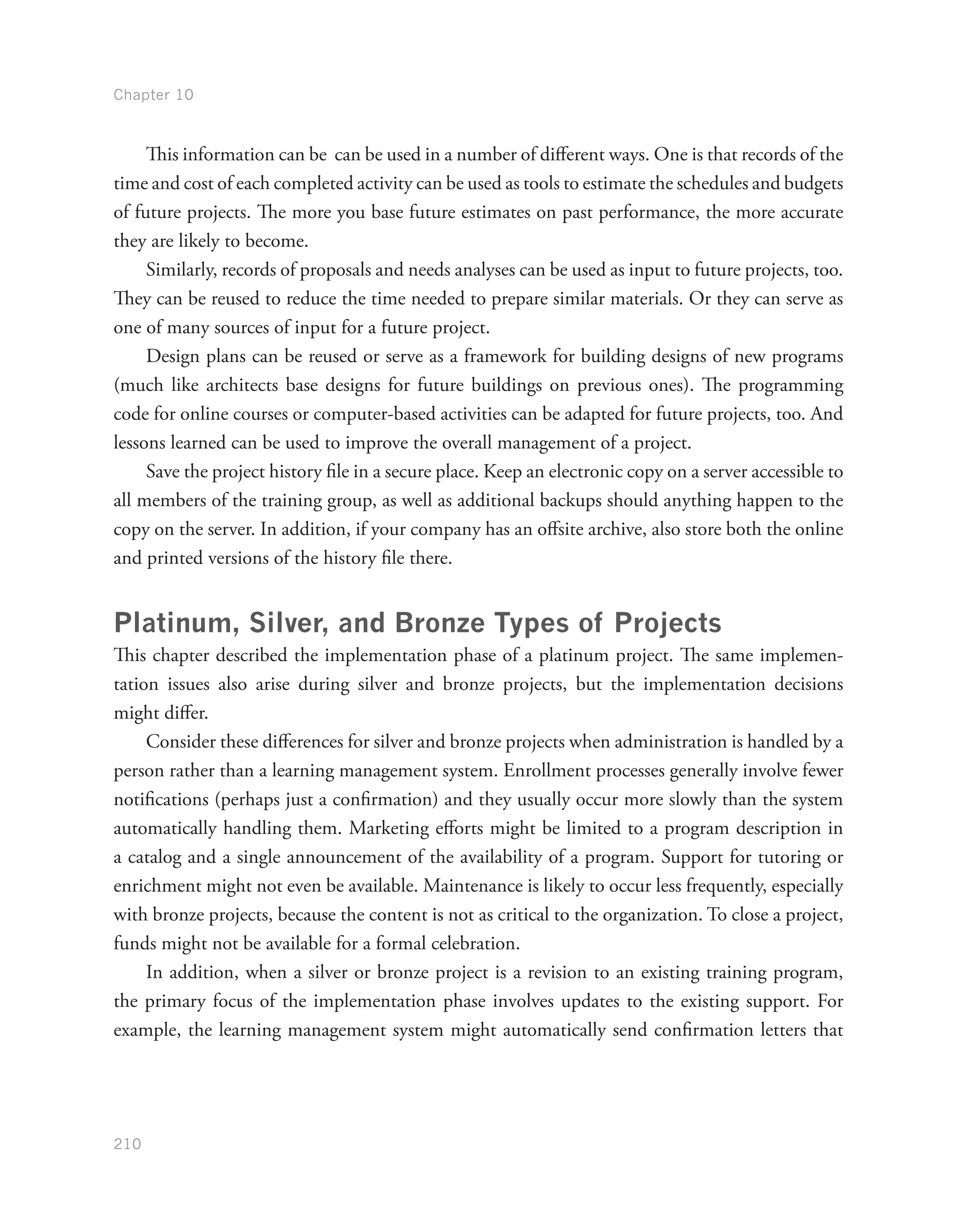 Chapter 10
210
This information can be can be used in a number of different ways. One is that records of the
time and cost of each completed activity can be used as tools to estimate the schedules and budgets
of future projects. The more you base future estimates on past performance, the more accurate
they are likely to become.
Similarly, records of proposals and needs analyses can be used as input to future projects, too.
They can be reused to reduce the time needed to prepare similar materials. Or they can serve as
one of many sources of input for a future project.
Design plans can be reused or serve as a framework for building designs of new programs
(much like architects base designs for future buildings on previous ones). The programming
code for online courses or computer-based activities can be adapted for future projects, too. And
lessons learned can be used to improve the overall management of a project.
Save the project history file in a secure place. Keep an electronic copy on a server accessible to
all members of the training group, as well as additional backups should anything happen to the
copy on the server. In addition, if your company has an offsite archive, also store both the online
and printed versions of the history file there.
Platinum, Silver, and Bronze Types of Projects
This chapter described the implementation phase of a platinum project. The same implemen-
tation issues also arise during silver and bronze projects, but the implementation decisions
might differ.
Consider these differences for silver and bronze projects when administration is handled by a
person rather than a learning management system. Enrollment processes generally involve fewer
notifications (perhaps just a confirmation) and they usually occur more slowly than the system
automatically handling them. Marketing efforts might be limited to a program description in
a catalog and a single announcement of the availability of a program. Support for tutoring or
enrichment might not even be available. Maintenance is likely to occur less frequently, especially
with bronze projects, because the content is not as critical to the organization. To close a project,
funds might not be available for a formal celebration.
In addition, when a silver or bronze project is a revision to an existing training program,
the primary focus of the implementation phase involves updates to the existing support. For
example, the learning management system might automatically send confirmation letters that
 