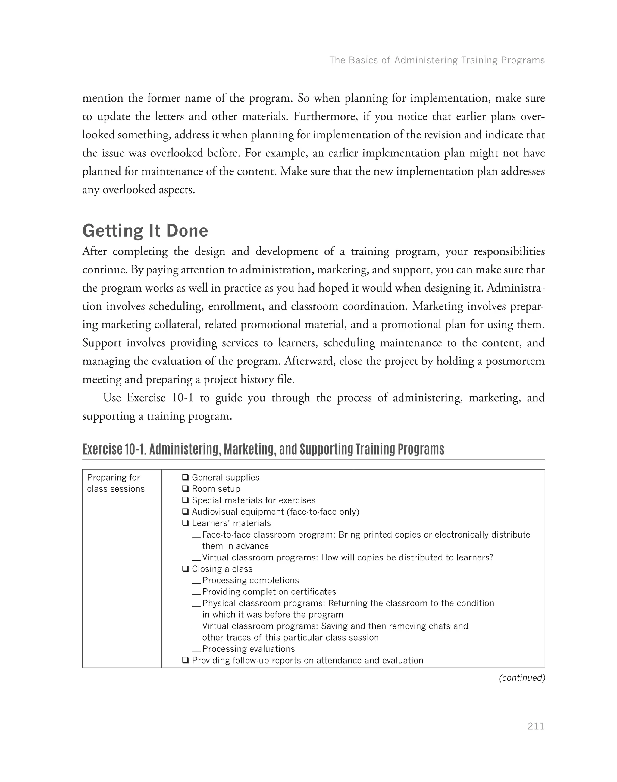 The Basics of Administering Training Programs
211
mention the former name of the program. So when planning for implementation, make sure
to update the letters and other materials. Furthermore, if you notice that earlier plans over-
looked something, address it when planning for implementation of the revision and indicate that
the issue was overlooked before. For example, an earlier implementation plan might not have
planned for maintenance of the content. Make sure that the new implementation plan addresses
any overlooked aspects.
Getting It Done
After completing the design and development of a training program, your responsibilities
continue. By paying attention to administration, marketing, and support, you can make sure that
the program works as well in practice as you had hoped it would when designing it. Administra-
tion involves scheduling, enrollment, and classroom coordination. Marketing involves prepar-
ing marketing collateral, related promotional material, and a promotional plan for using them.
Support involves providing services to learners, scheduling maintenance to the content, and
managing the evaluation of the program. Afterward, close the project by holding a postmortem
meeting and preparing a project history file.
Use Exercise 10-1 to guide you through the process of administering, marketing, and
supporting a training program.
Exercise 10-1. Administering, Marketing, and Supporting Training Programs
Preparing for
class sessions
qq General supplies
qq Room setup
qq Special materials for exercises
qq Audiovisual equipment (face-to-face only)
qq Learners’ materials
—— Face-to-face classroom program: Bring printed copies or electronically distribute
them in advance
—— Virtual classroom programs: How will copies be distributed to learners?
qq Closing a class
—— Processing completions
—— Providing completion certificates
—— Physical classroom programs: Returning the classroom to the condition
in which it was before the program
—— Virtual classroom programs: Saving and then removing chats and
other traces of this particular class session
—— Processing evaluations
qq Providing follow-up reports on attendance and evaluation
(continued)
 