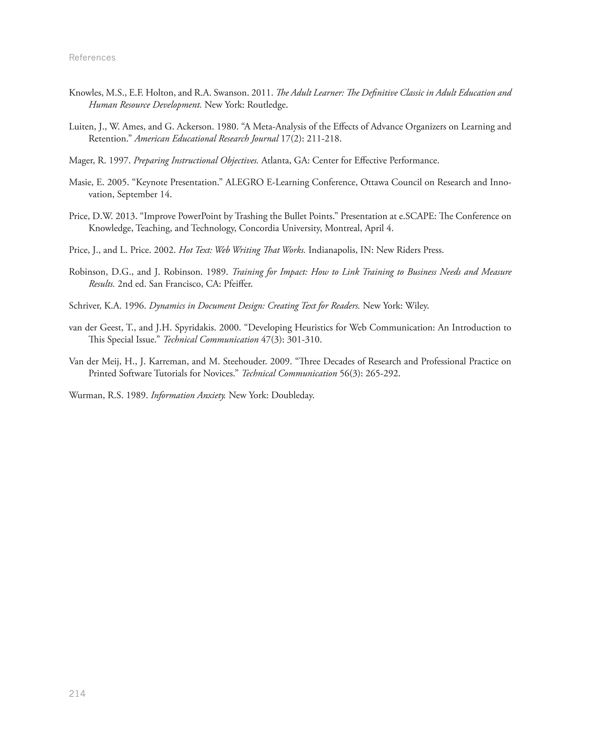 References
214
Knowles, M.S., E.F. Holton, and R.A. Swanson. 2011. The Adult Learner: The Definitive Classic in Adult Education and
Human Resource Development. New York: Routledge.
Luiten, J., W. Ames, and G. Ackerson. 1980. “A Meta-Analysis of the Effects of Advance Organizers on Learning and
Retention.” American Educational Research Journal 17(2): 211-218.
Mager, R. 1997. Preparing Instructional Objectives. Atlanta, GA: Center for Effective Performance.
Masie, E. 2005. “Keynote Presentation.” ALEGRO E-Learning Conference, Ottawa Council on Research and Inno-
vation, September 14.
Price, D.W. 2013. “Improve PowerPoint by Trashing the Bullet Points.” Presentation at e.SCAPE: The Conference on
Knowledge, Teaching, and Technology, Concordia University, Montreal, April 4.
Price, J., and L. Price. 2002. Hot Text: Web Writing That Works. Indianapolis, IN: New Riders Press.
Robinson, D.G., and J. Robinson. 1989. Training for Impact: How to Link Training to Business Needs and Measure
Results. 2nd ed. San Francisco, CA: Pfeiffer.
Schriver, K.A. 1996. Dynamics in Document Design: Creating Text for Readers. New York: Wiley.
van der Geest, T., and J.H. Spyridakis. 2000. “Developing Heuristics for Web Communication: An Introduction to
This Special Issue.” Technical Communication 47(3): 301-310.
Van der Meij, H., J. Karreman, and M. Steehouder. 2009. “Three Decades of Research and Professional Practice on
Printed Software Tutorials for Novices.” Technical Communication 56(3): 265-292.
Wurman, R.S. 1989. Information Anxiety. New York: Doubleday.
 