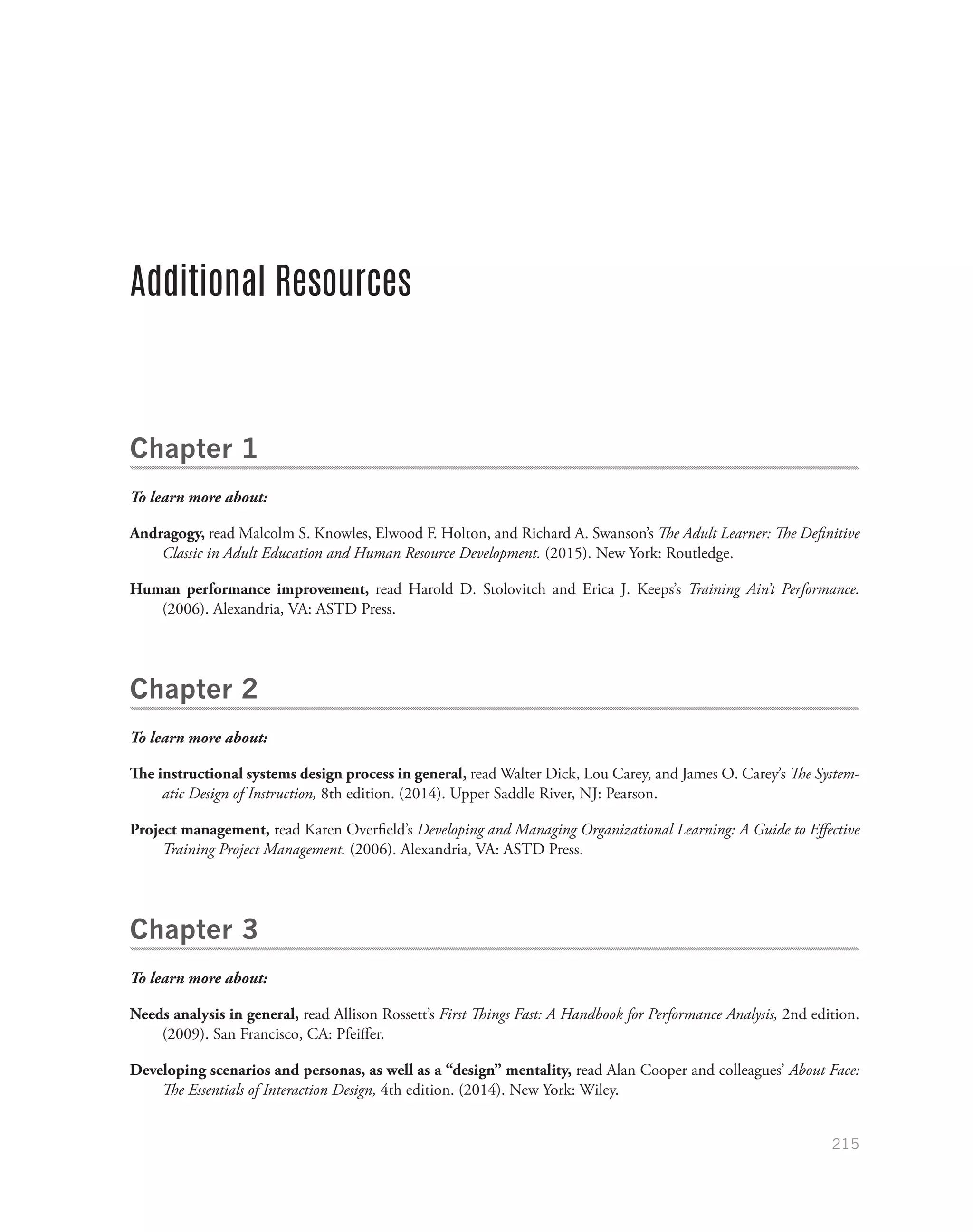 215
Additional Resources
Chapter 1
To learn more about:
Andragogy, read Malcolm S. Knowles, Elwood F. Holton, and Richard A. Swanson’s The Adult Learner: The Definitive
Classic in Adult Education and Human Resource Development. (2015). New York: Routledge.
Human performance improvement, read Harold D. Stolovitch and Erica J. Keeps’s Training Ain’t Performance.
(2006). Alexandria, VA: ASTD Press.
Chapter 2
To learn more about:
The instructional systems design process in general, read Walter Dick, Lou Carey, and James O. Carey’s The System-
atic Design of Instruction, 8th edition. (2014). Upper Saddle River, NJ: Pearson.
Project management, read Karen Overfield’s Developing and Managing Organizational Learning: A Guide to Effective
Training Project Management. (2006). Alexandria, VA: ASTD Press.
Chapter 3
To learn more about:
Needs analysis in general, read Allison Rossett’s First Things Fast: A Handbook for Performance Analysis, 2nd edition.
(2009). San Francisco, CA: Pfeiffer.
Developing scenarios and personas, as well as a “design” mentality, read Alan Cooper and colleagues’ About Face:
The Essentials of Interaction Design, 4th edition. (2014). New York: Wiley.
 