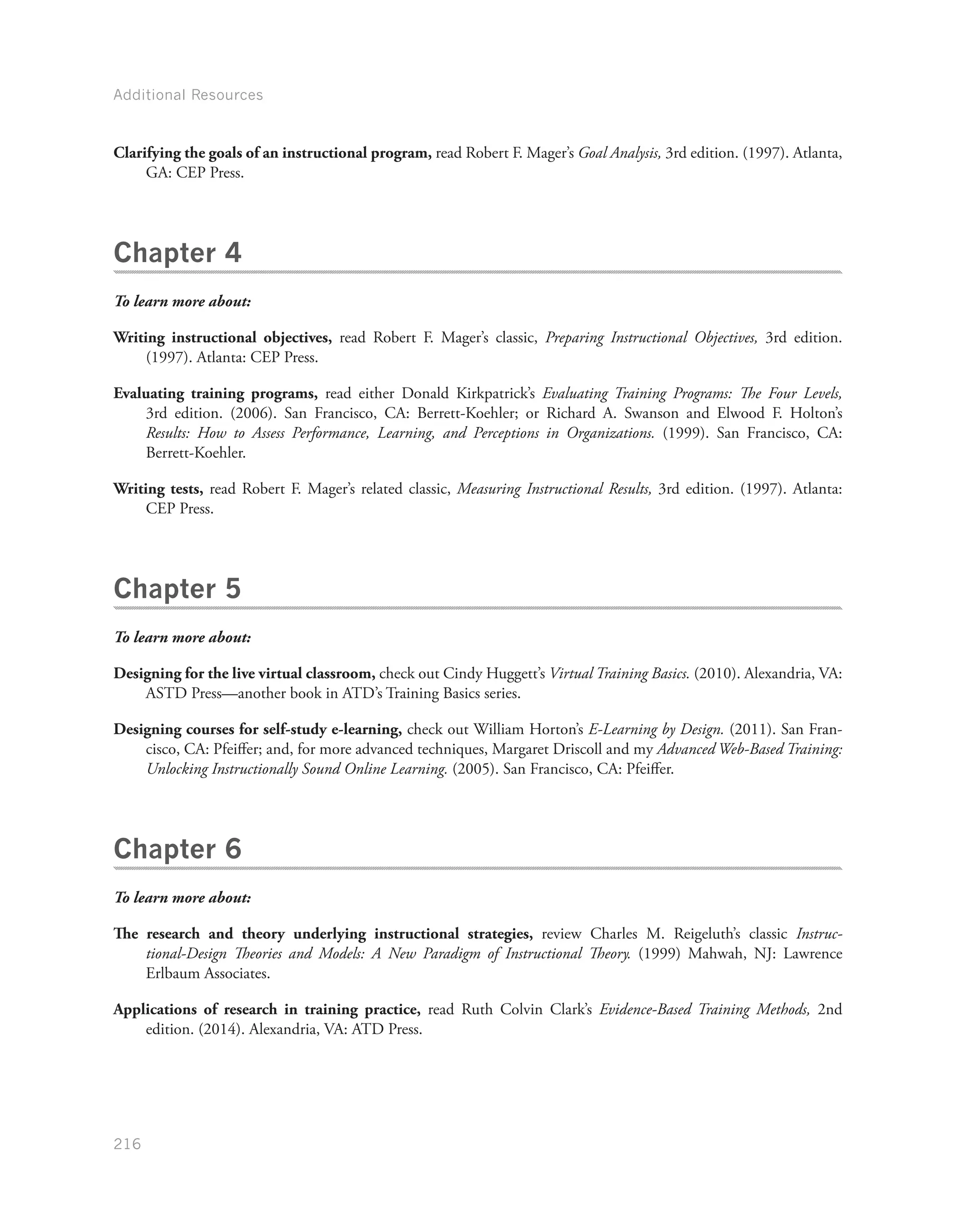 Additional Resources
216
Clarifying the goals of an instructional program, read Robert F. Mager’s Goal Analysis, 3rd edition. (1997). Atlanta,
GA: CEP Press.
Chapter 4
To learn more about:
Writing instructional objectives, read Robert F. Mager’s classic, Preparing Instructional Objectives, 3rd edition.
(1997). Atlanta: CEP Press.
Evaluating training programs, read either Donald Kirkpatrick’s Evaluating Training Programs: The Four Levels,
3rd edition. (2006). San Francisco, CA: Berrett-Koehler; or Richard A. Swanson and Elwood F. Holton’s
Results: How to Assess Performance, Learning, and Perceptions in Organizations. (1999). San Francisco, CA:
Berrett-Koehler.
Writing tests, read Robert F. Mager’s related classic, Measuring Instructional Results, 3rd edition. (1997). Atlanta:
CEP Press.
Chapter 5
To learn more about:
Designing for the live virtual classroom, check out Cindy Huggett’s Virtual Training Basics. (2010). Alexandria, VA:
ASTD Press—another book in ATD’s Training Basics series.
Designing courses for self-study e-learning, check out William Horton’s E-Learning by Design. (2011). San Fran-
cisco, CA: Pfeiffer; and, for more advanced techniques, Margaret Driscoll and my Advanced Web-Based Training:
Unlocking Instructionally Sound Online Learning. (2005). San Francisco, CA: Pfeiffer.
Chapter 6
To learn more about:
The research and theory underlying instructional strategies, review Charles M. Reigeluth’s classic Instruc-
tional-Design Theories and Models: A New Paradigm of Instructional Theory. (1999) Mahwah, NJ: Lawrence
Erlbaum Associates.
Applications of research in training practice, read Ruth Colvin Clark’s Evidence-Based Training Methods, 2nd
edition. (2014). Alexandria, VA: ATD Press.
 