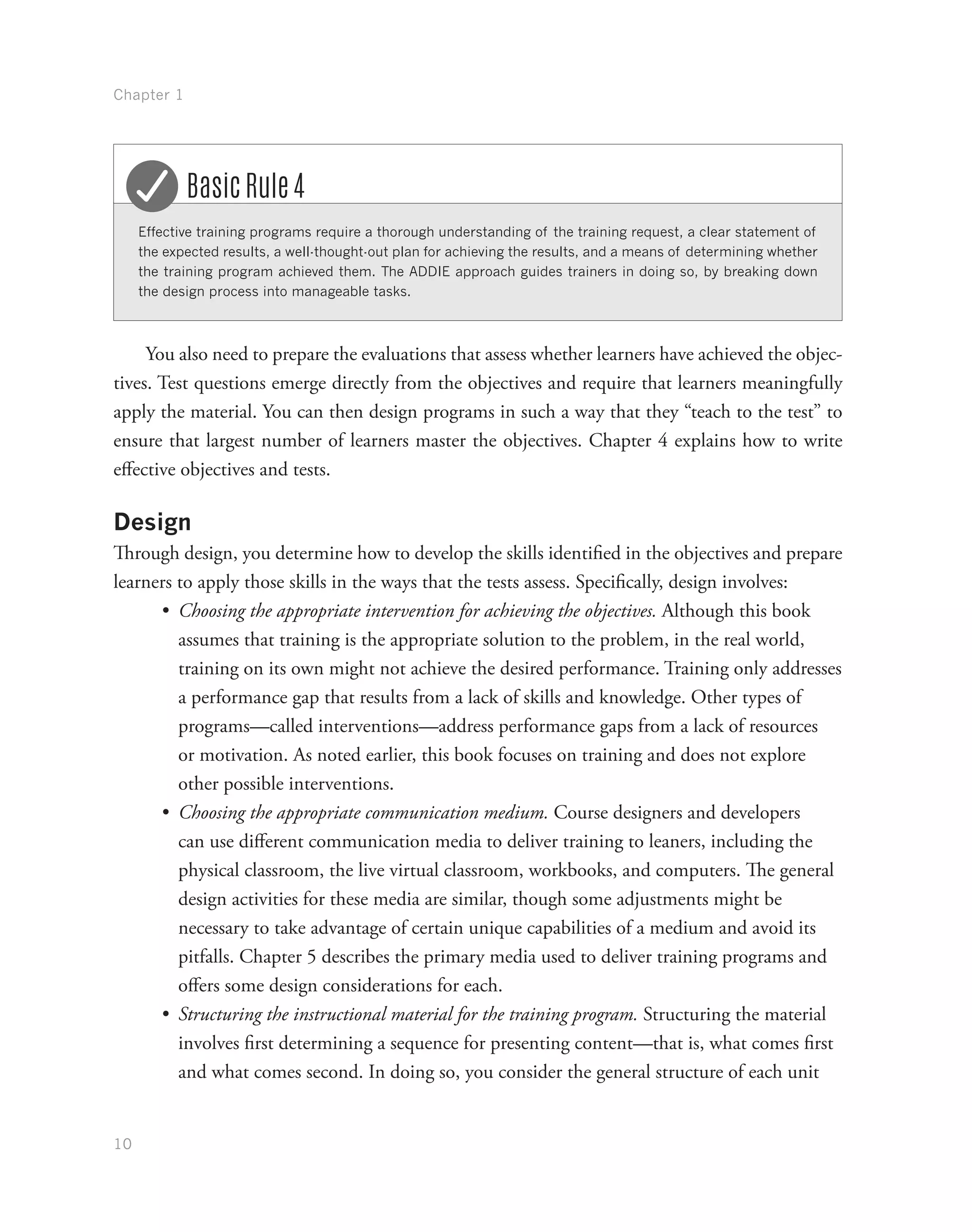 Chapter 1
10
Effective training programs require a thorough understanding of the training request, a clear statement of
the expected results, a well-thought-out plan for achieving the results, and a means of determining whether
the training program achieved them. The ADDIE approach guides trainers in doing so, by breaking down
the design process into manageable tasks.
Basic Rule 4
You also need to prepare the evaluations that assess whether learners have achieved the objec-
tives. Test questions emerge directly from the objectives and require that learners meaningfully
apply the material. You can then design programs in such a way that they “teach to the test” to
ensure that largest number of learners master the objectives. Chapter 4 explains how to write
effective objectives and tests.
Design
Through design, you determine how to develop the skills identified in the objectives and prepare
learners to apply those skills in the ways that the tests assess. Specifically, design involves:
•	 Choosing the appropriate intervention for achieving the objectives. Although this book
assumes that training is the appropriate solution to the problem, in the real world,
training on its own might not achieve the desired performance. Training only addresses
a performance gap that results from a lack of skills and knowledge. Other types of
programs—called interventions—address performance gaps from a lack of resources
or motivation. As noted earlier, this book focuses on training and does not explore
other possible interventions.
•	 Choosing the appropriate communication medium. Course designers and developers
can use different communication media to deliver training to leaners, including the
physical classroom, the live virtual classroom, workbooks, and computers. The general
design activities for these media are similar, though some adjustments might be
necessary to take advantage of certain unique capabilities of a medium and avoid its
pitfalls. Chapter 5 describes the primary media used to deliver training programs and
offers some design considerations for each.
•	 Structuring the instructional material for the training program. Structuring the material
involves first determining a sequence for presenting content—that is, what comes first
and what comes second. In doing so, you consider the general structure of each unit
 