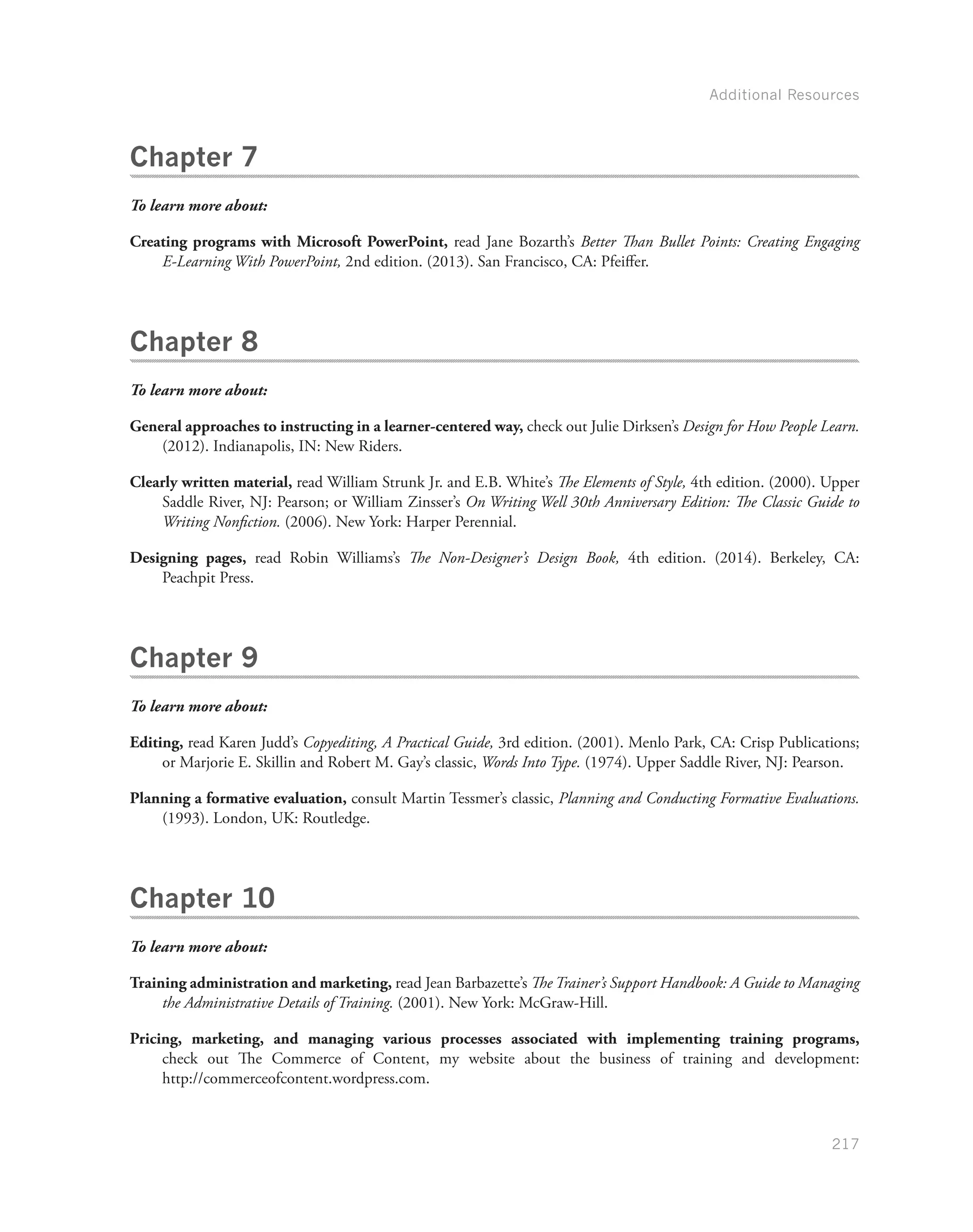 Additional Resources
217
Chapter 7
To learn more about:
Creating programs with Microsoft PowerPoint, read Jane Bozarth’s Better Than Bullet Points: Creating Engaging
E-Learning With PowerPoint, 2nd edition. (2013). San Francisco, CA: Pfeiffer.
Chapter 8
To learn more about:
General approaches to instructing in a learner-centered way, check out Julie Dirksen’s Design for How People Learn.
(2012). Indianapolis, IN: New Riders.
Clearly written material, read William Strunk Jr. and E.B. White’s The Elements of Style, 4th edition. (2000). Upper
Saddle River, NJ: Pearson; or William Zinsser’s On Writing Well 30th Anniversary Edition: The Classic Guide to
Writing Nonfiction. (2006). New York: Harper Perennial.
Designing pages, read Robin Williams’s The Non-Designer’s Design Book, 4th edition. (2014). Berkeley, CA:
Peachpit Press.
Chapter 9
To learn more about:
Editing, read Karen Judd’s Copyediting, A Practical Guide, 3rd edition. (2001). Menlo Park, CA: Crisp Publications;
or Marjorie E. Skillin and Robert M. Gay’s classic, Words Into Type. (1974). Upper Saddle River, NJ: Pearson.
Planning a formative evaluation, consult Martin Tessmer’s classic, Planning and Conducting Formative Evaluations.
(1993). London, UK: Routledge.
Chapter 10
To learn more about:
Training administration and marketing, read Jean Barbazette’s The Trainer’s Support Handbook: A Guide to Managing
the Administrative Details of Training. (2001). New York: McGraw-Hill.
Pricing, marketing, and managing various processes associated with implementing training programs,
check out The Commerce of Content, my website about the business of training and development:
http://commerceofcontent.wordpress.com.
 