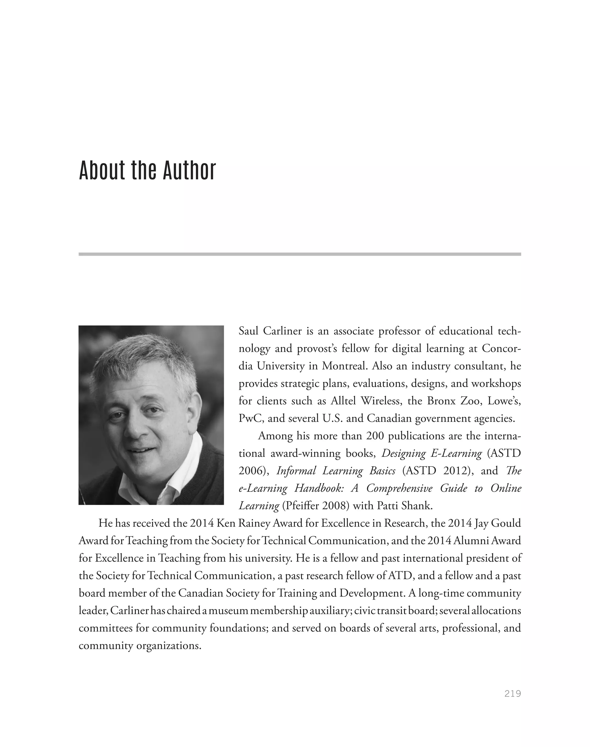 219
About the Author
Saul Carliner is an associate professor of educational tech-
nology and provost’s fellow for digital learning at Concor-
dia University in Montreal. Also an industry consultant, he
provides strategic plans, evaluations, designs, and workshops
for clients such as Alltel Wireless, the Bronx Zoo, Lowe’s,
PwC, and several U.S. and Canadian government agencies.
Among his more than 200 publications are the interna-
tional award-winning books, Designing E-Learning (ASTD
2006), Informal Learning Basics (ASTD 2012), and The
e-Learning Handbook: A Comprehensive Guide to Online
Learning (Pfeiffer 2008) with Patti Shank.
He has received the 2014 Ken Rainey Award for Excellence in Research, the 2014 Jay Gould
Award forTeaching from the Society forTechnical Communication, and the 2014 Alumni Award
for Excellence in Teaching from his university. He is a fellow and past international president of
the Society for Technical Communication, a past research fellow of ATD, and a fellow and a past
board member of the Canadian Society for Training and Development. A long-time community
leader,Carlinerhaschairedamuseummembershipauxiliary;civictransitboard;severalallocations
committees for community foundations; and served on boards of several arts, professional, and
community organizations.
 