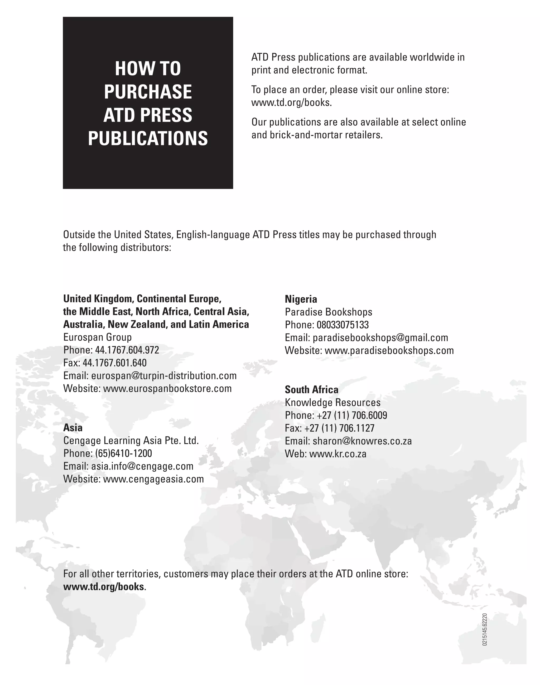 HOW TO
PURCHASE
ATD PRESS
PUBLICATIONS
ATD Press publications are available worldwide in
print and electronic format.
To place an order, please visit our online store:
www.td.org/books.
Our publications are also available at select online
and brick-and-mortar retailers.
Outside the United States, English-language ATD Press titles may be purchased through
the following distributors:
United Kingdom, Continental Europe,
the Middle East, North Africa, Central Asia,
Australia, New Zealand, and Latin America
Eurospan Group
Phone: 44.1767.604.972
Fax: 44.1767.601.640
Email: eurospan@turpin-distribution.com
Website: www.eurospanbookstore.com
Asia
Cengage Learning Asia Pte. Ltd.
Phone: (65)6410-1200
Email: asia.info@cengage.com
Website: www.cengageasia.com
Nigeria
Paradise Bookshops
Phone: 08033075133
Email: paradisebookshops@gmail.com
Website: www.paradisebookshops.com
South Africa
Knowledge Resources
Phone: +27 (11) 706.6009
Fax: +27 (11) 706.1127
Email: sharon@knowres.co.za
Web: www.kr.co.za
For all other territories, customers may place their orders at the ATD online store:
www.td.org/books.
0215145.62220
 