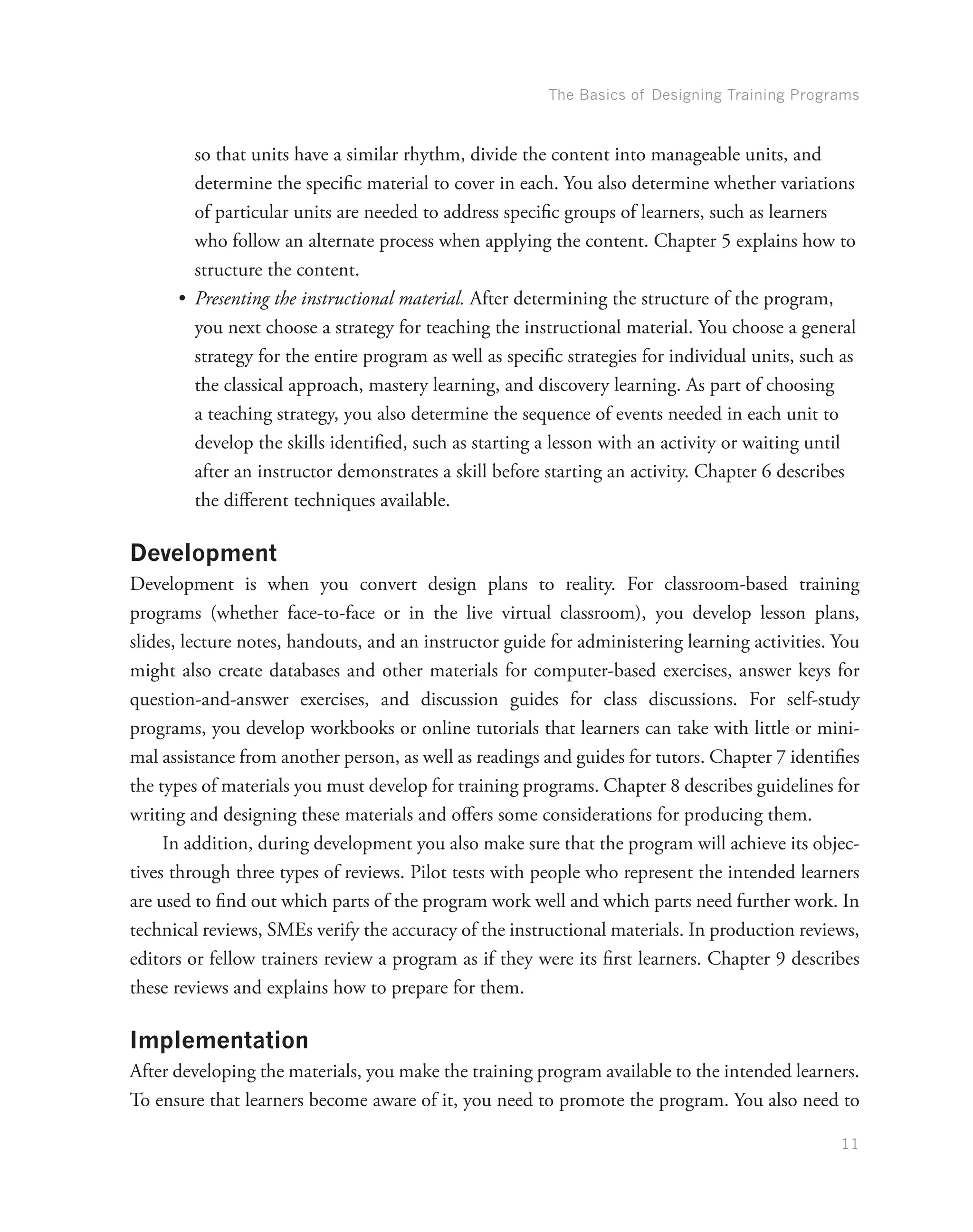 The Basics of Designing Training Programs
11
so that units have a similar rhythm, divide the content into manageable units, and
determine the specific material to cover in each. You also determine whether variations
of particular units are needed to address specific groups of learners, such as learners
who follow an alternate process when applying the content. Chapter 5 explains how to
structure the content.
•	 Presenting the instructional material. After determining the structure of the program,
you next choose a strategy for teaching the instructional material. You choose a general
strategy for the entire program as well as specific strategies for individual units, such as
the classical approach, mastery learning, and discovery learning. As part of choosing
a teaching strategy, you also determine the sequence of events needed in each unit to
develop the skills identified, such as starting a lesson with an activity or waiting until
after an instructor demonstrates a skill before starting an activity. Chapter 6 describes
the different techniques available.
Development
Development is when you convert design plans to reality. For classroom-based training
programs (whether face-to-face or in the live virtual classroom), you develop lesson plans,
slides, lecture notes, handouts, and an instructor guide for administering learning activities. You
might also create databases and other materials for computer-based exercises, answer keys for
question-and-answer exercises, and discussion guides for class discussions. For self-study
programs, you develop workbooks or online tutorials that learners can take with little or mini-
mal assistance from another person, as well as readings and guides for tutors. Chapter 7 identifies
the types of materials you must develop for training programs. Chapter 8 describes guidelines for
writing and designing these materials and offers some considerations for producing them.
In addition, during development you also make sure that the program will achieve its objec-
tives through three types of reviews. Pilot tests with people who represent the intended learners
are used to find out which parts of the program work well and which parts need further work. In
technical reviews, SMEs verify the accuracy of the instructional materials. In production reviews,
editors or fellow trainers review a program as if they were its first learners. Chapter 9 describes
these reviews and explains how to prepare for them.
Implementation
After developing the materials, you make the training program available to the intended learners.
To ensure that learners become aware of it, you need to promote the program. You also need to
 