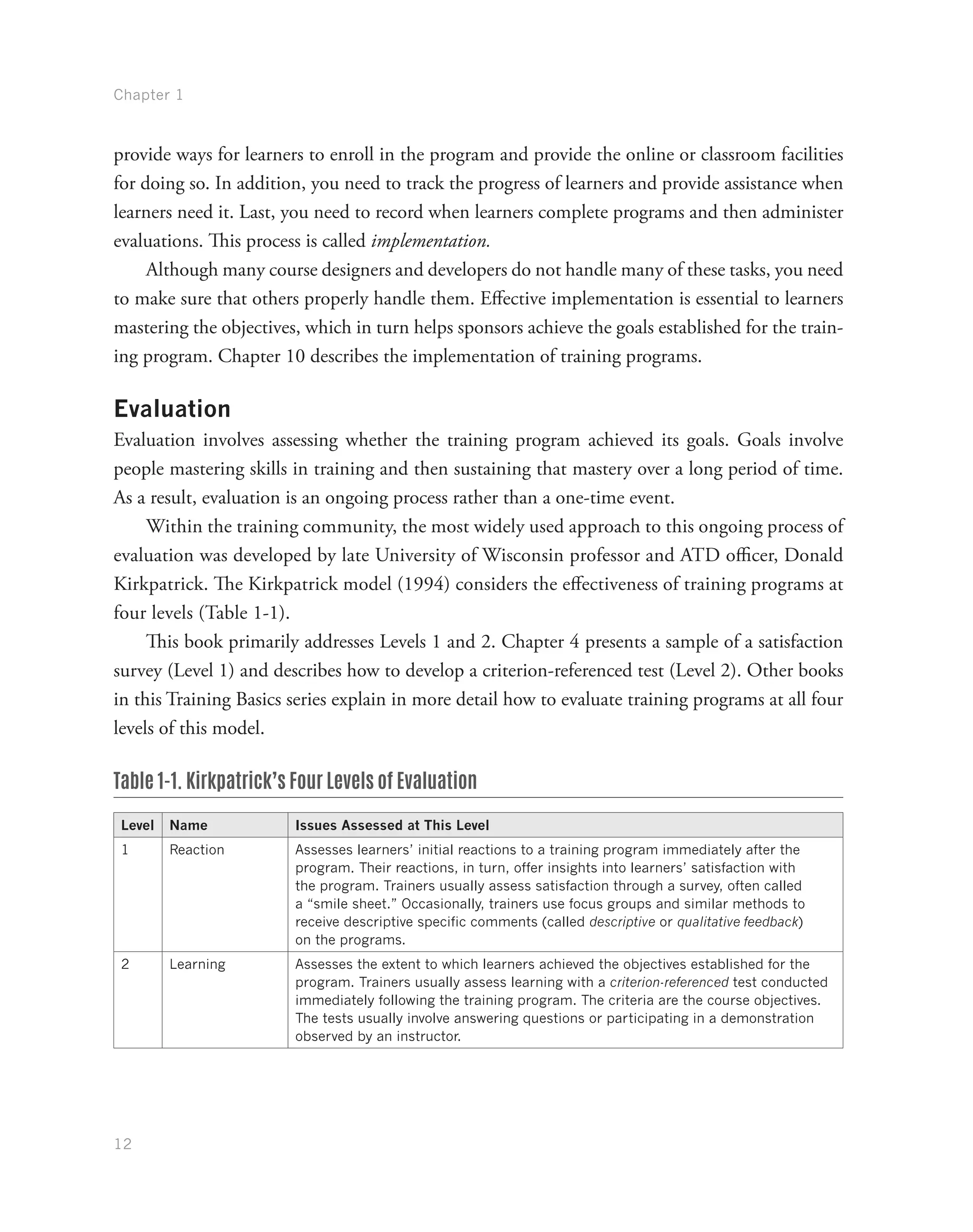 Chapter 1
12
provide ways for learners to enroll in the program and provide the online or classroom facilities
for doing so. In addition, you need to track the progress of learners and provide assistance when
learners need it. Last, you need to record when learners complete programs and then administer
evaluations. This process is called implementation.
Although many course designers and developers do not handle many of these tasks, you need
to make sure that others properly handle them. Effective implementation is essential to learners
mastering the objectives, which in turn helps sponsors achieve the goals established for the train-
ing program. Chapter 10 describes the implementation of training programs.
Evaluation
Evaluation involves assessing whether the training program achieved its goals. Goals involve
people mastering skills in training and then sustaining that mastery over a long period of time.
As a result, evaluation is an ongoing process rather than a one-time event.
Within the training community, the most widely used approach to this ongoing process of
evaluation was developed by late University of Wisconsin professor and ATD officer, Donald
Kirkpatrick. The Kirkpatrick model (1994) considers the effectiveness of training programs at
four levels (Table 1-1).
This book primarily addresses Levels 1 and 2. Chapter 4 presents a sample of a satisfaction
survey (Level 1) and describes how to develop a criterion-referenced test (Level 2). Other books
in this Training Basics series explain in more detail how to evaluate training programs at all four
levels of this model.
Table 1-1. Kirkpatrick’s Four Levels of Evaluation
Level Name Issues Assessed at This Level
1 Reaction Assesses learners’ initial reactions to a training program immediately after the
program. Their reactions, in turn, offer insights into learners’ satisfaction with
the program. Trainers usually assess satisfaction through a survey, often called
a “smile sheet.” Occasionally, trainers use focus groups and similar methods to
receive descriptive specific comments (called descriptive or qualitative feedback)
on the programs.
2 Learning Assesses the extent to which learners achieved the objectives established for the
program. Trainers usually assess learning with a criterion-referenced test conducted
immediately following the training program. The criteria are the course objectives.
The tests usually involve answering questions or participating in a demonstration
observed by an instructor.
 