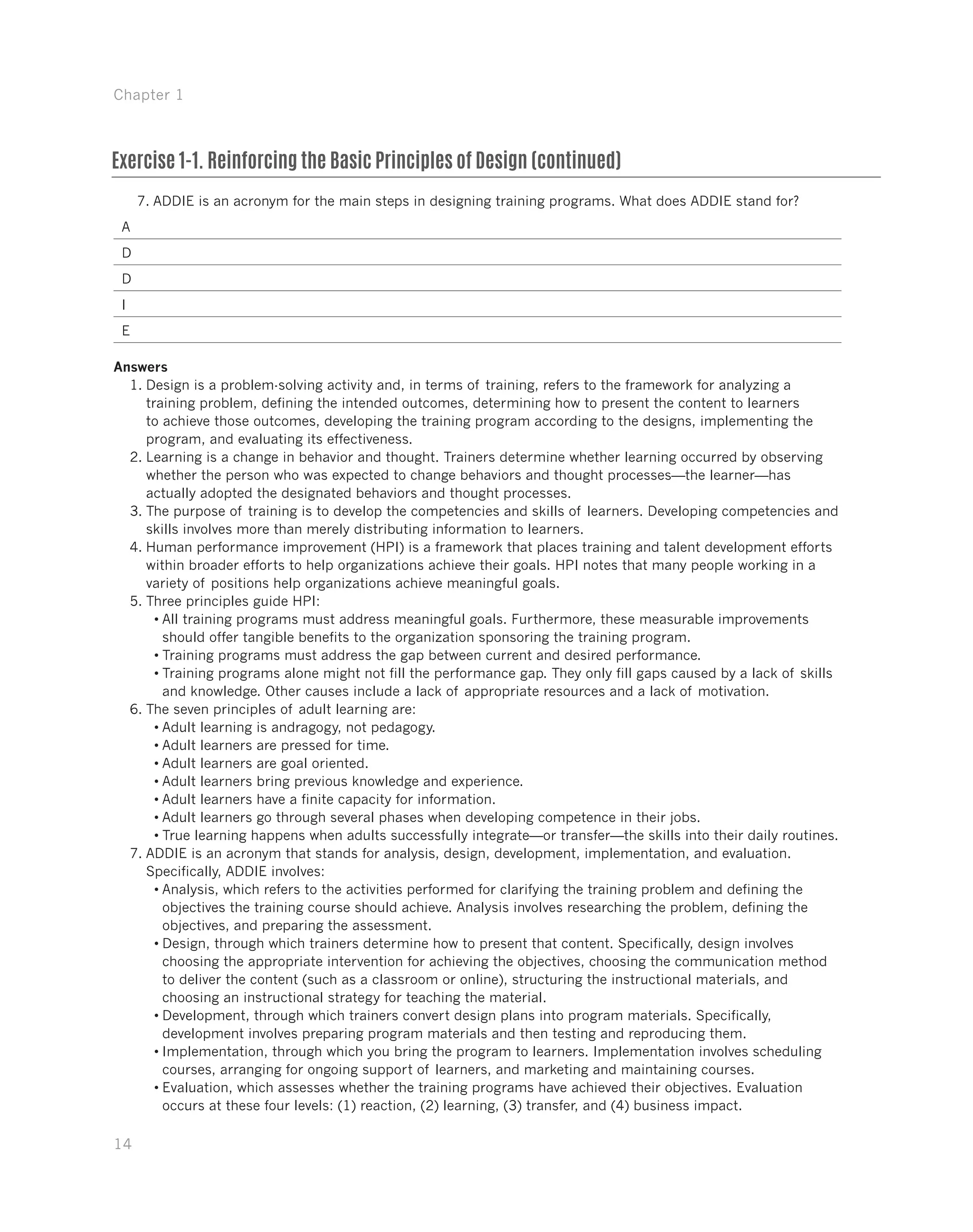 Chapter 1
14
7.	ADDIE is an acronym for the main steps in designing training programs. What does ADDIE stand for?
A
D
D
I
E
Answers
1.	Design is a problem-solving activity and, in terms of training, refers to the framework for analyzing a
training problem, defining the intended outcomes, determining how to present the content to learners
to achieve those outcomes, developing the training program according to the designs, implementing the
program, and evaluating its effectiveness.
2.	Learning is a change in behavior and thought. Trainers determine whether learning occurred by observing
whether the person who was expected to change behaviors and thought processes—the learner—has
actually adopted the designated behaviors and thought processes.
3.	The purpose of training is to develop the competencies and skills of learners. Developing competencies and
skills involves more than merely distributing information to learners.
4.	Human performance improvement (HPI) is a framework that places training and talent development efforts
within broader efforts to help organizations achieve their goals. HPI notes that many people working in a
variety of positions help organizations achieve meaningful goals.
5.	Three principles guide HPI:
•	All training programs must address meaningful goals. Furthermore, these measurable improvements
should offer tangible benefits to the organization sponsoring the training program.
•	Training programs must address the gap between current and desired performance.
•	Training programs alone might not fill the performance gap. They only fill gaps caused by a lack of skills
and knowledge. Other causes include a lack of appropriate resources and a lack of motivation.
6.	The seven principles of adult learning are:
•	Adult learning is andragogy, not pedagogy.
•	Adult learners are pressed for time.
•	Adult learners are goal oriented.
•	Adult learners bring previous knowledge and experience.
•	Adult learners have a finite capacity for information.
•	Adult learners go through several phases when developing competence in their jobs.
•	True learning happens when adults successfully integrate—or transfer—the skills into their daily routines.
7.	ADDIE is an acronym that stands for analysis, design, development, implementation, and evaluation.
Specifically, ADDIE involves:
•	Analysis, which refers to the activities performed for clarifying the training problem and defining the
objectives the training course should achieve. Analysis involves researching the problem, defining the
objectives, and preparing the assessment.
•	Design, through which trainers determine how to present that content. Specifically, design involves
choosing the appropriate intervention for achieving the objectives, choosing the communication method
to deliver the content (such as a classroom or online), structuring the instructional materials, and
choosing an instructional strategy for teaching the material.
•	Development, through which trainers convert design plans into program materials. Specifically,
development involves preparing program materials and then testing and reproducing them.
•	Implementation, through which you bring the program to learners. Implementation involves scheduling
courses, arranging for ongoing support of learners, and marketing and maintaining courses.
•	Evaluation, which assesses whether the training programs have achieved their objectives. Evaluation
occurs at these four levels: (1) reaction, (2) learning, (3) transfer, and (4) business impact.
Exercise 1-1. Reinforcing the Basic Principles of Design (continued)
 