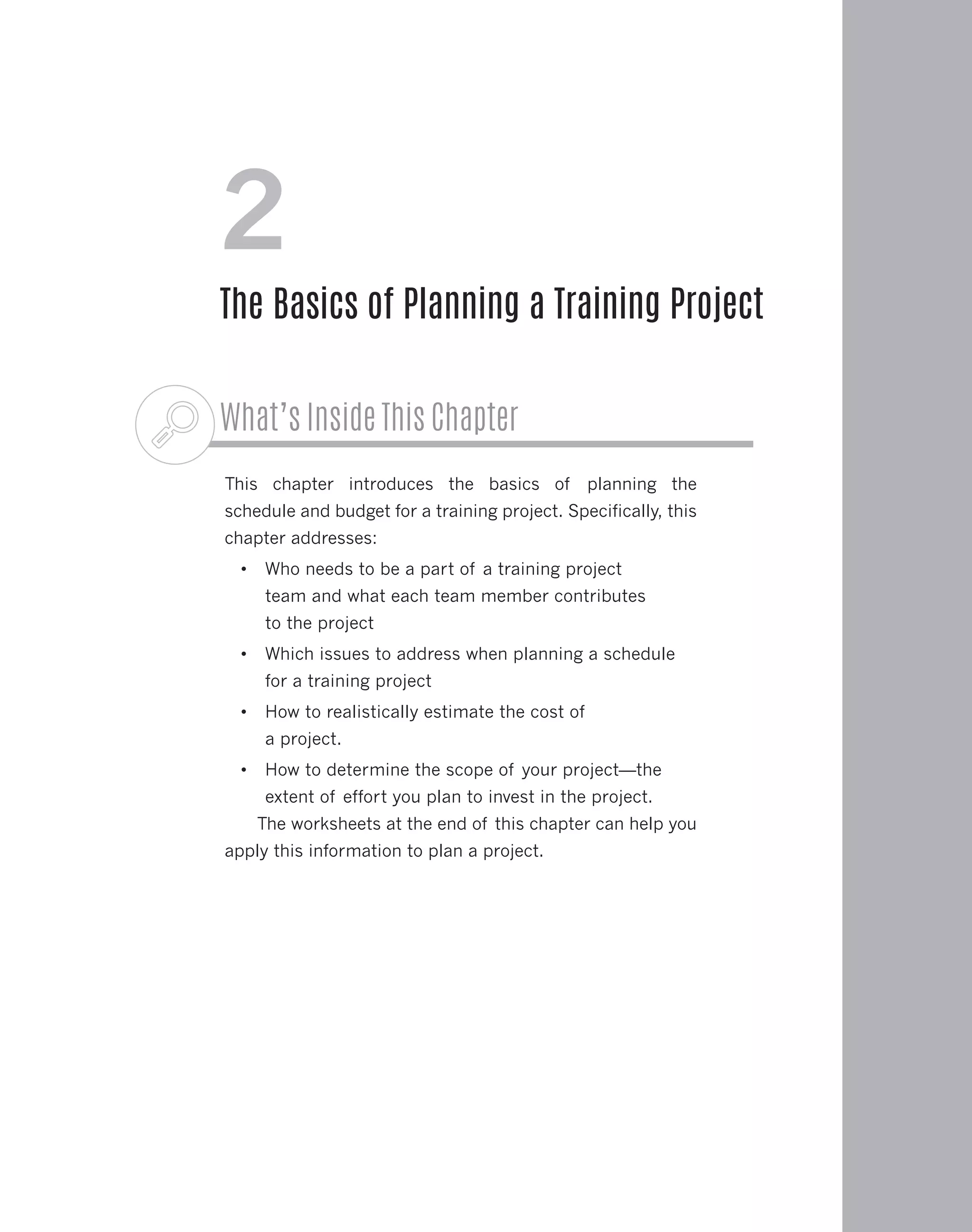 What’s Inside This Chapter
This chapter introduces the basics of planning the
schedule and budget for a training project. Specifically, this
chapter addresses:
•	 Who needs to be a part of a training project
team and what each team member contributes
to the project
•	 Which issues to address when planning a schedule
for a training project
•	 How to realistically estimate the cost of
a project.
•	 How to determine the scope of your project—the
extent of effort you plan to invest in the project.
The worksheets at the end of this chapter can help you
apply this information to plan a project.
2
The Basics of Planning a Training Project
 