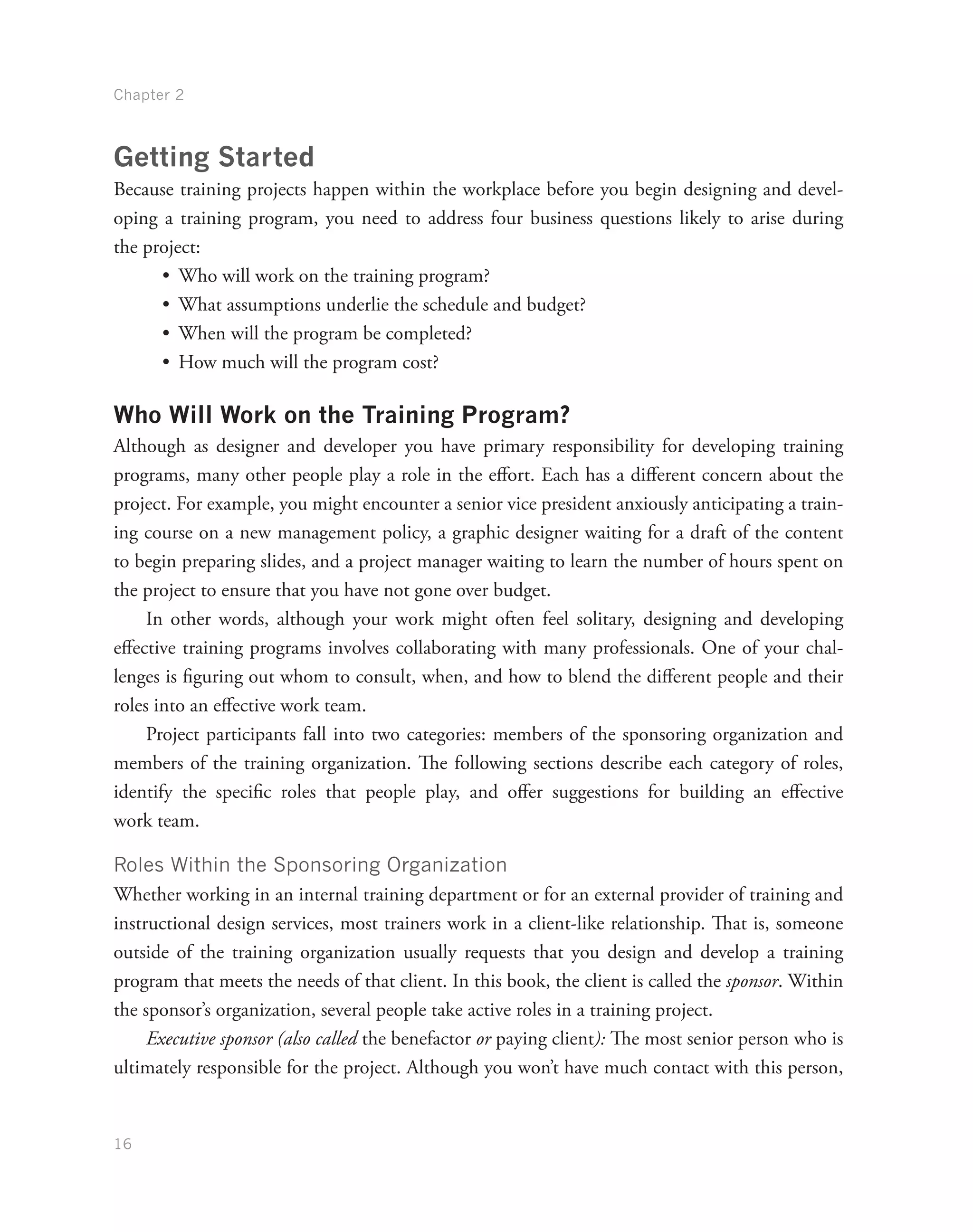 Chapter 2
16
Getting Started
Because training projects happen within the workplace before you begin designing and devel-
oping a training program, you need to address four business questions likely to arise during
the project:
•	 Who will work on the training program?
•	 What assumptions underlie the schedule and budget?
•	 When will the program be completed?
•	 How much will the program cost?
Who Will Work on the Training Program?
Although as designer and developer you have primary responsibility for developing training
programs, many other people play a role in the effort. Each has a different concern about the
project. For example, you might encounter a senior vice president anxiously anticipating a train-
ing course on a new management policy, a graphic designer waiting for a draft of the content
to begin preparing slides, and a project manager waiting to learn the number of hours spent on
the project to ensure that you have not gone over budget.
In other words, although your work might often feel solitary, designing and developing
effective training programs involves collaborating with many professionals. One of your chal-
lenges is figuring out whom to consult, when, and how to blend the different people and their
roles into an effective work team.
Project participants fall into two categories: members of the sponsoring organization and
members of the training organization. The following sections describe each category of roles,
identify the specific roles that people play, and offer suggestions for building an effective
work team.
Roles Within the Sponsoring Organization
Whether working in an internal training department or for an external provider of training and
instructional design services, most trainers work in a client-like relationship. That is, someone
outside of the training organization usually requests that you design and develop a training
program that meets the needs of that client. In this book, the client is called the sponsor. Within
the sponsor’s organization, several people take active roles in a training project.
Executive sponsor (also called the benefactor or paying client): The most senior person who is
ultimately responsible for the project. Although you won’t have much contact with this person,
 