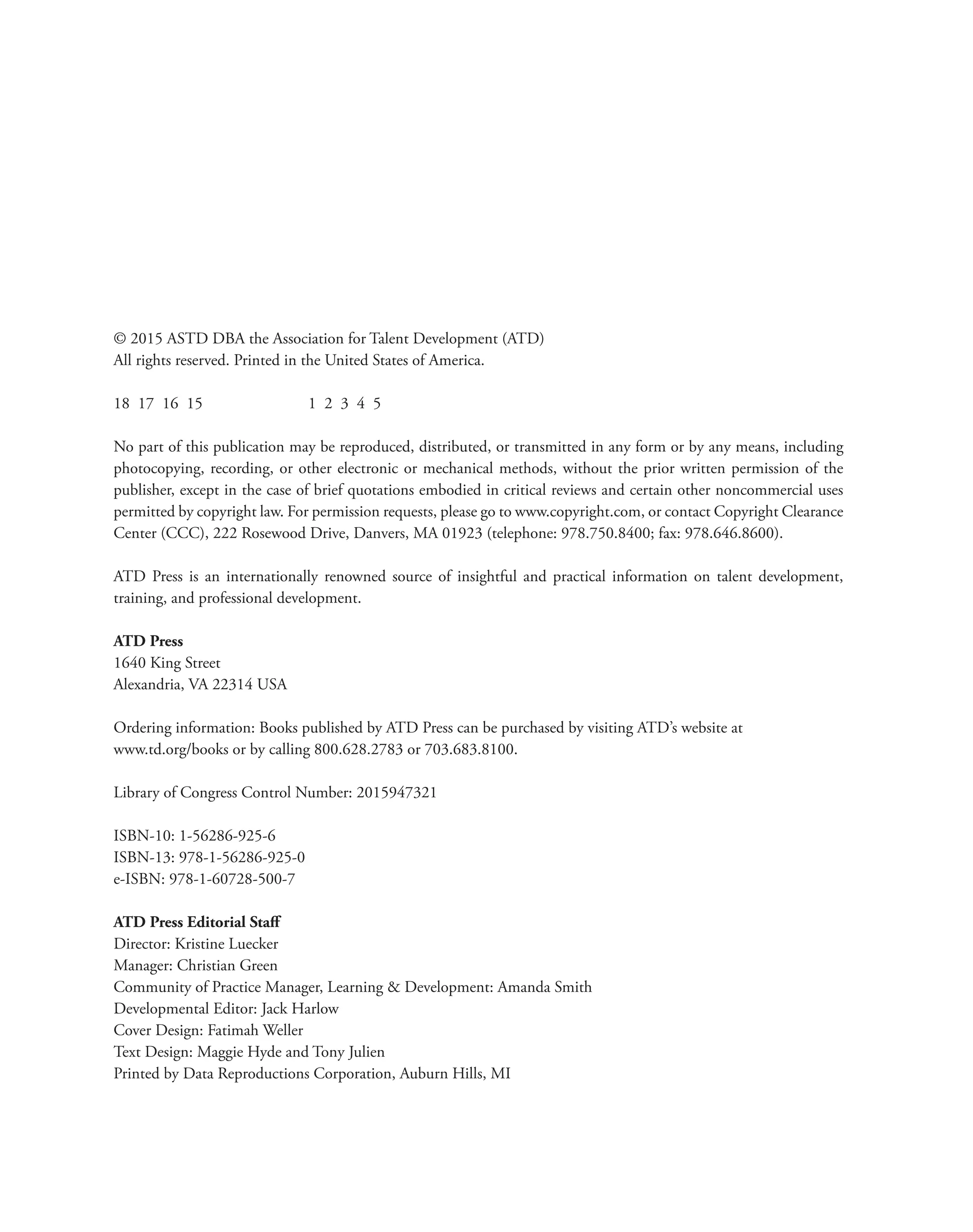© 2015 ASTD DBA the Association for Talent Development (ATD)
All rights reserved. Printed in the United States of America.
18 17 16 15 		 1 2 3 4 5
No part of this publication may be reproduced, distributed, or transmitted in any form or by any means, including
photocopying, recording, or other electronic or mechanical methods, without the prior written permission of the
publisher, except in the case of brief quotations embodied in critical reviews and certain other noncommercial uses
permitted by copyright law. For permission requests, please go to www.copyright.com, or contact Copyright Clearance
Center (CCC), 222 Rosewood Drive, Danvers, MA 01923 (telephone: 978.750.8400; fax: 978.646.8600).
ATD Press is an internationally renowned source of insightful and practical information on talent development,
training, and professional development.
ATD Press
1640 King Street
Alexandria, VA 22314 USA
Ordering information: Books published by ATD Press can be purchased by visiting ATD’s website at
www.td.org/books or by calling 800.628.2783 or 703.683.8100.
Library of Congress Control Number: 2015947321
ISBN-10: 1-56286-925-6
ISBN-13: 978-1-56286-925-0
e-ISBN: 978-1-60728-500-7
ATD Press Editorial Staff
Director: Kristine Luecker
Manager: Christian Green
Community of Practice Manager, Learning & Development: Amanda Smith
Developmental Editor: Jack Harlow
Cover Design: Fatimah Weller
Text Design: Maggie Hyde and Tony Julien
Printed by Data Reproductions Corporation, Auburn Hills, MI
 