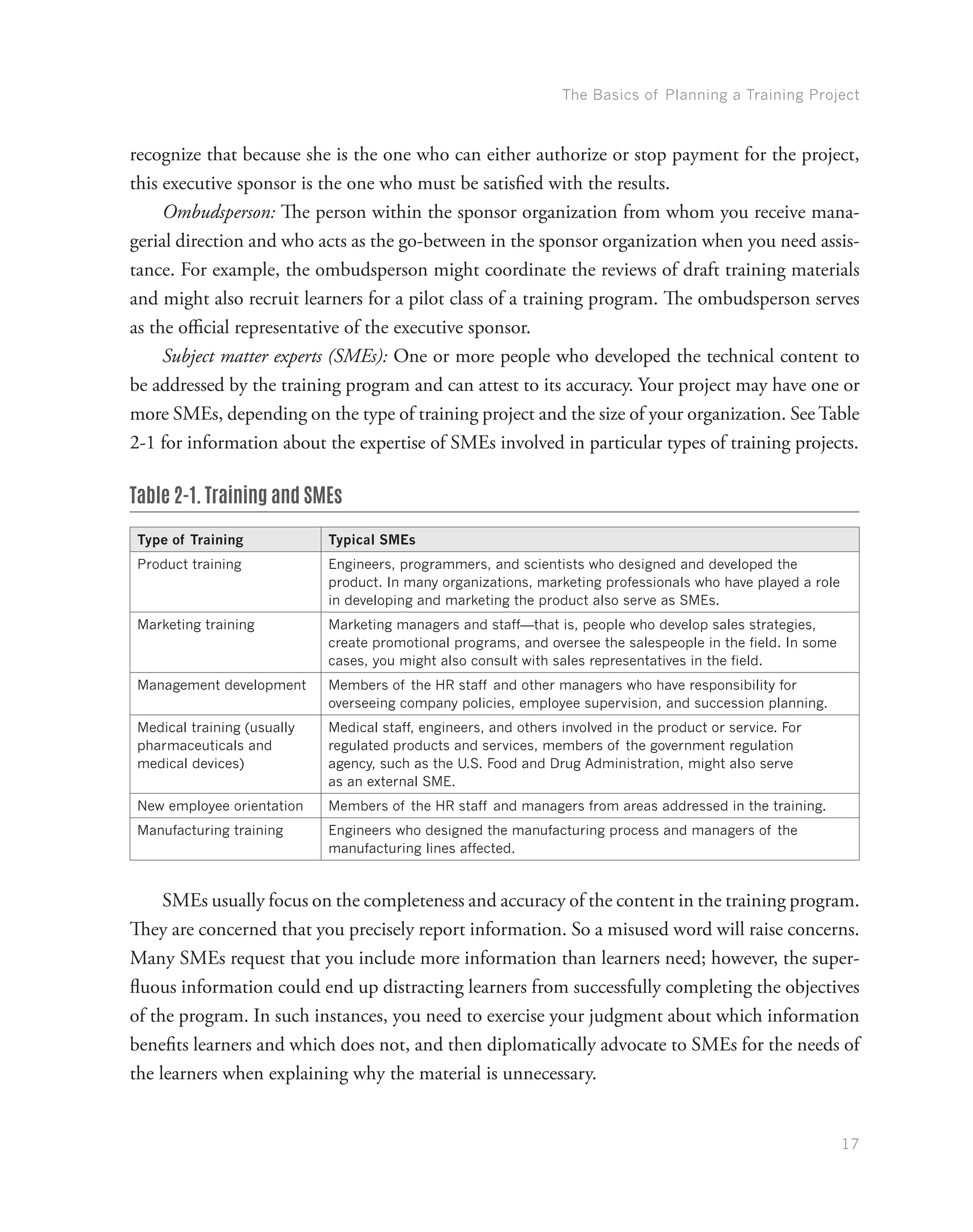 The Basics of Planning a Training Project
17
recognize that because she is the one who can either authorize or stop payment for the project,
this executive sponsor is the one who must be satisfied with the results.
Ombudsperson: The person within the sponsor organization from whom you receive mana-
gerial direction and who acts as the go-between in the sponsor organization when you need assis-
tance. For example, the ombudsperson might coordinate the reviews of draft training materials
and might also recruit learners for a pilot class of a training program. The ombudsperson serves
as the official representative of the executive sponsor.
Subject matter experts (SMEs): One or more people who developed the technical content to
be addressed by the training program and can attest to its accuracy. Your project may have one or
more SMEs, depending on the type of training project and the size of your organization. See Table
2-1 for information about the expertise of SMEs involved in particular types of training projects.
Table 2-1. Training and SMEs
Type of Training Typical SMEs
Product training Engineers, programmers, and scientists who designed and developed the
product. In many organizations, marketing professionals who have played a role
in developing and marketing the product also serve as SMEs.
Marketing training Marketing managers and staff—that is, people who develop sales strategies,
create promotional programs, and oversee the salespeople in the field. In some
cases, you might also consult with sales representatives in the field.
Management development Members of the HR staff and other managers who have responsibility for
overseeing company policies, employee supervision, and succession planning.
Medical training (usually
pharmaceuticals and
medical devices)
Medical staff, engineers, and others involved in the product or service. For
regulated products and services, members of the government regulation
agency, such as the U.S. Food and Drug Administration, might also serve
as an external SME.
New employee orientation Members of the HR staff and managers from areas addressed in the training.
Manufacturing training Engineers who designed the manufacturing process and managers of the
manufacturing lines affected.
SMEs usually focus on the completeness and accuracy of the content in the training program.
They are concerned that you precisely report information. So a misused word will raise concerns.
Many SMEs request that you include more information than learners need; however, the super-
fluous information could end up distracting learners from successfully completing the objectives
of the program. In such instances, you need to exercise your judgment about which information
benefits learners and which does not, and then diplomatically advocate to SMEs for the needs of
the learners when explaining why the material is unnecessary.
 