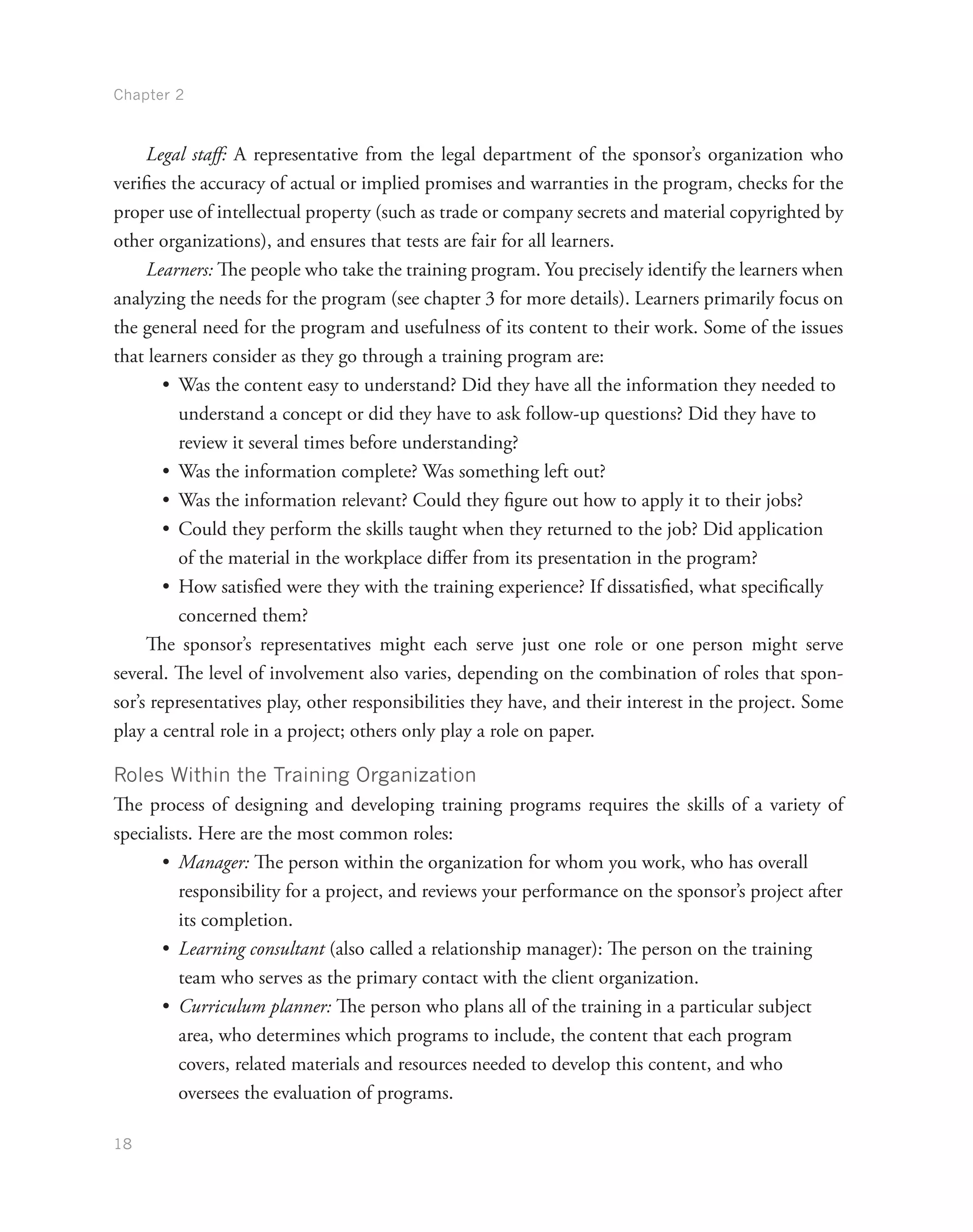 Chapter 2
18
Legal staff: A representative from the legal department of the sponsor’s organization who
verifies the accuracy of actual or implied promises and warranties in the program, checks for the
proper use of intellectual property (such as trade or company secrets and material copyrighted by
other organizations), and ensures that tests are fair for all learners.
Learners: The people who take the training program. You precisely identify the learners when
analyzing the needs for the program (see chapter 3 for more details). Learners primarily focus on
the general need for the program and usefulness of its content to their work. Some of the issues
that learners consider as they go through a training program are:
•	 Was the content easy to understand? Did they have all the information they needed to
understand a concept or did they have to ask follow-up questions? Did they have to
review it several times before understanding?
•	 Was the information complete? Was something left out?
•	 Was the information relevant? Could they figure out how to apply it to their jobs?
•	 Could they perform the skills taught when they returned to the job? Did application
of the material in the workplace differ from its presentation in the program?
•	 How satisfied were they with the training experience? If dissatisfied, what specifically
concerned them?
The sponsor’s representatives might each serve just one role or one person might serve
several. The level of involvement also varies, depending on the combination of roles that spon-
sor’s representatives play, other responsibilities they have, and their interest in the project. Some
play a central role in a project; others only play a role on paper.
Roles Within the Training Organization
The process of designing and developing training programs requires the skills of a variety of
specialists. Here are the most common roles:
•	 Manager: The person within the organization for whom you work, who has overall
responsibility for a project, and reviews your performance on the sponsor’s project after
its completion.
•	 Learning consultant (also called a relationship manager): The person on the training
team who serves as the primary contact with the client organization.
•	 Curriculum planner: The person who plans all of the training in a particular subject
area, who determines which programs to include, the content that each program
covers, related materials and resources needed to develop this content, and who
oversees the evaluation of programs.
 