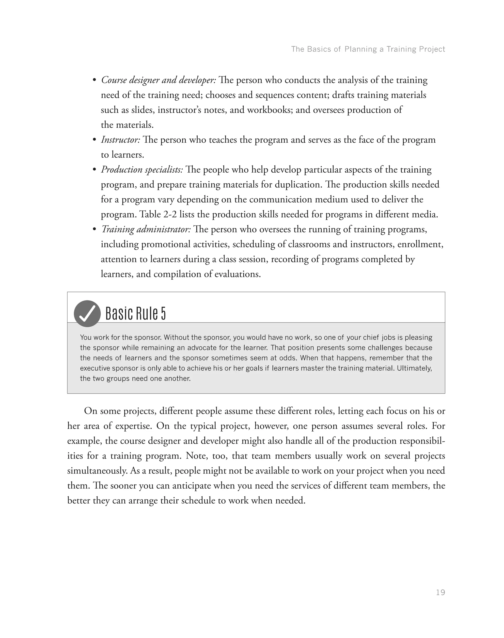 The Basics of Planning a Training Project
19
•	 Course designer and developer: The person who conducts the analysis of the training
need of the training need; chooses and sequences content; drafts training materials
such as slides, instructor’s notes, and workbooks; and oversees production of
the materials.
•	 Instructor: The person who teaches the program and serves as the face of the program
to learners.
•	 Production specialists: The people who help develop particular aspects of the training
program, and prepare training materials for duplication. The production skills needed
for a program vary depending on the communication medium used to deliver the
program. Table 2-2 lists the production skills needed for programs in different media.
•	 Training administrator: The person who oversees the running of training programs,
including promotional activities, scheduling of classrooms and instructors, enrollment,
attention to learners during a class session, recording of programs completed by
learners, and compilation of evaluations.
You work for the sponsor. Without the sponsor, you would have no work, so one of your chief jobs is pleasing
the sponsor while remaining an advocate for the learner. That position presents some challenges because
the needs of learners and the sponsor sometimes seem at odds. When that happens, remember that the
executive sponsor is only able to achieve his or her goals if learners master the training material. Ultimately,
the two groups need one another.
Basic Rule 5
On some projects, different people assume these different roles, letting each focus on his or
her area of expertise. On the typical project, however, one person assumes several roles. For
example, the course designer and developer might also handle all of the production responsibil-
ities for a training program. Note, too, that team members usually work on several projects
simultaneously. As a result, people might not be available to work on your project when you need
them. The sooner you can anticipate when you need the services of different team members, the
better they can arrange their schedule to work when needed.
 