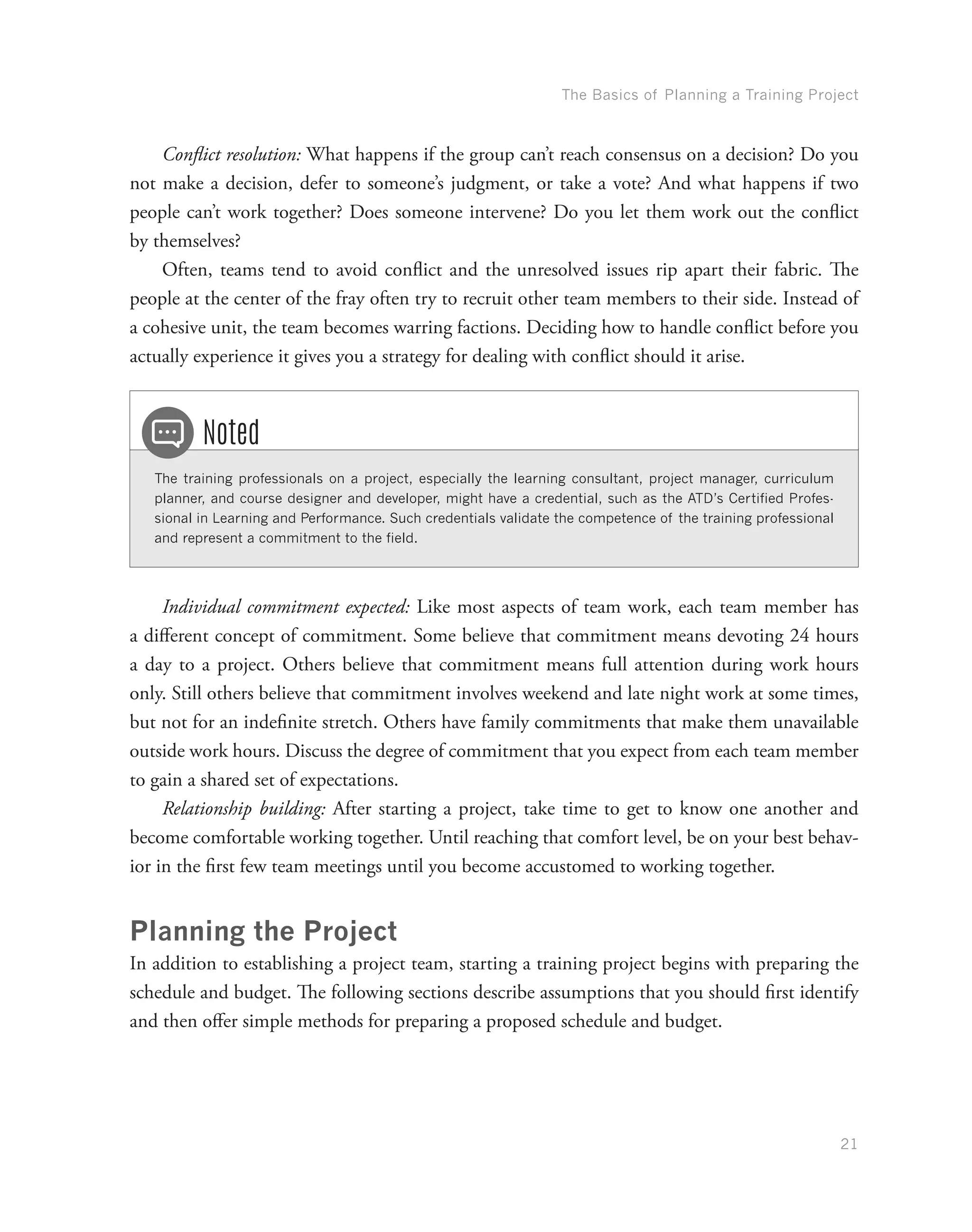 The Basics of Planning a Training Project
21
Conflict resolution: What happens if the group can’t reach consensus on a decision? Do you
not make a decision, defer to someone’s judgment, or take a vote? And what happens if two
people can’t work together? Does someone intervene? Do you let them work out the conflict
by themselves?
Often, teams tend to avoid conflict and the unresolved issues rip apart their fabric. The
people at the center of the fray often try to recruit other team members to their side. Instead of
a cohesive unit, the team becomes warring factions. Deciding how to handle conflict before you
actually experience it gives you a strategy for dealing with conflict should it arise.
The training professionals on a project, especially the learning consultant, project manager, curriculum
planner, and course designer and developer, might have a credential, such as the ATD’s Certified Profes-
sional in Learning and Performance. Such credentials validate the competence of the training professional
and represent a commitment to the field.
Noted
Individual commitment expected: Like most aspects of team work, each team member has
a different concept of commitment. Some believe that commitment means devoting 24 hours
a day to a project. Others believe that commitment means full attention during work hours
only. Still others believe that commitment involves weekend and late night work at some times,
but not for an indefinite stretch. Others have family commitments that make them unavailable
outside work hours. Discuss the degree of commitment that you expect from each team member
to gain a shared set of expectations.
Relationship building: After starting a project, take time to get to know one another and
become comfortable working together. Until reaching that comfort level, be on your best behav-
ior in the first few team meetings until you become accustomed to working together.
Planning the Project
In addition to establishing a project team, starting a training project begins with preparing the
schedule and budget. The following sections describe assumptions that you should first identify
and then offer simple methods for preparing a proposed schedule and budget.
 