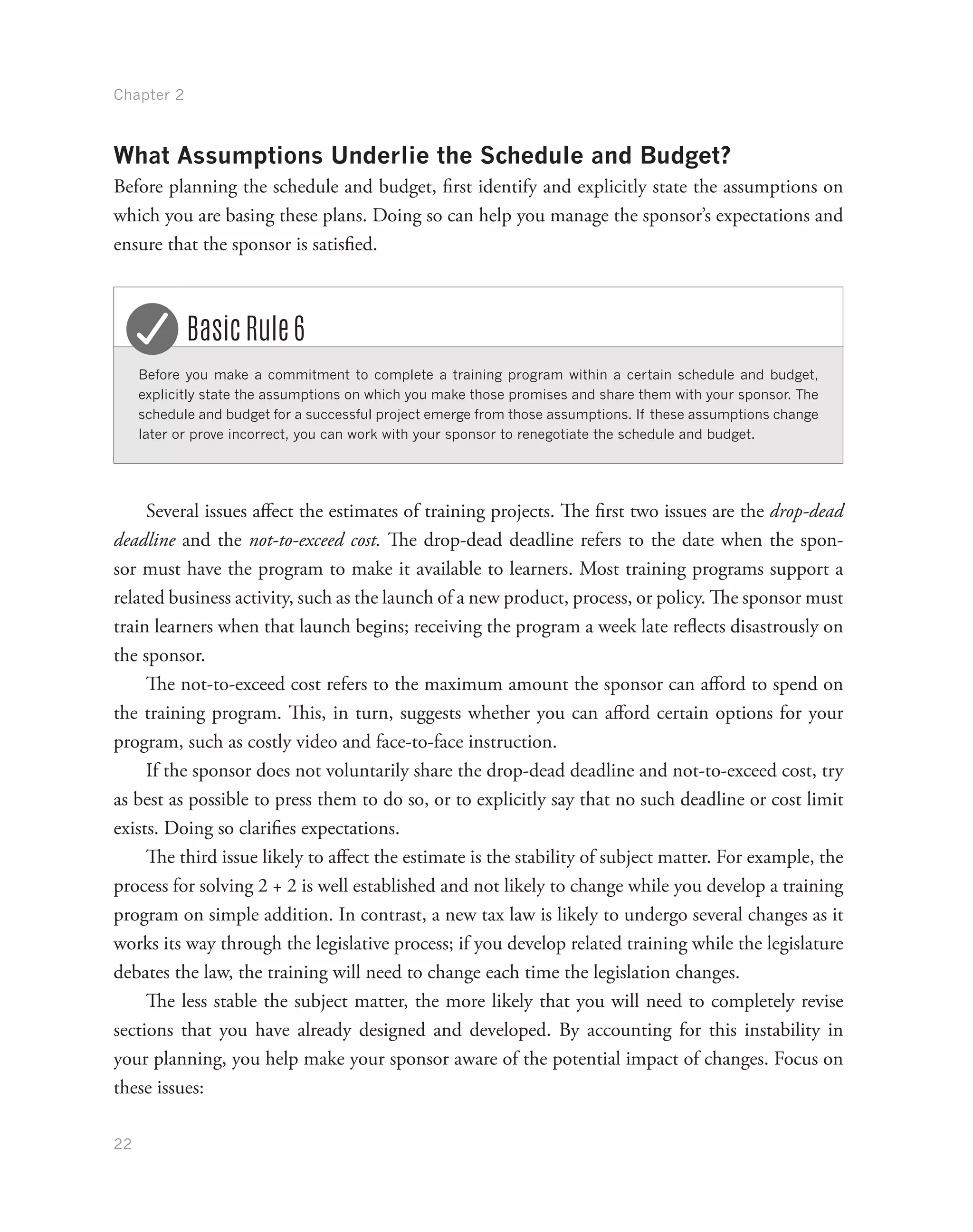 Chapter 2
22
What Assumptions Underlie the Schedule and Budget?
Before planning the schedule and budget, first identify and explicitly state the assumptions on
which you are basing these plans. Doing so can help you manage the sponsor’s expectations and
ensure that the sponsor is satisfied.
Before you make a commitment to complete a training program within a certain schedule and budget,
explicitly state the assumptions on which you make those promises and share them with your sponsor. The
schedule and budget for a successful project emerge from those assumptions. If these assumptions change
later or prove incorrect, you can work with your sponsor to renegotiate the schedule and budget.
Basic Rule 6
Several issues affect the estimates of training projects. The first two issues are the drop-dead
deadline and the not-to-exceed cost. The drop-dead deadline refers to the date when the spon-
sor must have the program to make it available to learners. Most training programs support a
related business activity, such as the launch of a new product, process, or policy. The sponsor must
train learners when that launch begins; receiving the program a week late reflects disastrously on
the sponsor.
The not-to-exceed cost refers to the maximum amount the sponsor can afford to spend on
the training program. This, in turn, suggests whether you can afford certain options for your
program, such as costly video and face-to-face instruction.
If the sponsor does not voluntarily share the drop-dead deadline and not-to-exceed cost, try
as best as possible to press them to do so, or to explicitly say that no such deadline or cost limit
exists. Doing so clarifies expectations.
The third issue likely to affect the estimate is the stability of subject matter. For example, the
process for solving 2 + 2 is well established and not likely to change while you develop a training
program on simple addition. In contrast, a new tax law is likely to undergo several changes as it
works its way through the legislative process; if you develop related training while the legislature
debates the law, the training will need to change each time the legislation changes.
The less stable the subject matter, the more likely that you will need to completely revise
sections that you have already designed and developed. By accounting for this instability in
your planning, you help make your sponsor aware of the potential impact of changes. Focus on
these issues:
 