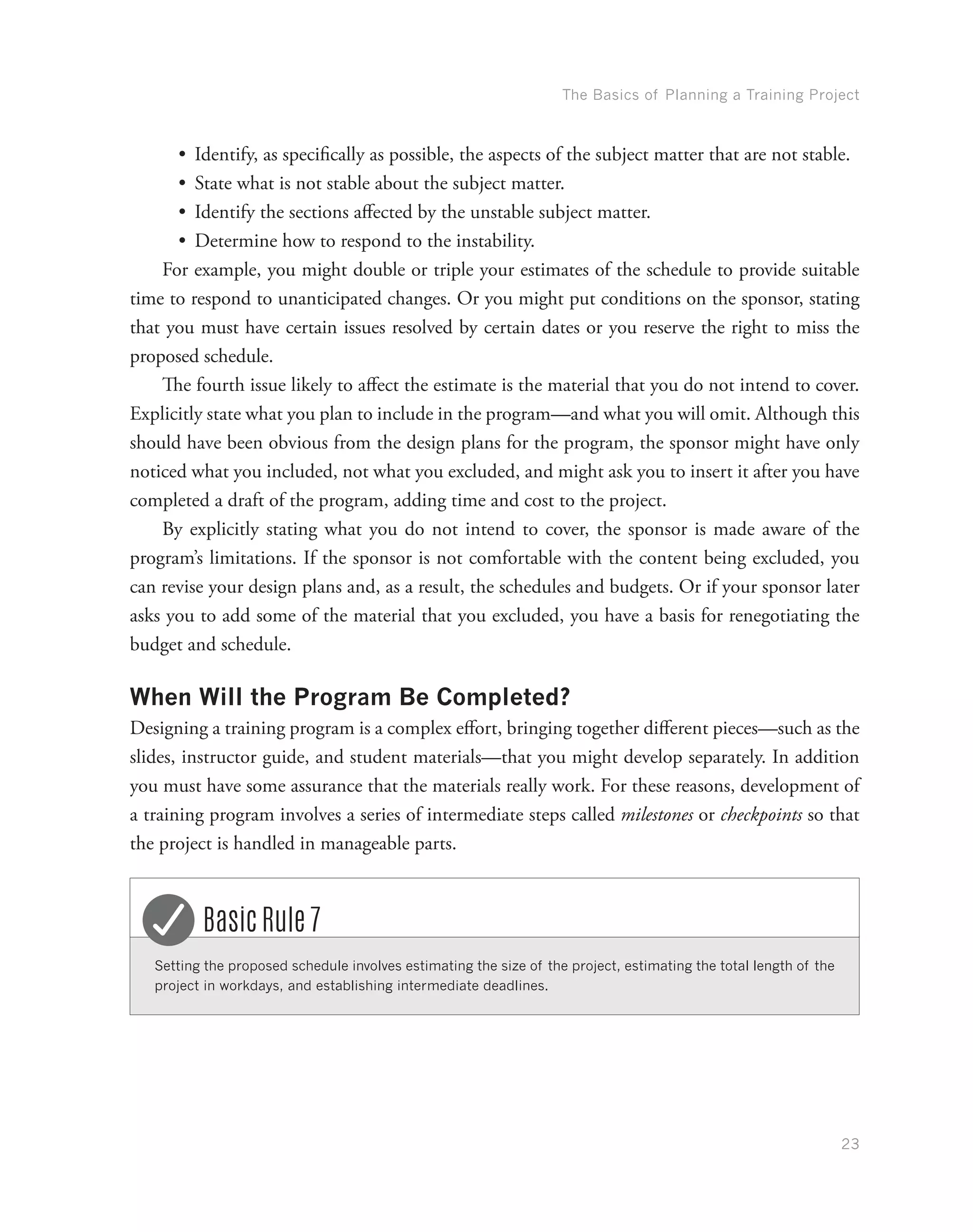 The Basics of Planning a Training Project
23
•	 Identify, as specifically as possible, the aspects of the subject matter that are not stable.
•	 State what is not stable about the subject matter.
•	 Identify the sections affected by the unstable subject matter.
•	 Determine how to respond to the instability.
For example, you might double or triple your estimates of the schedule to provide suitable
time to respond to unanticipated changes. Or you might put conditions on the sponsor, stating
that you must have certain issues resolved by certain dates or you reserve the right to miss the
proposed schedule.
The fourth issue likely to affect the estimate is the material that you do not intend to cover.
Explicitly state what you plan to include in the program—and what you will omit. Although this
should have been obvious from the design plans for the program, the sponsor might have only
noticed what you included, not what you excluded, and might ask you to insert it after you have
completed a draft of the program, adding time and cost to the project.
By explicitly stating what you do not intend to cover, the sponsor is made aware of the
program’s limitations. If the sponsor is not comfortable with the content being excluded, you
can revise your design plans and, as a result, the schedules and budgets. Or if your sponsor later
asks you to add some of the material that you excluded, you have a basis for renegotiating the
budget and schedule.
When Will the Program Be Completed?
Designing a training program is a complex effort, bringing together different pieces—such as the
slides, instructor guide, and student materials—that you might develop separately. In addition
you must have some assurance that the materials really work. For these reasons, development of
a training program involves a series of intermediate steps called milestones or checkpoints so that
the project is handled in manageable parts.
Setting the proposed schedule involves estimating the size of the project, estimating the total length of the
project in workdays, and establishing intermediate deadlines.
Basic Rule 7
 