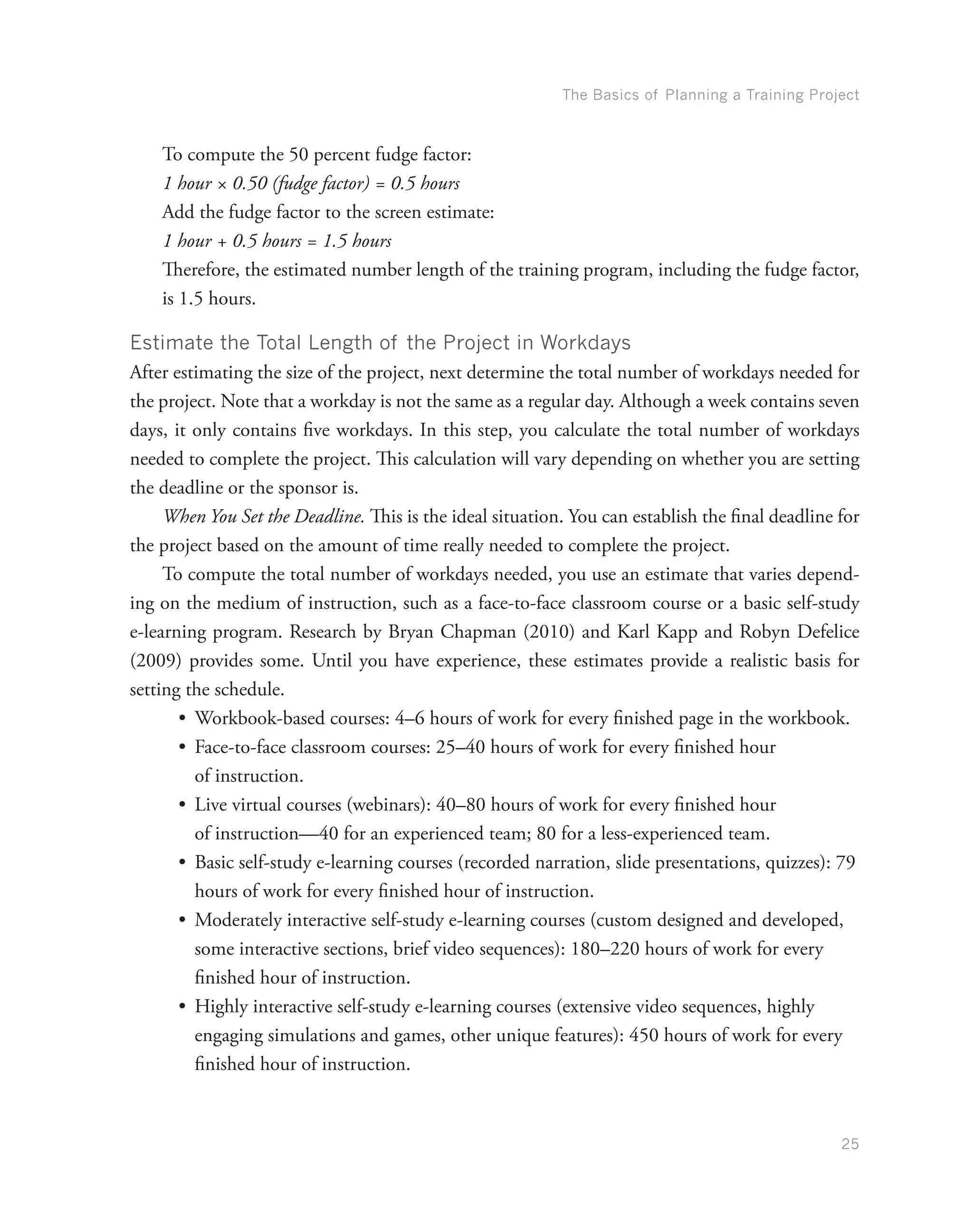 The Basics of Planning a Training Project
25
To compute the 50 percent fudge factor:
1 hour × 0.50 (fudge factor) = 0.5 hours
Add the fudge factor to the screen estimate:
1 hour + 0.5 hours = 1.5 hours
Therefore, the estimated number length of the training program, including the fudge factor,
is 1.5 hours.
Estimate the Total Length of the Project in Workdays
After estimating the size of the project, next determine the total number of workdays needed for
the project. Note that a workday is not the same as a regular day. Although a week contains seven
days, it only contains five workdays. In this step, you calculate the total number of workdays
needed to complete the project. This calculation will vary depending on whether you are setting
the deadline or the sponsor is.
When You Set the Deadline. This is the ideal situation. You can establish the final deadline for
the project based on the amount of time really needed to complete the project.
To compute the total number of workdays needed, you use an estimate that varies depend-
ing on the medium of instruction, such as a face-to-face classroom course or a basic self-study
e-learning program. Research by Bryan Chapman (2010) and Karl Kapp and Robyn Defelice
(2009) provides some. Until you have experience, these estimates provide a realistic basis for
setting the schedule.
•	 Workbook-based courses: 4–6 hours of work for every finished page in the workbook.
•	 Face-to-face classroom courses: 25–40 hours of work for every finished hour
of instruction.
•	 Live virtual courses (webinars): 40–80 hours of work for every finished hour
of instruction—40 for an experienced team; 80 for a less-experienced team.
•	 Basic self-study e-learning courses (recorded narration, slide presentations, quizzes): 79
hours of work for every finished hour of instruction.
•	 Moderately interactive self-study e-learning courses (custom designed and developed,
some interactive sections, brief video sequences): 180–220 hours of work for every
finished hour of instruction.
•	 Highly interactive self-study e-learning courses (extensive video sequences, highly
engaging simulations and games, other unique features): 450 hours of work for every
finished hour of instruction.
 