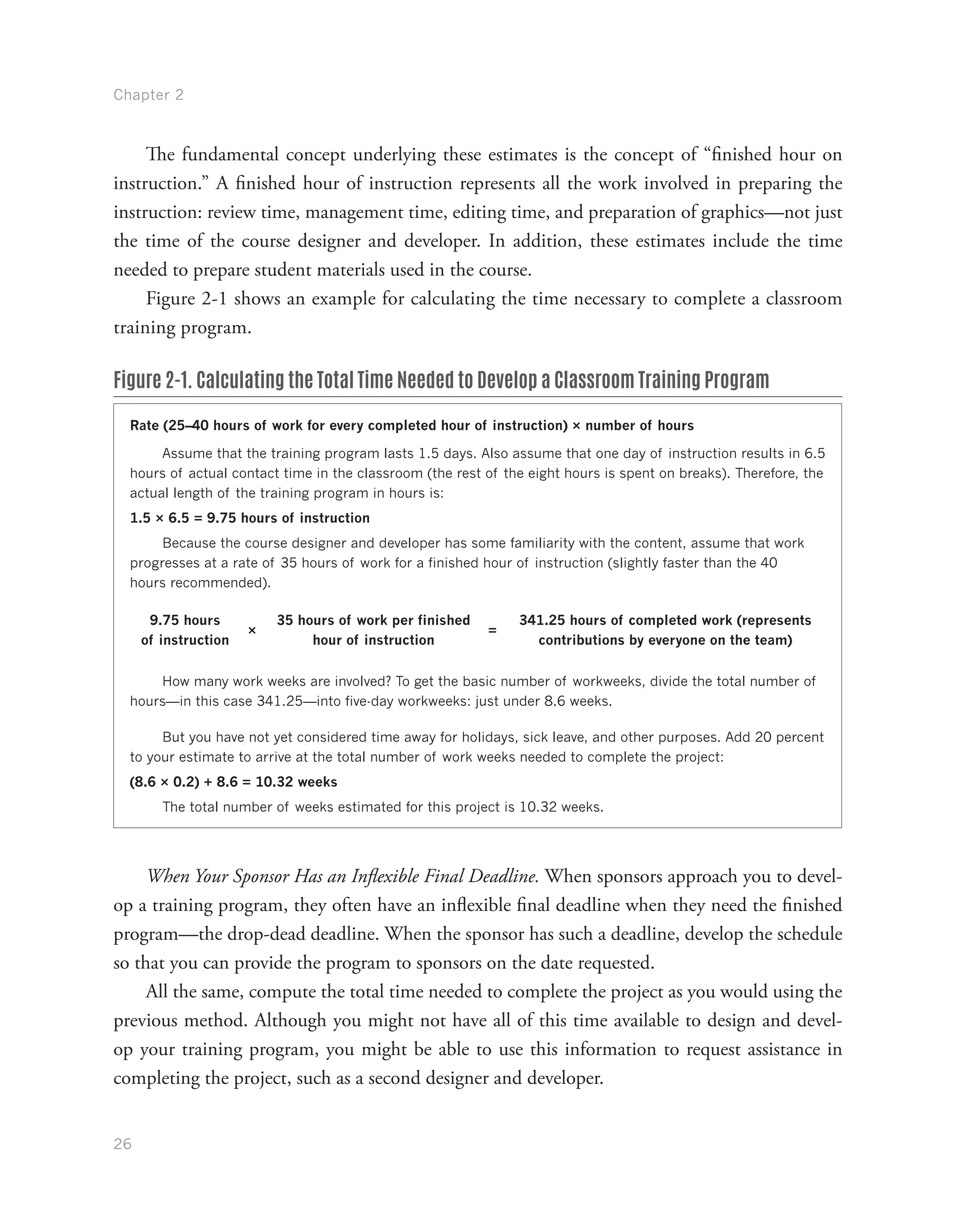 Chapter 2
26
The fundamental concept underlying these estimates is the concept of “finished hour on
instruction.” A finished hour of instruction represents all the work involved in preparing the
instruction: review time, management time, editing time, and preparation of graphics—not just
the time of the course designer and developer. In addition, these estimates include the time
needed to prepare student materials used in the course.
Figure 2-1 shows an example for calculating the time necessary to complete a classroom
training program.
Figure 2-1. Calculating the Total Time Needed to Develop a Classroom Training Program
Rate (25–40 hours of work for every completed hour of instruction) × number of hours
Assume that the training program lasts 1.5 days. Also assume that one day of instruction results in 6.5
hours of actual contact time in the classroom (the rest of the eight hours is spent on breaks). Therefore, the
actual length of the training program in hours is:
1.5 × 6.5 = 9.75 hours of instruction
Because the course designer and developer has some familiarity with the content, assume that work
progresses at a rate of 35 hours of work for a finished hour of instruction (slightly faster than the 40
hours recommended).
9.75 hours
of instruction
×
35 hours of work per finished
hour of instruction
=
341.25 hours of completed work (represents
contributions by everyone on the team)
How many work weeks are involved? To get the basic number of workweeks, divide the total number of
hours—in this case 341.25—into five-day workweeks: just under 8.6 weeks.
But you have not yet considered time away for holidays, sick leave, and other purposes. Add 20 percent
to your estimate to arrive at the total number of work weeks needed to complete the project:
(8.6 × 0.2) + 8.6 = 10.32 weeks
The total number of weeks estimated for this project is 10.32 weeks.
When Your Sponsor Has an Inflexible Final Deadline. When sponsors approach you to devel-
op a training program, they often have an inflexible final deadline when they need the finished
program—the drop-dead deadline. When the sponsor has such a deadline, develop the schedule
so that you can provide the program to sponsors on the date requested.
All the same, compute the total time needed to complete the project as you would using the
previous method. Although you might not have all of this time available to design and devel-
op your training program, you might be able to use this information to request assistance in
completing the project, such as a second designer and developer.
 
