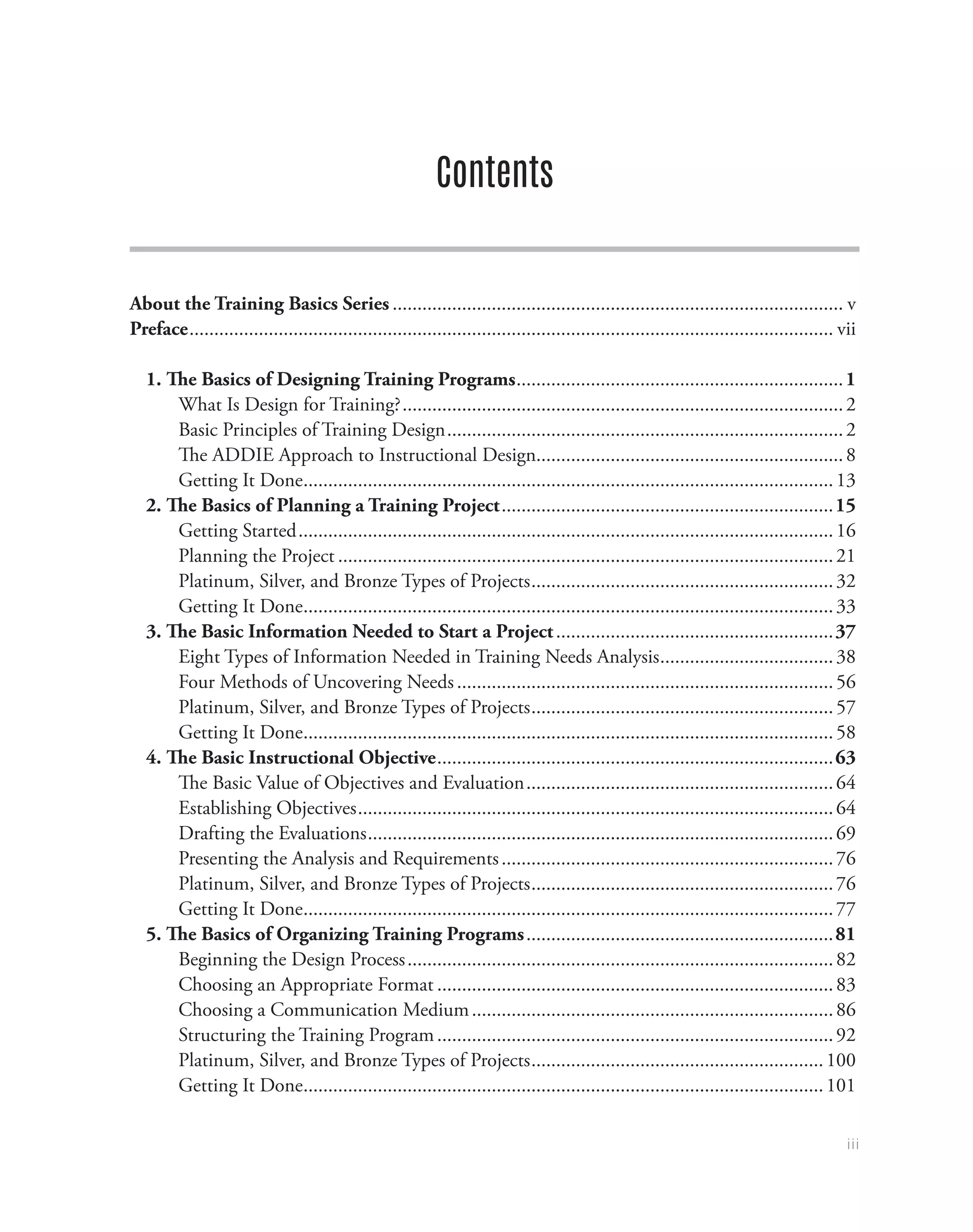 iii
Contents
About the Training Basics Series............................................................................................ v
Preface................................................................................................................................... vii
1. The Basics of Designing Training Programs...................................................................1
What Is Design for Training?..........................................................................................2
Basic Principles of Training Design.................................................................................2
The ADDIE Approach to Instructional Design...............................................................8
Getting It Done............................................................................................................13
2. The Basics of Planning a Training Project....................................................................15
Getting Started.............................................................................................................16
Planning the Project.....................................................................................................21
Platinum, Silver, and Bronze Types of Projects..............................................................32
Getting It Done............................................................................................................33
3. The Basic Information Needed to Start a Project.........................................................37
Eight Types of Information Needed in Training Needs Analysis....................................38
Four Methods of Uncovering Needs.............................................................................56
Platinum, Silver, and Bronze Types of Projects..............................................................57
Getting It Done............................................................................................................58
4. The Basic Instructional Objective.................................................................................63
The Basic Value of Objectives and Evaluation...............................................................64
Establishing Objectives.................................................................................................64
Drafting the Evaluations...............................................................................................69
Presenting the Analysis and Requirements....................................................................76
Platinum, Silver, and Bronze Types of Projects..............................................................76
Getting It Done............................................................................................................77
5. The Basics of Organizing Training Programs...............................................................81
Beginning the Design Process.......................................................................................82
Choosing an Appropriate Format.................................................................................83
Choosing a Communication Medium..........................................................................86
Structuring the Training Program.................................................................................92
Platinum, Silver, and Bronze Types of Projects............................................................100
Getting It Done..........................................................................................................101
 