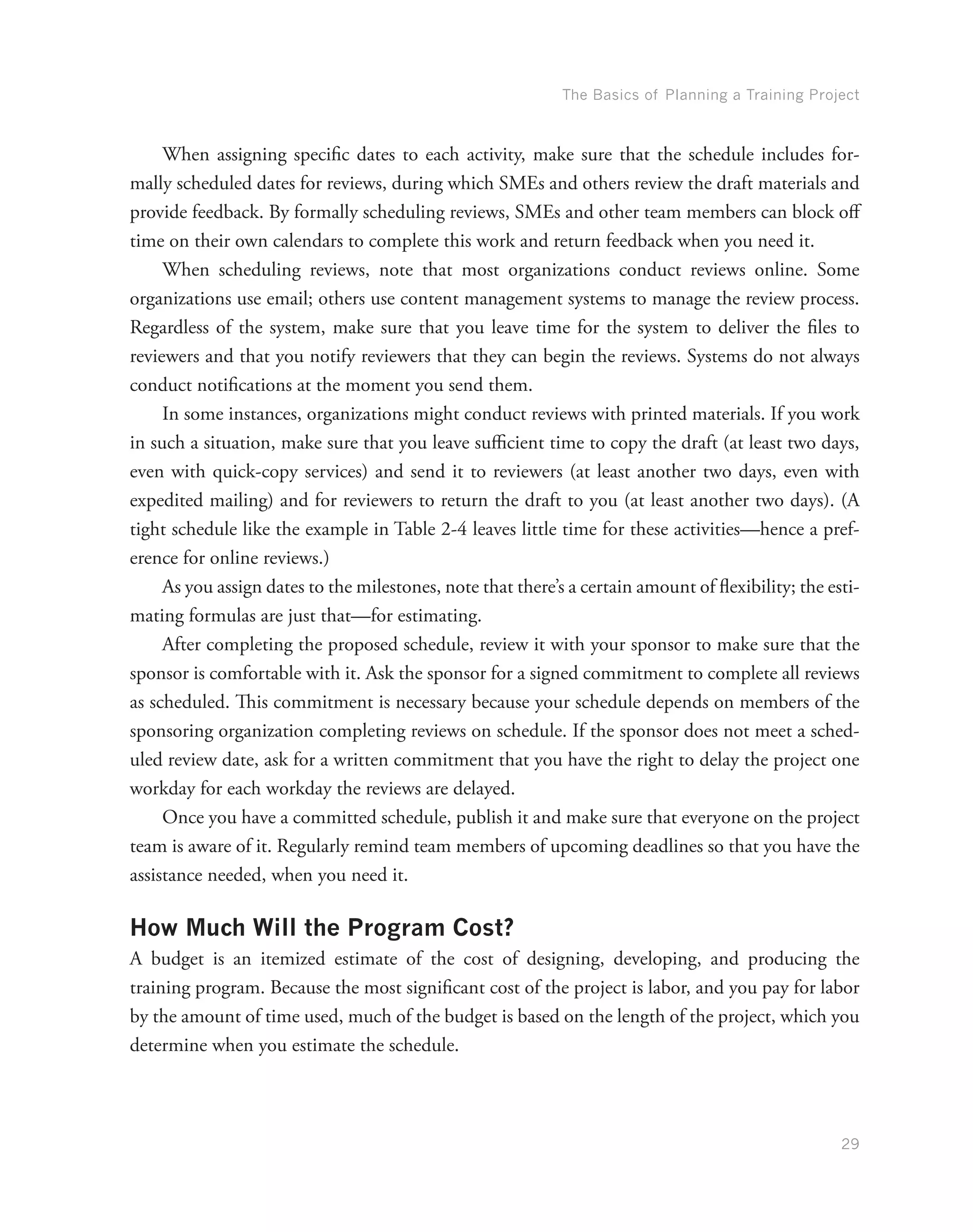 The Basics of Planning a Training Project
29
When assigning specific dates to each activity, make sure that the schedule includes for-
mally scheduled dates for reviews, during which SMEs and others review the draft materials and
provide feedback. By formally scheduling reviews, SMEs and other team members can block off
time on their own calendars to complete this work and return feedback when you need it.
When scheduling reviews, note that most organizations conduct reviews online. Some
organizations use email; others use content management systems to manage the review process.
Regardless of the system, make sure that you leave time for the system to deliver the files to
reviewers and that you notify reviewers that they can begin the reviews. Systems do not always
conduct notifications at the moment you send them.
In some instances, organizations might conduct reviews with printed materials. If you work
in such a situation, make sure that you leave sufficient time to copy the draft (at least two days,
even with quick-copy services) and send it to reviewers (at least another two days, even with
expedited mailing) and for reviewers to return the draft to you (at least another two days). (A
tight schedule like the example in Table 2-4 leaves little time for these activities—hence a pref-
erence for online reviews.)
As you assign dates to the milestones, note that there’s a certain amount of flexibility; the esti-
mating formulas are just that—for estimating.
After completing the proposed schedule, review it with your sponsor to make sure that the
sponsor is comfortable with it. Ask the sponsor for a signed commitment to complete all reviews
as scheduled. This commitment is necessary because your schedule depends on members of the
sponsoring organization completing reviews on schedule. If the sponsor does not meet a sched-
uled review date, ask for a written commitment that you have the right to delay the project one
workday for each workday the reviews are delayed.
Once you have a committed schedule, publish it and make sure that everyone on the project
team is aware of it. Regularly remind team members of upcoming deadlines so that you have the
assistance needed, when you need it.
How Much Will the Program Cost?
A budget is an itemized estimate of the cost of designing, developing, and producing the
training program. Because the most significant cost of the project is labor, and you pay for labor
by the amount of time used, much of the budget is based on the length of the project, which you
determine when you estimate the schedule.
 