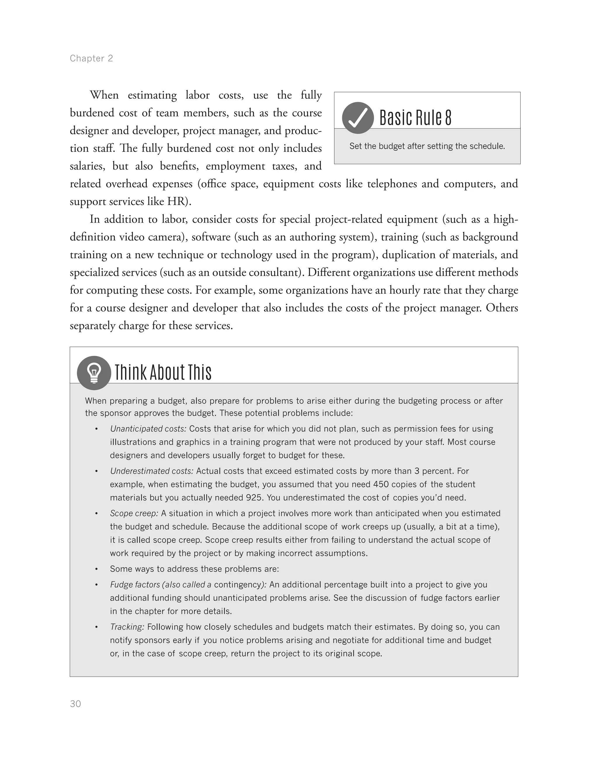 Chapter 2
30
When estimating labor costs, use the fully
burdened cost of team members, such as the course
designer and developer, project manager, and produc-
tion staff. The fully burdened cost not only includes
salaries, but also benefits, employment taxes, and
related overhead expenses (office space, equipment costs like telephones and computers, and
support services like HR).
In addition to labor, consider costs for special project-related equipment (such as a high-
definition video camera), software (such as an authoring system), training (such as background
training on a new technique or technology used in the program), duplication of materials, and
specialized services (such as an outside consultant). Different organizations use different methods
for computing these costs. For example, some organizations have an hourly rate that they charge
for a course designer and developer that also includes the costs of the project manager. Others
separately charge for these services.
When preparing a budget, also prepare for problems to arise either during the budgeting process or after
the sponsor approves the budget. These potential problems include:
•	 Unanticipated costs: Costs that arise for which you did not plan, such as permission fees for using
illustrations and graphics in a training program that were not produced by your staff. Most course
designers and developers usually forget to budget for these.
•	 Underestimated costs: Actual costs that exceed estimated costs by more than 3 percent. For
example, when estimating the budget, you assumed that you need 450 copies of the student
materials but you actually needed 925. You underestimated the cost of copies you’d need.
•	 Scope creep: A situation in which a project involves more work than anticipated when you estimated
the budget and schedule. Because the additional scope of work creeps up (usually, a bit at a time),
it is called scope creep. Scope creep results either from failing to understand the actual scope of
work required by the project or by making incorrect assumptions.
•	 Some ways to address these problems are:
•	 Fudge factors (also called a contingency): An additional percentage built into a project to give you
additional funding should unanticipated problems arise. See the discussion of fudge factors earlier
in the chapter for more details.
•	 Tracking: Following how closely schedules and budgets match their estimates. By doing so, you can
notify sponsors early if you notice problems arising and negotiate for additional time and budget
or, in the case of scope creep, return the project to its original scope.
Think About This
Set the budget after setting the schedule.
Basic Rule 8
 